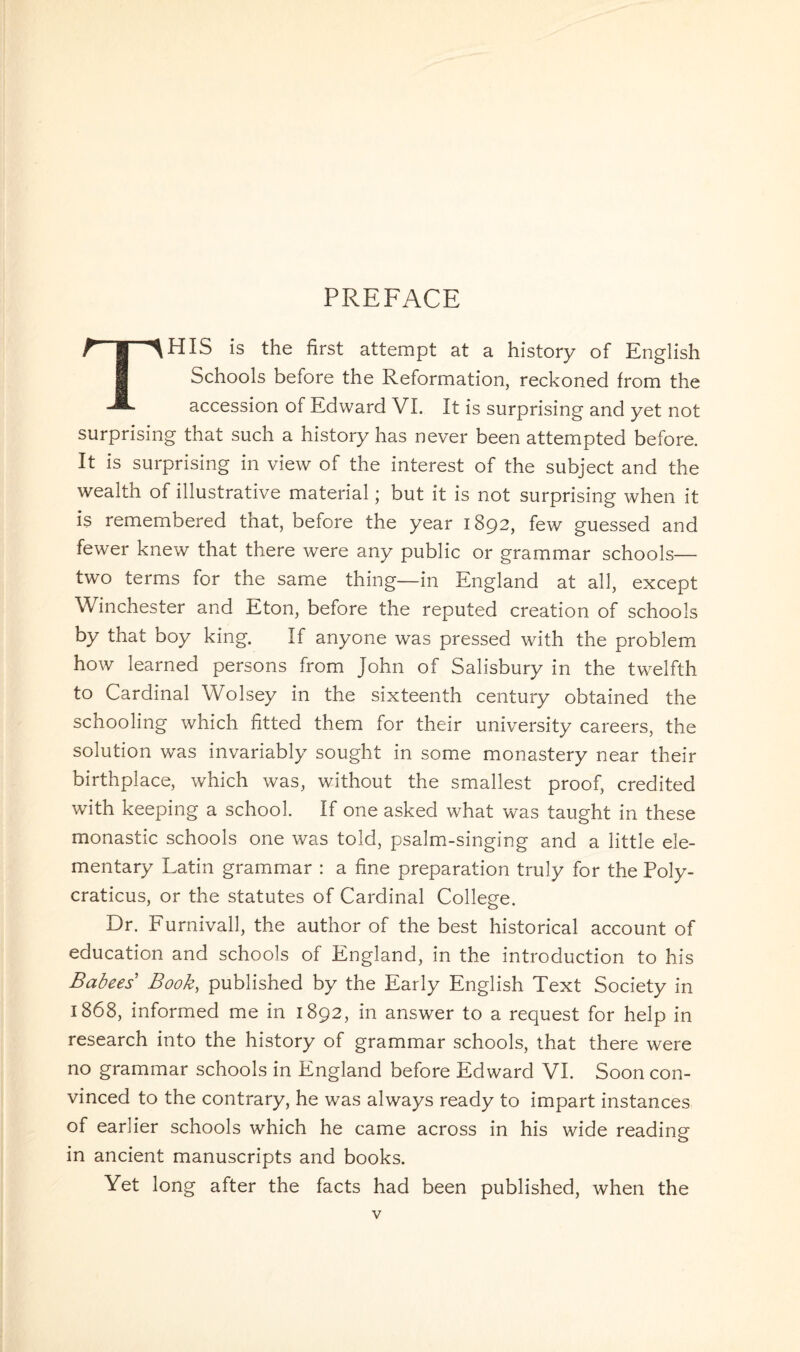 PREFACE THIS is the first attempt at a history of English Schools before the Reformation, reckoned from the accession of Edward VI. It is surprising and yet not surprising that such a history has never been attempted before. It is surprising in view of the interest of the subject and the wealth of illustrative material; but it is not surprising when it is remembered that, before the year 1892, few guessed and fewer knew that there were any public or grammar schools— two terms for the same thing—in England at all, except Winchester and Eton, before the reputed creation of schools by that boy king. If anyone was pressed with the problem how learned persons from John of Salisbury in the twelfth to Cardinal Wolsey in the sixteenth century obtained the schooling which fitted them for their university careers, the solution was invariably sought in some monastery near their birthplace, which was, without the smallest proof, credited with keeping a school. If one asked what was taught in these monastic schools one was told, psalm-singing and a little ele¬ mentary Latin grammar : a fine preparation truly for the Poly- craticus, or the statutes of Cardinal College. Dr. Furnivall, the author of the best historical account of education and schools of England, in the introduction to his Babees Book, published by the Early English Text Society in 1868, informed me in 1892, in answer to a request for help in research into the history of grammar schools, that there were no grammar schools in England before Edward VI. Soon con¬ vinced to the contrary, he was always ready to impart instances of earlier schools which he came across in his wide reading in ancient manuscripts and books. Yet long after the facts had been published, when the