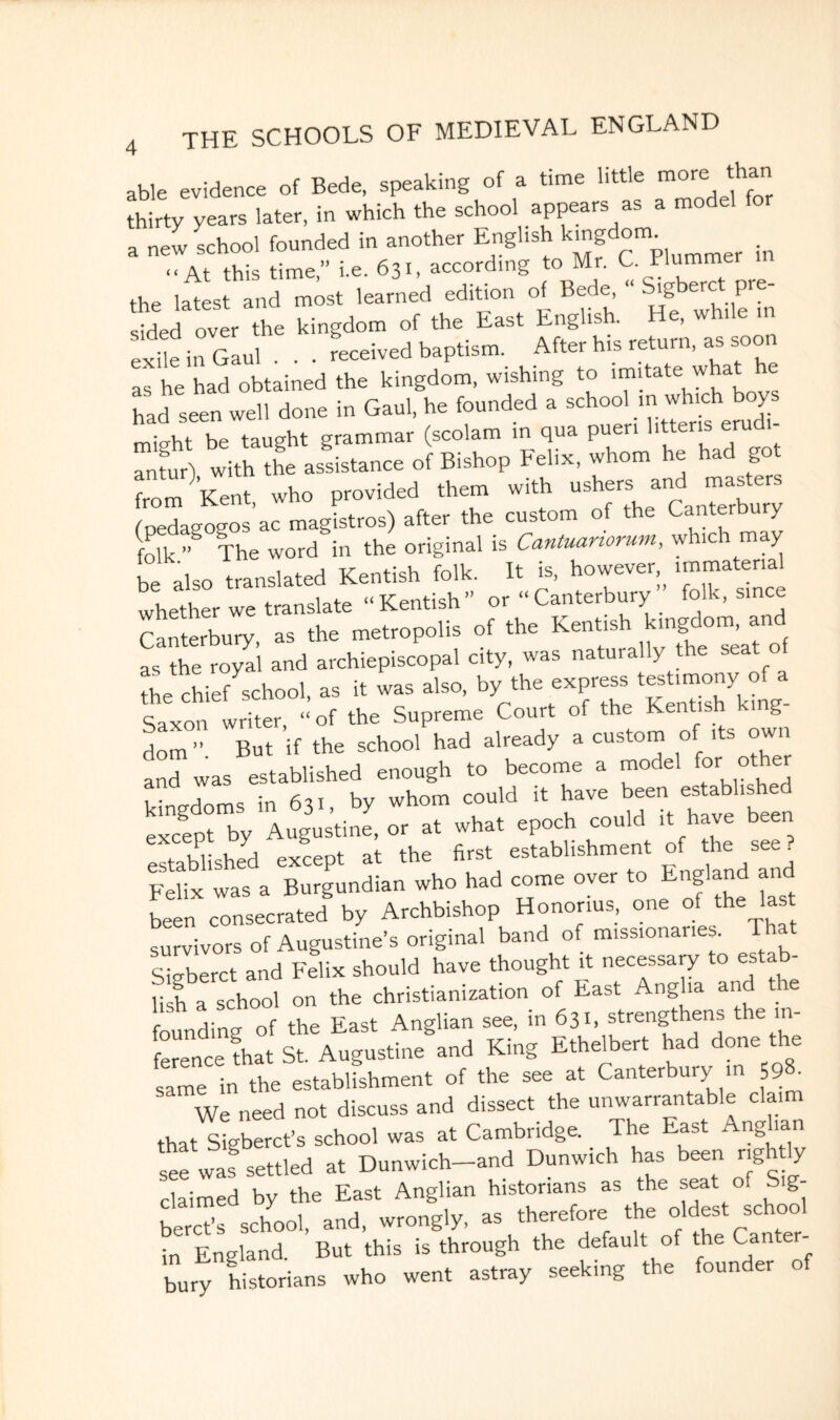 able evidence of Bede, speaking of a time little more than thirty years later, in which the school appears as a model * * ,„c lat, Ind »»„ learned edition of Bede« pre- sided over the kingdom of the East English. He, while in exUe in Gaul . . . received baptism. After h,s return, as soon as he had obtained the kingdom, wishing to imitate what e had seen well done in Gaul, he founded a school in which boys micrht be taught grammar (scolam m qua puen htteris eru - tur) with the assistance of Bishop Felix, whom he had got from Kent who provided them with ushers and master pedagogos’ac magistros) after the custom of the Canterbury folk ” The word in the original is Cantuanorum, which may be also translated Kentish folk. It is, however, immaterial whether we translate “ Kentish ” or “ Canterbury folk, since Canterbury, as the metropolis of the Kentish kingdom, and as the royal and archiepiscopal city, was naturally the seat o L chief school, as it was also. b,^ Saxon writer, “ of the Supreme Court of the Kent g dom ” But if the school had already a custom of its owi and was established enough to become a model for other 1 • hhctrams in 6tl by whom could it have been established except by Augustine, or at what epoch could it have been established except at the first establishment of the sets. Felix was a Burgundian who had come over to England a been consecrated by Archbishop Hononus, one of the survivors of Augustine’s original band of missionaries. Tha Sigberct and Felix should have thought it necessary to estab- nl a school on the Christianization of East Anglia and the founding of the East Anglian see, in 631, strengthens the in ference fhat St. Augustine and King Ethelbert had done the same in the establfshment of the see at Canterbury in 598. We need not discuss and dissect the unwarrantable clai 1 that stgberct’s school was at Cambridge. The East Anglian see was settled at Dunwich-and Dunwich has been ngh ly claimed by the East Anglian historians as the seat of S g- Ss school, and, wrongly, as therefore the oldest school in England. But this is through the default of the Canter¬ bury historians who went astray seeking t ,e oun er