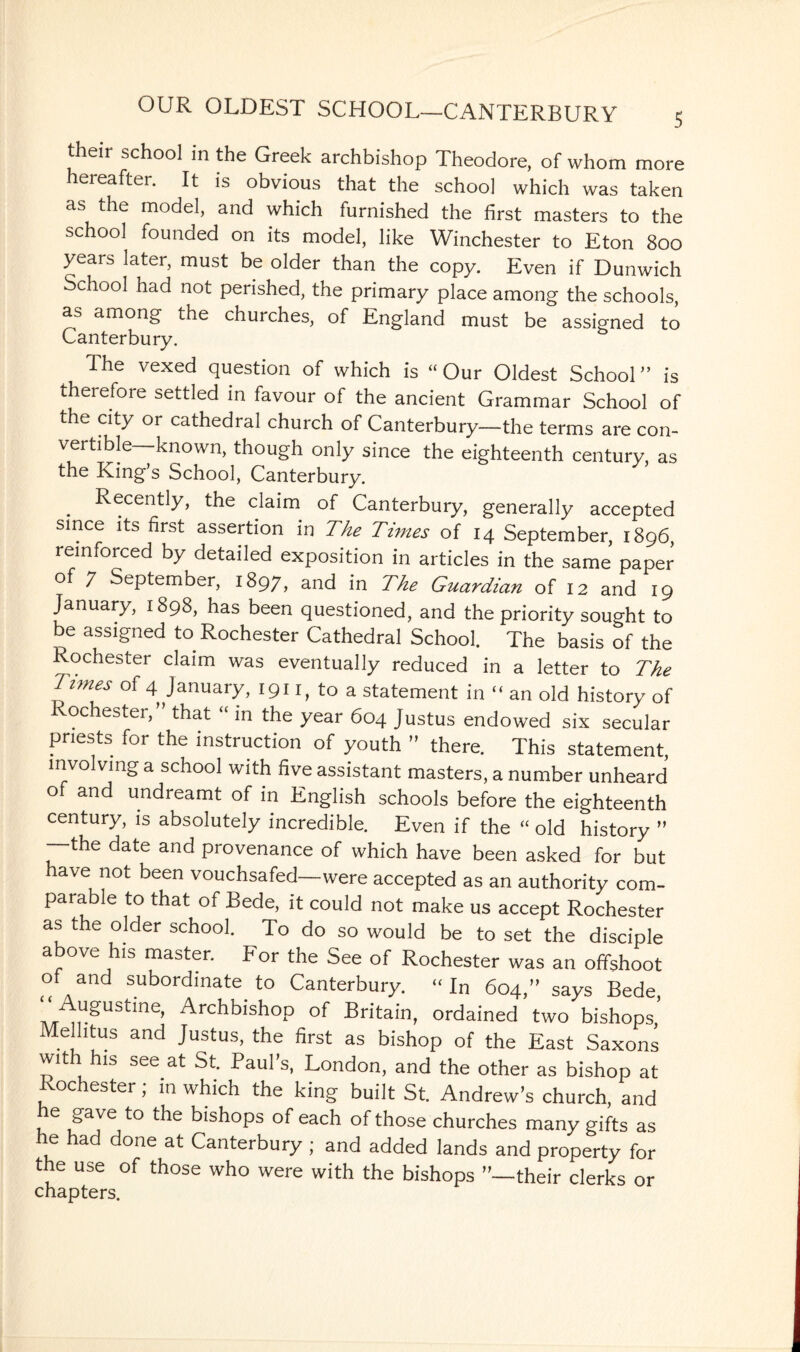 their school in the Greek archbishop Theodore, of whom more hereafter. It is obvious that the school which was taken as the model, and which furnished the first masters to the school founded on its model, like Winchester to Eton 800 years later, must be older than the copy. Even if Dunwich School had not perished, the primary place among the schools, as among the churches, of England must be assigned to Canterbury. The vexed question of which is “ Our Oldest School ” is therefore settled in favour of the ancient Grammar School of the city or cathedral church of Canterbury—the terms are con- vertible—known, though only since the eighteenth century, as the King’s School, Canterbury. . RecentIy> the claim of Canterbury, generally accepted since its first assertion in The Tunes of 14 September, 1896, reinforced by detailed exposition in articles in the same paper of 7 September, 1897, and in The Guardian of 12 and 19 January, 1898, has been questioned, and the priority sought to be assigned to Rochester Cathedral School. The basis of the Rochester claim was eventually reduced in a letter to The Times of 4 January, 1911, to a statement in  an old history of ochester,” that “ in the year 604 Justus endowed six secular priests for the instruction of youth ” there. This statement, involving a school with five assistant masters, a number unheard of and undreamt of in English schools before the eighteenth century, is absolutely incredible. Even if the “ old history ” —the date and provenance of which have been asked for but ave not been vouchsafed—were accepted as an authority com¬ parable to that of Bede, it could not make us accept Rochester as the older school. To do so would be to set the disciple above his master. For the See of Rochester was an offshoot of and subordinate to Canterbury. “ In 604,” says Bede, Augustme, Archbishop of Britain, ordained two bishops Mellitus and Justus, the first as bishop of the East Saxons wit his see at St. Paul’s, London, and the other as bishop at Rochester; in which the king built St. Andrew’s church, and e gave to the bishops of each of those churches many gifts as he had done at Canterbury ; and added lands and property for the use of those who were with the bishops ’’—their clerks or chapters.