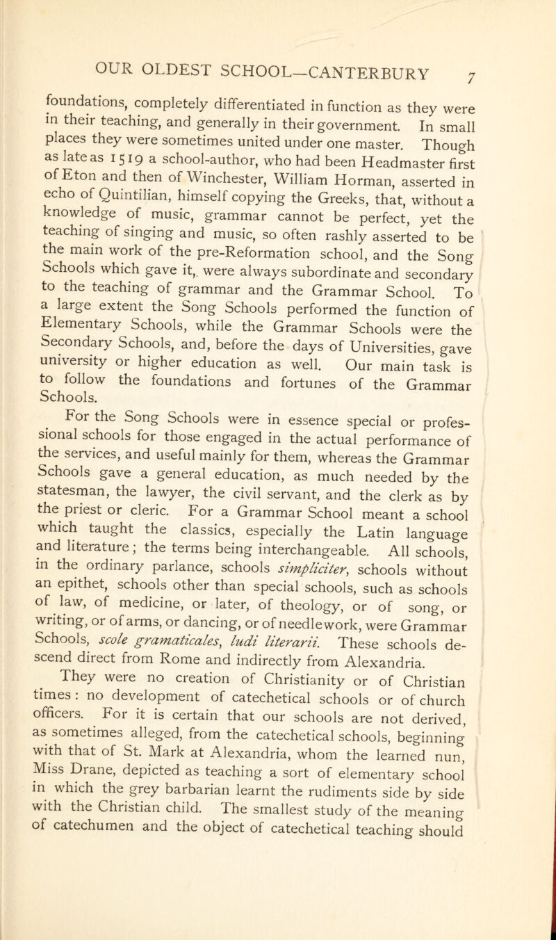 foundations, completely differentiated in function as they were in their teaching, and generally in their government. In small places they were sometimes united under one master. Though as late as 1519a school-author, who had been Headmaster first of Eton and then of Winchester, William Horman, asserted in echo of Quintilian, himself copying the Greeks, that, without a knowledge of music, grammar cannot be perfect, yet the teaching of singing and music, so often rashly asserted to be the main work of the pre-Reformation school, and the Song Schools which gave it,, were always subordinate and secondary to the teaching of grammar and the Grammar School. To a large extent the Song Schools performed the function of Elementary Schools, while the Grammar Schools were the Secondary Schools, and, before the days of Universities, gave university or higher education as well. Our main task is to follow the foundations and fortunes of the Grammar Schools. For the Song Schools were in essence special or profes¬ sional schools for those engaged in the actual performance of the services, and useful mainly for them, whereas the Grammar Schools gave a general education, as much needed by the statesman, the lawyer, the civil servant, and the clerk as by the piiest or cleric. For a Grammar School meant a school which taught the classics, especially the Latin language and literature; the terms being interchangeable. All schools, in the ordinary parlance, schools simpliciter, schools without an epithet, schools other than special schools, such as schools of law, of medicine, or later, of theology, or of song, or writing, or of arms, or dancing, or of needlework, were Grammar Schools, stole gramaticales, ludi btevcivii. These schools de¬ scend direct from Rome and indirectly from Alexandria. They weie no creation of Christianity or of Christian times . no development of catechetical schools or of church ofnceis. For it is certain that our schools are not derived, as sometimes alleged, from the catechetical schools, beginning with that of St. Mark at Alexandria, whom the learned nun, Miss Drane, depicted as teaching a sort of elementary school in which the grey barbarian learnt the rudiments side by side with the Christian child. The smallest study of the meaning of catechumen and the object of catechetical teaching should