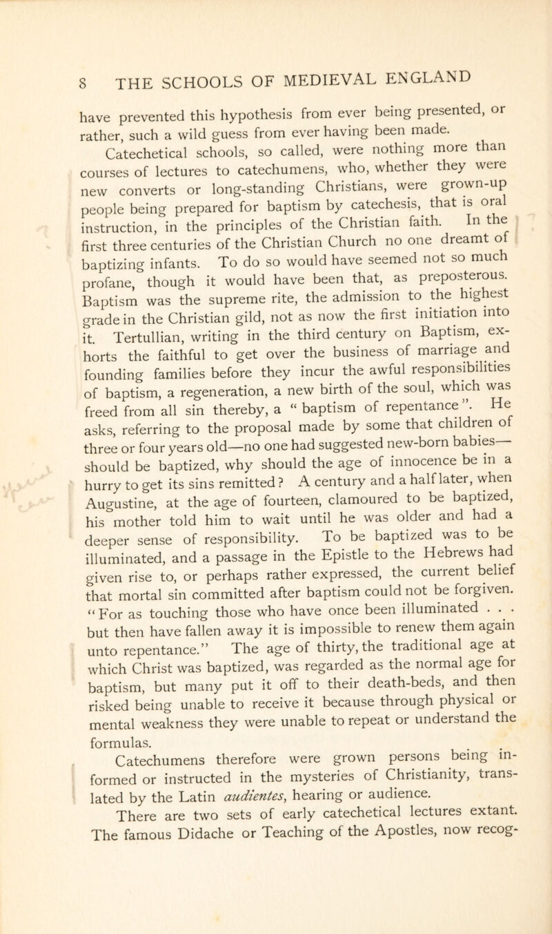 have prevented this hypothesis from ever being presented, or rather, such a wild guess from ever having been made. Catechetical schools, so called, were nothing more than courses of lectures to catechumens, who, whether they were new converts or long-standing Christians, were grown up people being prepared for baptism by catechesis,^ that is oral instruction, in the principles of the Christian faith. In the first three centuries of the Christian Church no one dreamt of baptizing infants. To do so would have seemed not so muc profane, though it would have been that, as preposterous. Baptism was the supreme rite, the admission to the highest grade in the Christian gild, not as now the first initiation into it. Tertullian, writing in the third century on Baptism, ex¬ horts the faithful to get over the business of marriage and founding families before they incur the awful responsibilities of baptism, a regeneration, a new birth of the soul, which was freed from all sin thereby, a “ baptism of repentance . He asks, referring to the proposal made by some that children of three or four years old—no one had suggested new-born babies— should be baptized, why should the age of innocence be in a hurry to get its sins remitted ? A century and a half later, when Augustine, at the age of fourteen, clamoured to be baptized, his mother told him to wait until he was older and had a deeper sense of responsibility. To be baptized was to be illuminated, and a passage in the Epistle to the Hebrews had given rise to, or perhaps rather expressed, the current belief that mortal sin committed after baptism could not be forgiven. “ For as touching those who have once been illuminated . . . but then have fallen away it is impossible to renew them again unto repentance.” The age of thirty, the traditional age at which Christ was baptized, was regarded as the normal age for baptism, but many put it off to their death-beds, and then risked being unable to receive it because through physical or mental weakness they were unable to repeat or understand the formulas. Catechumens therefore were grown persons being in¬ formed or instructed in the mysteries of Christianity, trans¬ lated by the Latin audientes, hearing or audience. There are two sets of early catechetical lectures extant. The famous Didache or Teaching of the Apostles, now recog-