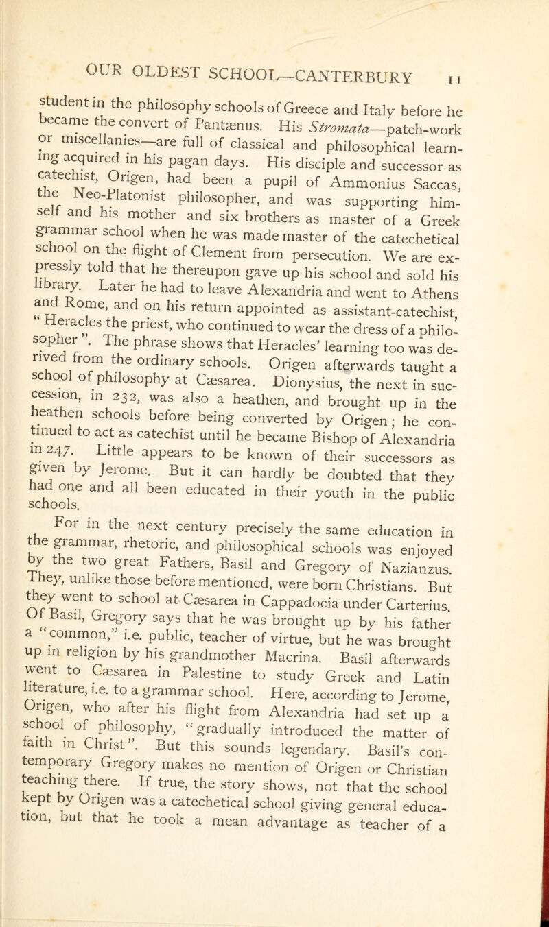 student in the philosophy schools of Greece and Italy before he became the convert of Pantaenus. His Stromata—patch-work or miscellanies—are full of classical and philosophical learn¬ ing acquired in his pagan days. His disciple and successor as fk eCxTSt’ rISen> been a pupil of Ammonius Saccas, e Neo-Platonist philosopher, and was supporting him- se f and his mother and six brothers as master of a Greek grammar school when he was made master of the catechetical school on the flight of Clement from persecution. We are ex¬ pressly told, that he thereupon gave up his school and sold his ' TtT Later ile haci to leave Alexandria and went to Athens and Rome, and on his return appointed as assistant-catechist, Pteracles the priest, who continued to wear the dress of a philo¬ sopher . The phrase shows that Heracles’ learning too was de¬ rive rom the ordinary schools. Origen afterwards taught a school of philosophy at Caesarea. Dionysius, the next in suc¬ cession, m 232, was also a heathen, and brought up in the heathen schools before being converted by Origen; he con¬ tinued to act as catechist until he became Bishop of Alexandria m 247 Little appears to be known of their successors as given by Jerome. But it can hardly be doubted that they had one and all been educated in their youth in the public schools. For in the next century precisely the same education in t e grammar, rhetoric, and philosophical schools was enjoyed y the two great Fathers, Basil and Gregory of Nazianzus. I bey, unlike those before mentioned, were born Christians. But they went to school at Caesarea in Cappadocia under Carterius. ^-basil, Gregory says that he was brought up by his father a “ common,” i.e. public, teacher of virtue, but he was brought up in religion by his grandmother Macrina. Basil afterwards went to Caesarea in Palestine to study Greek and Latin literature, i.e. to a grammar school. Here, according to Jerome Origen, who after his flight from Alexandria had set up a school, of philosophy, “ gradually introduced the matter of faith in Christ”. But this sounds legendary. Basil’s con¬ temporary Gregory makes no mention of Origen or Christian teaching there. If true, the story shows, not that the school ept by Origen was a catechetical school giving general educa¬ tion, but that he took a mean advantage as teacher of a