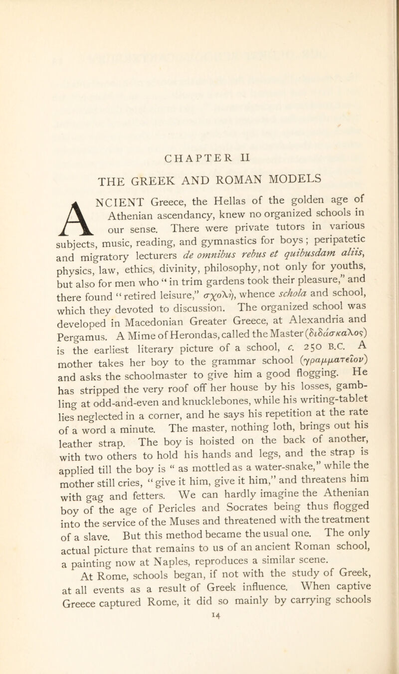 CHAPTER II THE GREEK AND ROMAN MODELS ANCIENT Greece, the Hellas of the golden age of Athenian ascendancy, knew no organized schools in our sense. There were private tutors in various subjects, music, reading, and gymnastics for boys ; peripatetic and migratory lecturers de omnibus rebus et quibusdam aliis, physics, law, ethics, divinity, philosophy, not only for youths, but also for men who “ in trim gardens took their pleasure,” and there found “retired leisure,” cryoX?), whence schola and school, which they devoted to discussion. The organized school was developed in Macedonian Greater Greece, at Alexandria and Pergamus. A Mime of Herondas, called the Master {hindericaXoi) is the earliest literary picture of a school, c. 250 B.C. ^ A mother takes her boy to the grammar school (ypafi^aTelov) and asks the schoolmaster to give him a good flogging. He has stripped the very roof off her house by his losses, gamb¬ ling at odd-and-even and knucklebones, while his writing-tablet lies neglected in a corner, and he says his repetition at the rate of a word a minute. The master, nothing loth, brings out his leather strap. The boy is hoisted on the back of another, with two others to hold his hands and legs, and the strap is applied till the boy is “ as mottled as a water-snake,” while the mother still cries, “ give it him, give it him,” and threatens him with gag and fetters. We can hardly imagine the Athenian boy of the age of Pericles and Socrates being thus flogged into the service of the Muses and threatened with the treatment of a slave. But this method became the usual one. The only actual picture that remains to us of an ancient Roman school, a painting now at Naples, reproduces a similar scene. At Rome, schools began, if not with the study of Greek, at all events as a result of Greek influence. When captive Greece captured Rome, it did so mainly by carrying schools