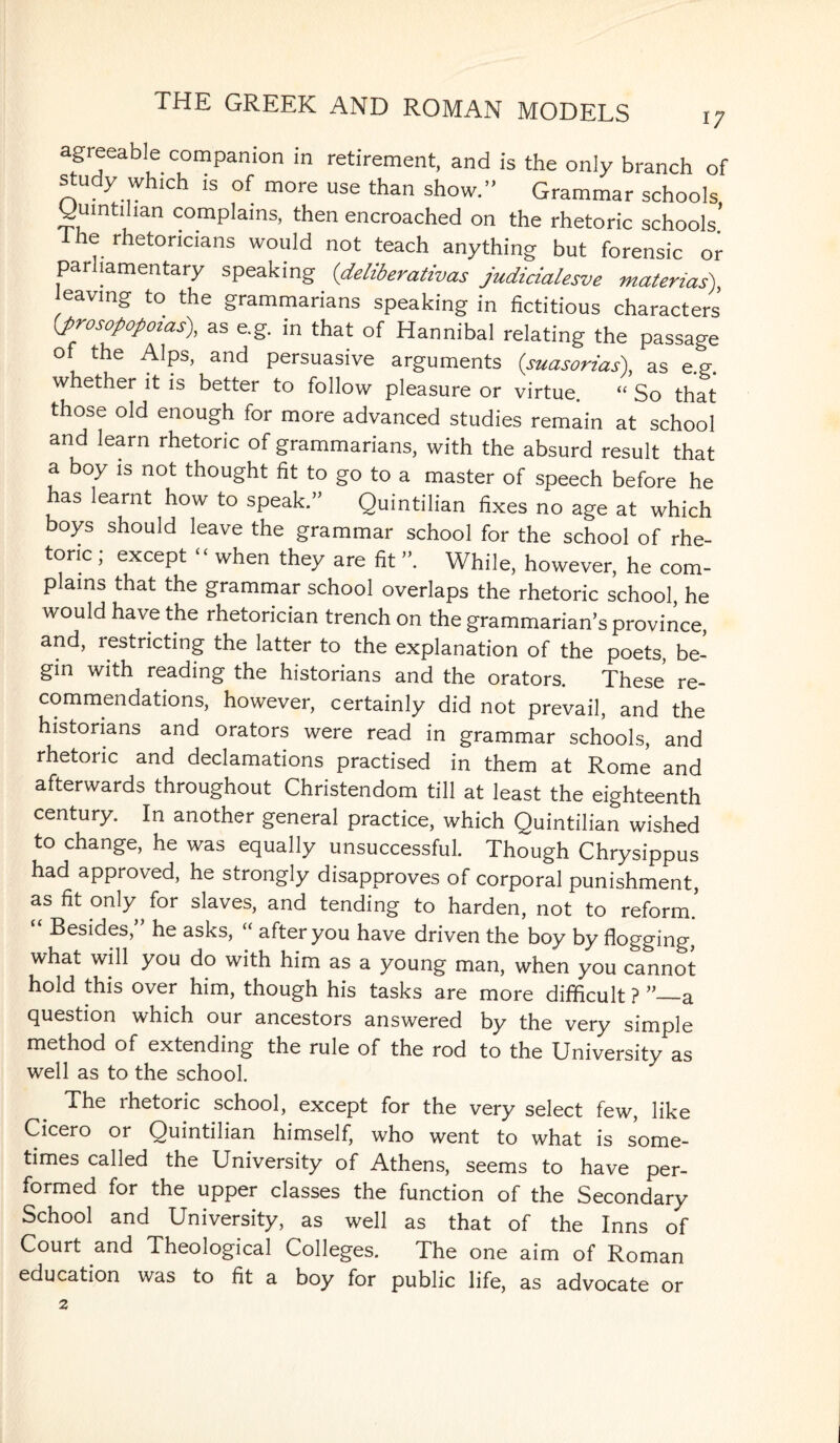 agreeable companion in retirement, and is the only branch of study winch is of more use than show.” Grammar schools yumtihan complains, then encroached on the rhetoric schools’ i he rhetoricians would not teach anything but forensic or parliamentary speaking (,deliberativas judicialesve material) leaving to the grammarians speaking in fictitious characters (prosopopoias), as e.g. in that of Hannibal relating the passage of the Alps, and persuasive arguments (suasorias), as e.g. whether it is better to follow pleasure or virtue. “ So that those old enough for more advanced studies remain at school and learn rhetoric of grammarians, with the absurd result that a boy is not thought fit to go to a master of speech before he has learnt how to speak.” Quintilian fixes no age at which boys should leave the grammar school for the school of rhe¬ toric ; except - when they are fit While, however, he com¬ plains that the grammar school overlaps the rhetoric school, he would have the rhetorician trench on the grammarian’s province, and, restricting the latter to the explanation of the poets, be¬ gin with reading the historians and the orators. These re¬ commendations, however, certainly did not prevail, and the historians and orators were read in grammar schools, and rhetoric and declamations practised in them at Rome and afterwards throughout Christendom till at least the eighteenth century. In another general practice, which Quintilian wished to change, he was equally unsuccessful. Though Chrysippus had approved, he strongly disapproves of corporal punishment, as fit only for slaves, and tending to harden, not to reform.5 Besides, he asks, “ after you have driven the boy by flogging, what will you do with him as a young man, when you cannot hold this over him, though his tasks are more difficult ? a question which our ancestors answered by the very simple method of extending the rule of the rod to the University as well as to the school. The rhetoric school, except for the very select few, like Cicero or Quintilian himself, who went to what is some¬ times called the University of Athens, seems to have per¬ formed for the upper classes the function of the Secondary School and University, as well as that of the Inns of Court and Theological Colleges. The one aim of Roman education was to fit a boy for public life, as advocate or