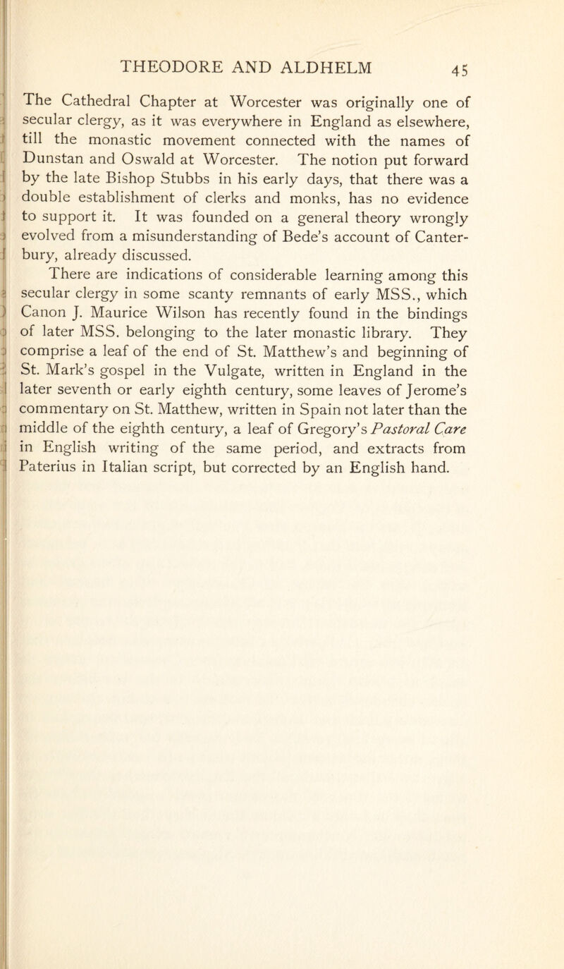 The Cathedral Chapter at Worcester was originally one of secular clergy, as it was everywhere in England as elsewhere, till the monastic movement connected with the names of Dunstan and Oswald at Worcester. The notion put forward by the late Bishop Stubbs in his early days, that there was a > double establishment of clerks and monks, has no evidence to support it. It was founded on a general theory wrongly evolved from a misunderstanding of Bede’s account of Canter¬ bury, already discussed. There are indications of considerable learning among this | secular clergy in some scanty remnants of early MSS., which ) Canon J. Maurice Wilson has recently found in the bindings of later MSS. belonging to the later monastic library. They comprise a leaf of the end of St. Matthew’s and beginning of St. Mark’s gospel in the Vulgate, written in England in the i later seventh or early eighth century, some leaves of Jerome’s commentary on St. Matthew, written in Spain not later than the i middle of the eighth century, a leaf of Gregory’s Pastoral Care \ in English writing of the same period, and extracts from Paterius in Italian script, but corrected by an English hand.