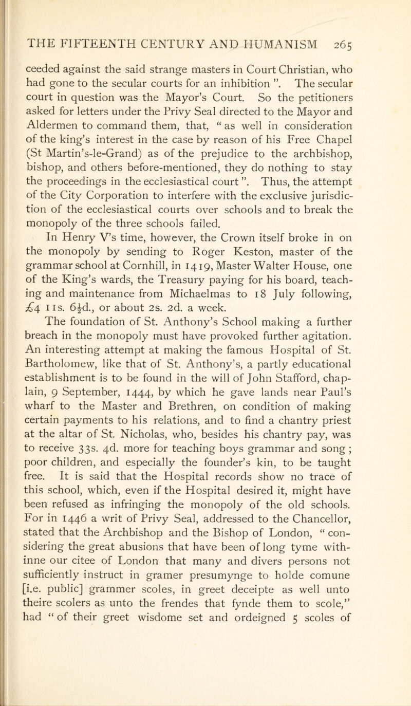 ceeded against the said strange masters in Court Christian, who had gone to the secular courts for an inhibition The secular court in question was the Mayor’s Court. So the petitioners asked for letters under the Privy Seal directed to the Mayor and Aldermen to command them, that, “ as well in consideration of the king’s interest in the case by reason of his Free Chapel (St Martin’s-le-Grand) as of the prejudice to the archbishop, bishop, and others before-mentioned, they do nothing to stay the proceedings in the ecclesiastical court Thus, the attempt of the City Corporation to interfere with the exclusive jurisdic¬ tion of the ecclesiastical courts over schools and to break the monopoly of the three schools failed. In Henry V’s time, however, the Crown itself broke in on the monopoly by sending to Roger Keston, master of the grammar school at Cornhill, in 1419, Master Walter House, one of the King’s wards, the Treasury paying for his board, teach¬ ing and maintenance from Michaelmas to 18 July following, £4 ns. 6\d., or about 2s. 2d. a week. The foundation of St. Anthony’s School making a further breach in the monopoly must have provoked further agitation. An interesting attempt at making the famous Hospital of St. Bartholomew, like that of St. Anthony’s, a partly educational establishment is to be found in the will of John Stafford, chap¬ lain, 9 September, 1444, by which he gave lands near Paul’s wharf to the Master and Brethren, on condition of making certain payments to his relations, and to find a chantry priest at the altar of St Nicholas, who, besides his chantry pay, was to receive 33s. 4d. more for teaching boys grammar and song ; poor children, and especially the founder’s kin, to be taught free. It is said that the Hospital records show no trace of this school, which, even if the Hospital desired it, might have been refused as infringing the monopoly of the old schools. For in 1446 a writ of Privy Seal, addressed to the Chancellor, stated that the Archbishop and the Bishop of London, “ con¬ sidering the great abusions that have been of long tyme with- inne our citee of London that many and divers persons not sufficiently instruct in gramer presumynge to holde comune [i.e. public] grammer scoles, in greet deceipte as well unto theire scolers as unto the frendes that fynde them to scole,” had “ of their greet wisdome set and ordeigned 5 scoles of