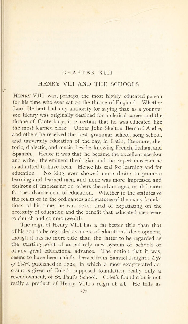 CHAPTER XIII HENRY VIII AND THE SCHOOLS Henry VIII was, perhaps, the most highly educated person for his time who ever sat on the throne of England. Whether Lord Herbert had any authority for saying that as a younger son Henry was originally destined for a clerical career and the throne of Canterbury, it is certain that he was educated like the most learned clerk. Under John Skelton, Bernard Andre, and others he received the best grammar school, song school, and university education of the day, in Latin, literature, rhe¬ toric, dialectic, and music, besides knowing French, Italian, and Spanish. Hence it was that he became the excellent speaker and writer, the eminent theologian and the expert musician he is admitted to have been. Hence his zeal for learning and for education. No king ever showed more desire to promote learning and learned men, and none was more impressed and desirous of impressing on others the advantages, or did more for the advancement of education. Whether in the statutes of the realm or in the ordinances and statutes of the many founda¬ tions of his time, he was never tired of expatiating on the necessity of education and the benefit that educated men were to church and commonwealth. The reign of Henry VIII has a far better title than that of his son to be regarded as an era of educational development, though it has no more title than the latter to be regarded as the starting-point of an entirely new system of schools or of any great educational advance. The notion that it was, seems to have been chiefly derived from Samuel Knight's Life of Colet, published in 1724, hi which a most exaggerated ac¬ count is given of Colet’s supposed foundation, really only a re-endowment, of St. Paul’s School. Colet’s foundation is not really a product of Henry VIII’s reign at all. He tells us