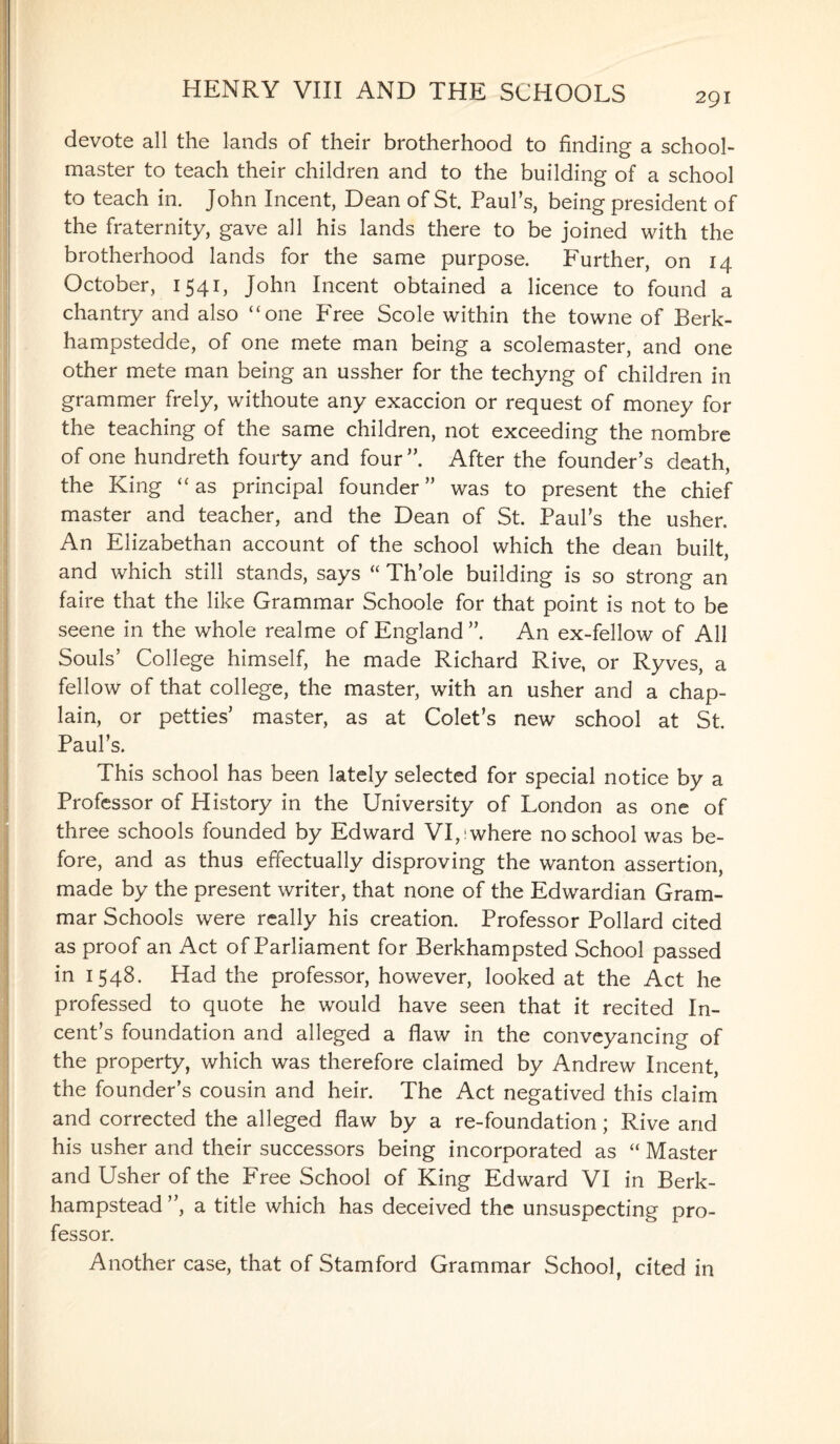 devote all the lands of their brotherhood to finding a school¬ master to teach their children and to the building of a school to teach in. John Incent, Dean of St. Paul’s, being president of the fraternity, gave all his lands there to be joined with the brotherhood lands for the same purpose. Further, on 14 October, 1541, John Incent obtained a licence to found a chantry and also “one P'ree Scole within the towne of Berk- hampstedde, of one mete man being a scolemaster, and one other mete man being an ussher for the techyng of children in grammer frely, withoute any exaccion or request of money for the teaching of the same children, not exceeding the nombre of one hundreth fourty and four”. After the founder’s death, the King “as principal founder” was to present the chief master and teacher, and the Dean of St. Paul’s the usher. An Elizabethan account of the school which the dean built, and which still stands, says “ Th’ole building is so strong an faire that the like Grammar Schoole for that point is not to be seene in the whole realme of England ”. An ex-fellow of All Souls’ College himself, he made Richard Rive, or Ryves, a fellow of that college, the master, with an usher and a chap¬ lain, or petties’ master, as at Colet’s new school at St. Paul’s. This school has been lately selected for special notice by a Professor of History in the University of London as one of three schools founded by Edward VI,; where no school was be¬ fore, and as thus effectually disproving the wanton assertion, made by the present writer, that none of the Edwardian Gram¬ mar Schools were really his creation. Professor Pollard cited as proof an Act of Parliament for Berkhampsted School passed in 1548. Had the professor, however, looked at the Act he professed to quote he would have seen that it recited In- cent’s foundation and alleged a flaw in the conveyancing of the property, which was therefore claimed by Andrew Incent, the founder’s cousin and heir. The Act negatived this claim and corrected the alleged flaw by a re-foundation; Rive and his usher and their successors being incorporated as “ Master and Usher of the Free School of King Edward VI in Berk- hampstead ”, a title which has deceived the unsuspecting pro¬ fessor. Another case, that of Stamford Grammar School, cited in