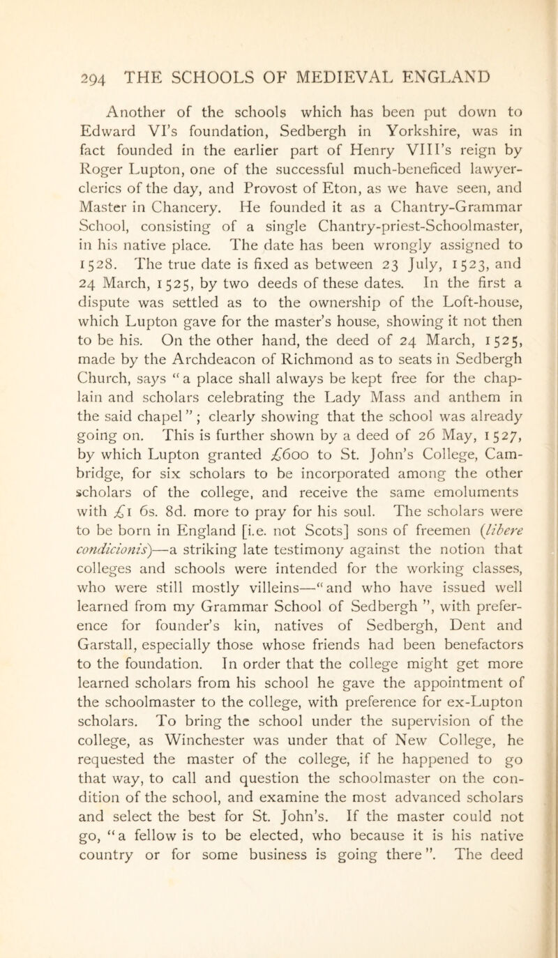 Another of the schools which has been put down to Edward Vi’s foundation, Sedbergh in Yorkshire, was in fact founded in the earlier part of Henry VI II’s reign by Roger Lupton, one of the successful much-beneficed lawyer- clerics of the day, and Provost of Eton, as we have seen, and Master in Chancery. He founded it as a Chantry-Grammar School, consisting of a single Chantry-priest-Schoolmaster, in his native place. The date has been wrongly assigned to 1528. The true date is fixed as between 23 July, 1523, and 24 March, 1525, by two deeds of these dates. In the first a dispute was settled as to the ownership of the Loft-house, which Lupton gave for the master’s house, showing it not then to be his. On the other hand, the deed of 24 March, 1525, made by the Archdeacon of Richmond as to seats in Sedbergh Church, says “ a place shall always be kept free for the chap¬ lain and scholars celebrating the Lady Mass and anthem in the said chapel ” ; clearly showing that the school was already going on. This is further shown by a deed of 26 May, 1527, by which Lupton granted £600 to St. John’s College, Cam¬ bridge, for six scholars to be incorporated among the other scholars of the college, and receive the same emoluments with £1 6s. 8d. more to pray for his soul. The scholars were to be born in England [i.e. not Scots] sons of freemen (libere condicionis)—a striking late testimony against the notion that colleges and schools were intended for the working classes, who were still mostly villeins—“and who have issued well learned from my Grammar School of Sedbergh ”, with prefer¬ ence for founder’s kin, natives of Sedbergh, Dent and Garstall, especially those whose friends had been benefactors to the foundation. In order that the college might get more learned scholars from his school he gave the appointment of the schoolmaster to the college, with preference for ex-Lupton scholars. To bring the school under the supervision of the college, as Winchester was under that of New College, he requested the master of the college, if he happened to go that way, to call and question the schoolmaster on the con¬ dition of the school, and examine the most advanced scholars and select the best for St. John’s. If the master could not go, “a fellow is to be elected, who because it is his native country or for some business is going there ”. The deed