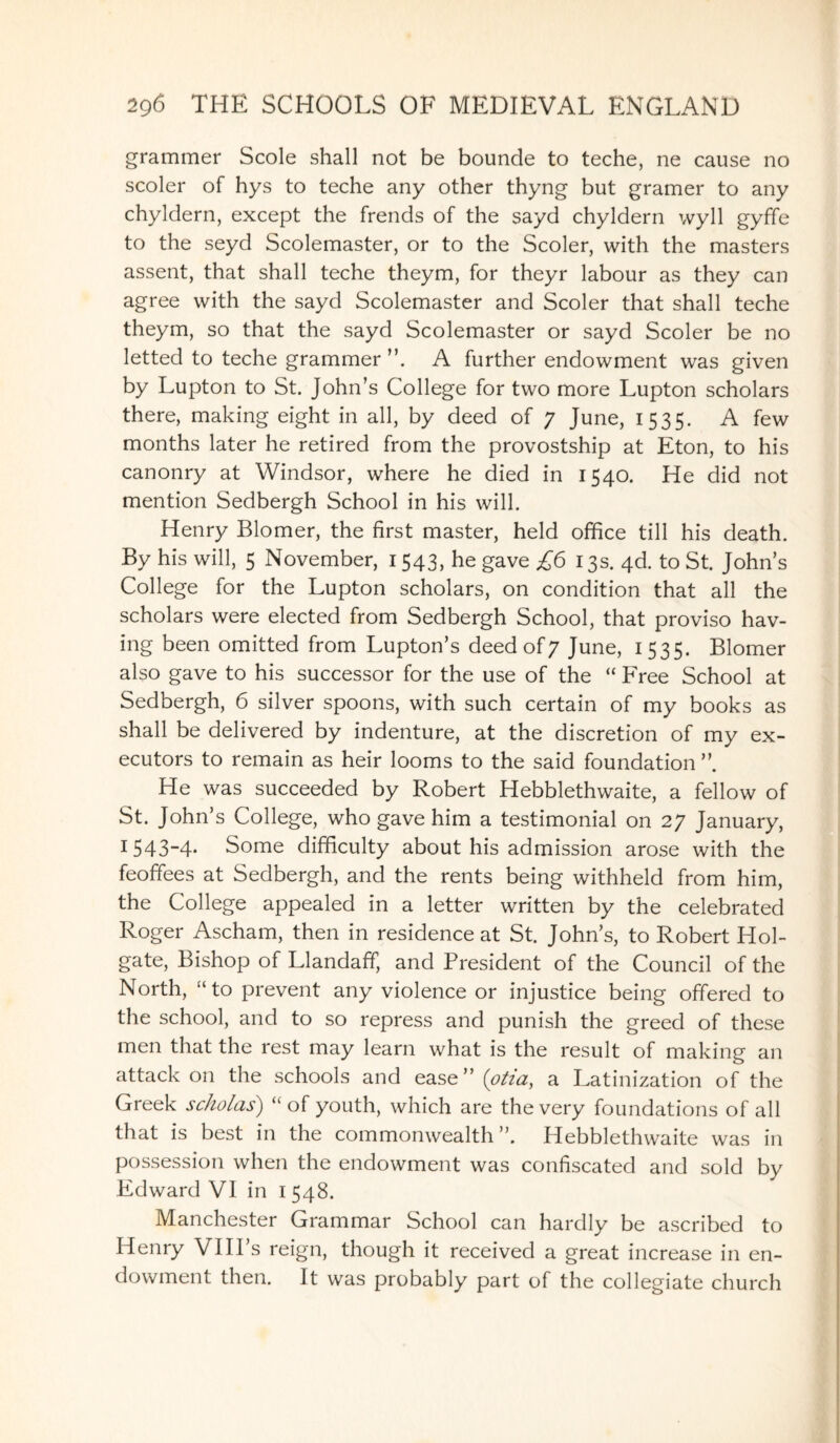 grammer Scole shall not be bounde to teche, ne cause no scoler of hys to teche any other thyng but gramer to any chyldern, except the trends of the sayd chyldern wyll gyffe to the seyd Scolemaster, or to the Scoler, with the masters assent, that shall teche theym, for theyr labour as they can agree with the sayd Scolemaster and Scoler that shall teche theym, so that the sayd Scolemaster or sayd Scoler be no letted to teche grammer ”. A further endowment was given by Lupton to St. John’s College for two more Lupton scholars there, making eight in all, by deed of 7 June, 1535. A few months later he retired from the provostship at Eton, to his canonry at Windsor, where he died in 1540. He did not mention Sedbergh School in his will. Henry Blomer, the first master, held office till his death. By his will, 5 November, 1543, he gave £6 13s. 4d. to St. John’s College for the Lupton scholars, on condition that all the scholars were elected from Sedbergh School, that proviso hav¬ ing been omitted from Lupton’s deed of 7 June, 1535. Blomer also gave to his successor for the use of the “ Free School at Sedbergh, 6 silver spoons, with such certain of my books as shall be delivered by indenture, at the discretion of my ex¬ ecutors to remain as heir looms to the said foundation ” He was succeeded by Robert Hebblethwaite, a fellow of St. John’s College, who gave him a testimonial on 27 January, 1 543-4- Some difficulty about his admission arose with the feoffees at Sedbergh, and the rents being withheld from him, the College appealed in a letter written by the celebrated Roger Ascham, then in residence at St. John’s, to Robert Hol- gate, Bishop of Llandaff, and President of the Council of the North, “to prevent any violence or injustice being offered to the school, and to so repress and punish the greed of these men that the rest may learn what is the result of making an attack on the schools and ease” (otia, a Latinization of the Greek scholas) “of youth, which are the very foundations of all that is best in the commonwealth”. Hebblethwaite was in possession when the endowment was confiscated and sold by Edward VI in 1548. Manchester Grammar School can hardly be ascribed to Henry VIII s reign, though it received a great increase in en¬ dowment then. It was probably part of the collegiate church