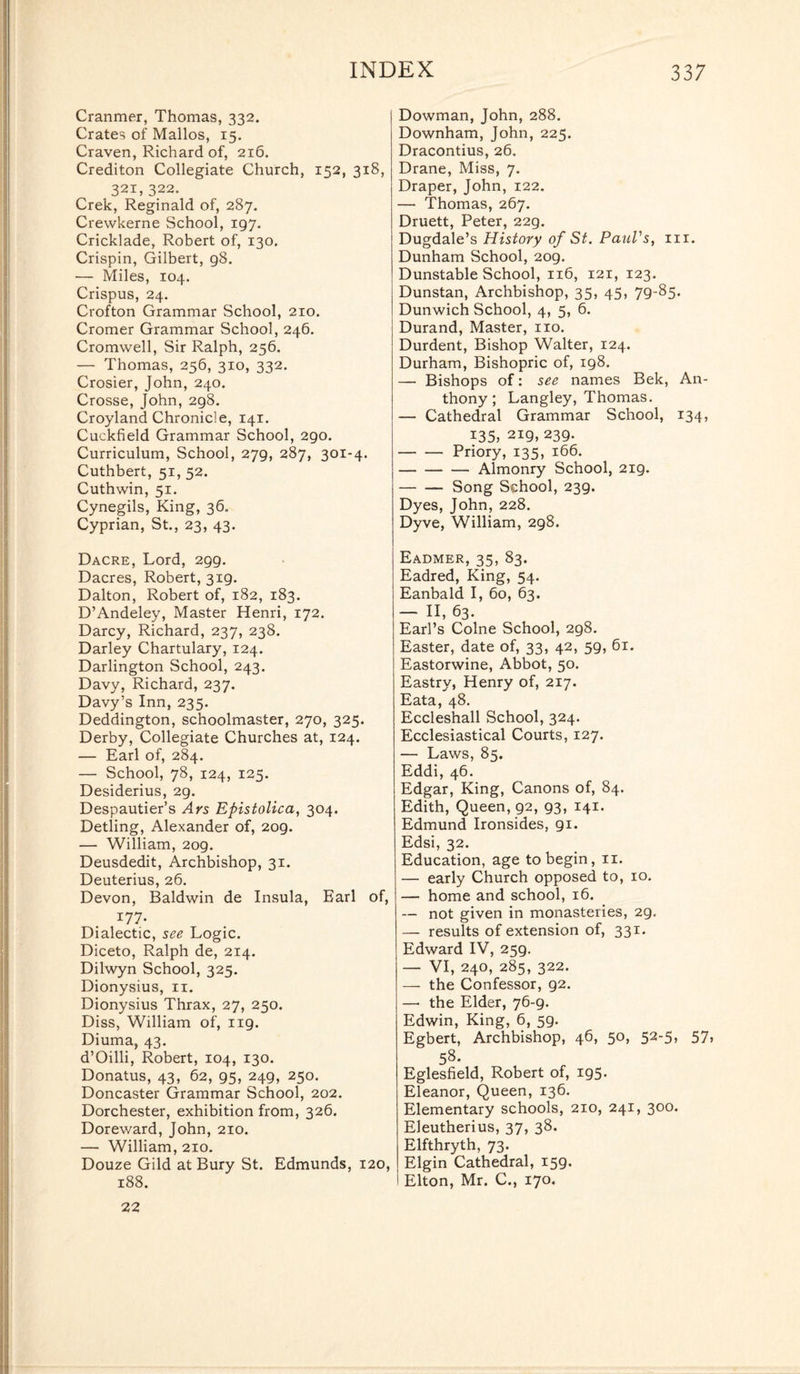 Cranmer, Thomas, 332. Crates of Mallos, 15. Craven, Richard of, 216. Crediton Collegiate Church, 152, 318, 321, 322. Crek, Reginald of, 287. Crewkerne School, 197. Cricklade, Robert of, 130. Crispin, Gilbert, 98. — Miles, 104. Crispus, 24. Crofton Grammar School, 210. Cromer Grammar School, 246. Cromwell, Sir Ralph, 256. — Thomas, 256, 310, 332. Crosier, John, 240. Crosse, John, 298. Croyland Chronicle, 141. Cuckfield Grammar School, 290. Curriculum, School, 279, 287, 301-4. Cuthbert, 51, 52. Cuthwin, 51. Cynegils, King, 36. Cyprian, St., 23, 43. Dacre, Lord, 299. Dacres, Robert, 319. Dalton, Robert of, 182, 183. D’Andeley, Master Henri, 172. Darcy, Richard, 237, 238. Darley Chartulary, 124. Darlington School, 243. Davy, Richard, 237. Davy’s Inn, 235. Deddington, schoolmaster, 270, 325. Derby, Collegiate Churches at, 124. — Earl of, 284. — School, 78, 124, 125. Desiderius, 29. Despautier’s Ars Epistolica, 304. Detling, Alexander of, 209. — William, 209. Deusdedit, Archbishop, 31. Deuterius, 26. Devon, Baldwin de Insula, Earl of, 177- Dialectic, see Logic. Diceto, Ralph de, 214. Dilwyn School, 325. Dionysius, 11. Dionysius Thrax, 27, 250. Diss, William of, 119. Diuma, 43. d’Oilli, Robert, 104, 130. Donatus, 43, 62, 95, 249, 250. Doncaster Grammar School, 202. Dorchester, exhibition from, 326. Doreward, John, 210. — William, 210. Douze Gild at Bury St. Edmunds, 120, 188. Dowman, John, 288. Downham, John, 225. Dracontius, 26. Drane, Miss, 7. Draper, John, 122. — Thomas, 267. Druett, Peter, 229. Dugdale’s History of St. Paul's, hi. Dunham School, 209. Dunstable School, 116, 121, 123. Dunstan, Archbishop, 35, 45, 79-85. Dunwich School, 4, 5, 6. Durand, Master, no. Durdent, Bishop Walter, 124. Durham, Bishopric of, 198. — Bishops of: see names Bek, An¬ thony; Langley, Thomas. — Cathedral Grammar School, 134, 135, 219, 239. -Priory, 135, 166. -Almonry School, 219. -Song School, 239. Dyes, John, 228. Dyve, William, 298. Eadmer, 35, 83. Eadred, King, 54. Eanbald I, 60, 63. — II, 63. Earl’s Colne School, 298. Easter, date of, 33, 42, 59, 61. Eastorwine, Abbot, 50. Eastry, Henry of, 217. Eata, 48. Eccleshall School, 324. Ecclesiastical Courts, 127. — Laws, 85. Eddi, 46. Edgar, King, Canons of, 84. Edith, Queen, 92, 93, 141. Edmund Ironsides, 91. Edsi, 32. Education, age to begin, 11. — early Church opposed to, 10. — home and school, 16. — not given in monasteries, 2g. — results of extension of, 331. Edward IV, 259. — VI, 240, 285, 322. — the Confessor, 92. — the Elder, 76-9. Edwin, King, 6, 59. Egbert, Archbishop, 46, 50, 52-5, 57, 58- Eglesfield, Robert of, 195• Eleanor, Queen, 136. Elementary schools, 210, 241, 300. Eleutherius, 37, 38. Elfthryth, 73. Elgin Cathedral, 159. Elton, Mr. C., 170. 22