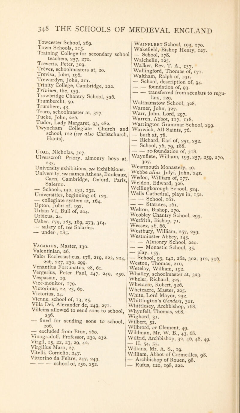 Towcester School, 269. Town Schools, 115. Training College for secondary school teachers, 257, 270. Treveris, Peter, 309. Treves, schoolmasters at, 20. Trevisa, John, 196. Trewardyn, John, 211. I rinity College, Cambridge, 222. Trivium, the, 139. Trowbridge Chantry School, 326. Trumbercht, 50. Trumhere, 43. Truro, schoolmaster at, 327. Tucke, John, 226. Tudor, Lady Margaret, 93, 282. Twyneham Collegiate Church and school, 122 (see also Christchurch, Hants). Udal, Nicholas, 307. Ulverscroft Priory, almonry boys at . 233- University exhibitions, see Exhibitions. University, see names Athens, Bordeaux, Caen, Cambridge, Oxford, Paris Salerno. — Schools, 130, 131, 132. Universities, beginning of, 129. — collegiate system at, 164. Upton, John of, 192. Urban VI, Bull of, 204. Urbicus, 24. Usher, 179, 185, 189, 273, 314. — salary of, see Salaries. — under-, 185. Vacarius, Master, 130. Valentinian, 26. Valor Ecclesiasticus, 178, 219, 223, 224, 226, 227, 230, 299. Venantius Portunatus, 28, 61. Vergerius, Peter Paul, 247, 249, 250. Vespasian, 19. Vice-monitor, 179. Victorinus, 22, 23, 60. Victorius, 24. Vienne, school of, 13, 25. Villa Dei, Alexander de, 249, 271. Villeins allowed to send sons to school 236. — fined for sending sons to school, 206. — excluded from Eton, 260. Vinogradoff, Professor, 230, 232. Virgil, 15, 22, 23, 29, 42. Virgilius Maro, 27. Vitelli, Cornelio, 247. Vittorino da Feltre, 247, 249. -school of, 250, 252. Wainfleet School, 193, 270. Wakefield, Bishop Henry, 127. — School, 178. Walchelin, 125. Walker, Rev. T. A., 137. Wallingford, Thomas of, 171. Waltham, Ralph of, igi. — School, description of, 94. -foundation of, 93. — — transferred from seculars to regu¬ lars, 129. Walthamstow School, 328. Warner, John, 327. Warr, John, Lord, 297. Warren, Abbot, 117, 118. Warrington Grammar School, 299. Warwick, All Saints, 76. — burh at, 78. — Richard, Earl of, 251, 252. — School, 76, 79, 188. -re-foundation of, 318. Waynflete, William, 193,257, 259, 270, 307. Wearmouth Monastery, 49. Webbe alias Jolyf, John, 242. Wedon, William of, 177. Weldon, Edward, 326. Wellingborough School, 324. Wells Cathedral, plays in, 152. -School, 161. -Statutes, 161. Welton, Bishop, 170. Weobley Chantry School, 299. Werfrith, Bishop, 71. Wessex, 36, 66. Westbury, William, 257, 259. Westminster Abbey, 143. -Almonry School, 220. -Monastic School, 35. — P}ay, 155- — School, 93, 141, 262, 302, 312, 316. Weston, Thomas, 210, Wetelay, William, ig2. Whalley, schoolmaster at, 323. Wheler, Richard, 325. Whetacre, Robert, 326. Wheteacre, Master, 225. White, Lord Mayor, 232. Whittington’s Genders, 301. Whittlesey, Archbishop, 168. Whynfell, Thomas, 268. Wighard, 31. Wilbert, 51. Wilbrord, or Clement, 49. Wildman, Mr. W. B., 43, 68. Wilfrid, Archbishop, 32, 46, 48, 49. — n, 54, 55- Wilkins, Mr. A. S., 19. William, Abbot of Cormeilles, 98. — Archbishop of Rouen, 98. — Rufus, 120, 198, 222.