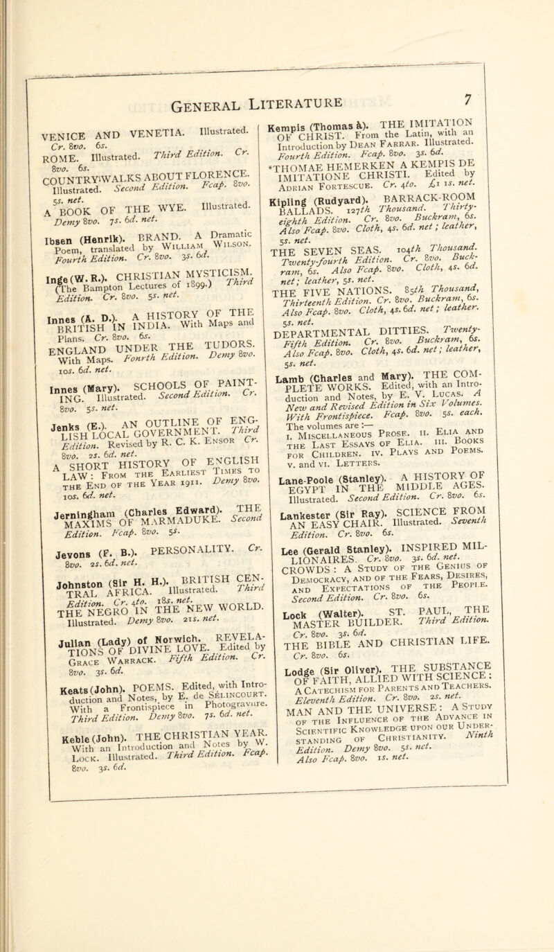 VENICE AND VENETIA. Illustrated. Cr. 8vo. 6s. ROME. Illustrated. Third Edition. Cr. COUNTRYiWALKS ABOUT FLORENCE. Illustrated. Second Edition. Fcap. Zvo. A5 BOOK OF THE WYE. Illustrated. Demy 8vo. 7s• &d- neL Fourth Edition. Cr. 8vo. 1$. 6d. Inge (W. R.)* CHRISTIAN MYSTICISM (The Bampton Lectures of 1899-) BJurci Edition. Cr. 8vo. $s. net. » /* nA HISTORY OF THE BRmSpf’lN INDIA. With Maps and Plans. Cr.Zvo. 6s. ttnCT AND UNDER THE TUDORS. Wkh Maps. Fourth Edition. Demy Zvo. 10s. 6d. net. Innes (Mary). SCHOOLS OF PAINT¬ ING. Illustrated. Second Edition. Cr. 8vo. 55. net. /t? \ AN OUTLINE OF ENG- ^ushlocal government tm Edition. Revised by R. C. K. Lnsor 8 vo. zs.6d.net. _>inTTC„ A SHORT HISTORY OF ENGLISH Law • From the Earliest Times to the End of the Year 1911- Demy Zvo' io5. 6d. net. nr* Edition. Fcap. 8vo. 3s- Jevons <F. B.). PERSONALITY. Cr. 8zto. 25. 6d. net. nrr «HJi..=H THE*NegrS In the NEW world. Illustrated. Demy 8vo. 215. net. Grace Warrack. Fifth Edition. Cr. 8vo. 35. 6d. Keats (John). POEMS. Edited with Intro¬ duction and Notes,, by E. de SelhsCOURT With a Frontispiece in Phot§I^ure- Third Edition. Demy Zvo. 7s.6d.net. Keble (John). THE CHRISTIAN YEAR. With an Introduction and Notes by vv. Lock. Illustrated. Third Edition. Ecap. 8vo. 35. 6d. Kempis (Thomas &). THE IMI1A1I0N 0FP CHRIST. From the Latin, with an Introduction by Dean Farrar. Illustrated. Fourth Edition. Fcap. 8vo. 3s- 6d. *THOMAE HEMERKEN A KEMPIS DE IM1TATI0NE CHRIST1. Edited by Adrian Fortescue. Cr. t,to. £1 is. net. Kipling (Rudyard). BARRACKTIOOM BALLADS. 127^ Thousand. 1 hirty eighth Edition. Cr. Zv0-,Buc!i£Cf>7’'.j^; Also Fcap. 8vo. Cloth, 45. 6d. net, leather, 55. net. THE SEVEN SEAS. 104th Thousand. Twenty-fourth Edition. Cr..Zvo Buck¬ ram, 6s. Also Fcap. 8vo. Cloth, 4s- 6d. net; leather, 55. net. THE FIVE NATIONS. 85th Thousand, Thirteenth Edition. Cr. Zvo. Buckram, 6s. Also Fcap. 8vo. Cloth, \s.6d. net; loathe?. 55. net. DEPARTMENTAL DITTIES. Twenty- Fifth Edition. Cr. 8vo. ^ BucJfra7m\lts: Also Fcap. 8vo. Cloth, 45. 6d. net, leather, 55. net. Lamb (Charles and Mary). THE COM¬ PLETE WORKS. Edited, with an Intro¬ duction and Notes, by E. V. . Lucas. A New and Revised Edition in Six l olunies. With Frontispiece. Fcap. 8z>0. 5s- each. The volumes are 1. Miscellaneous Prose, ii. Elia and the Last Essays of Elia. hi. Books for Children, iv. Plays and Poems. v. and vi. Letters. Lane-Poole (Stanley). A HISTORY OF EGYPT IN THE MIDDLE AGLb. Illustrated. Second Edition. Cr. 8vo. 6s. Lankester (Sir Ray). SCIENCE FROM AN EASY CHAIR. Illustrated. Seventh Edition. Cr. 8vo. 6s. Lee (Gerald Stanley). INSPIRED MIL¬ LIONAIRES. Cr. 8vo. 3s- 6d. net. CROWDS : A Study of the Genius of Democracy, and of the Fears, Desires, and Expectations of the People. Second Edition. Cr. 8z>0. 6s. PAUL, THE Third Edition. Lock (Walter). ST. MASTER BUILDER. Cr Zvo. 3s. 6d. THE BIBLE AND CHRISTIAN LIFE. Cr. 8vo. 6s. mir Oliver). THE SUBSTANCE L OF FAITHl ALLIED WITH SCIENCE : A Catechism for Parents and Teachers. Eleventh Edition. Cr.Zvo. is.net. MAN AND THE UNIVERSE : A Study of the Influence of the Advance in Scientific Knowledge upon our Under- STANDING OF CHRISTIANITY. Ninth Edition. Demy 8vo. 5s- nct- Also Fcap. 8vo. is. net.
