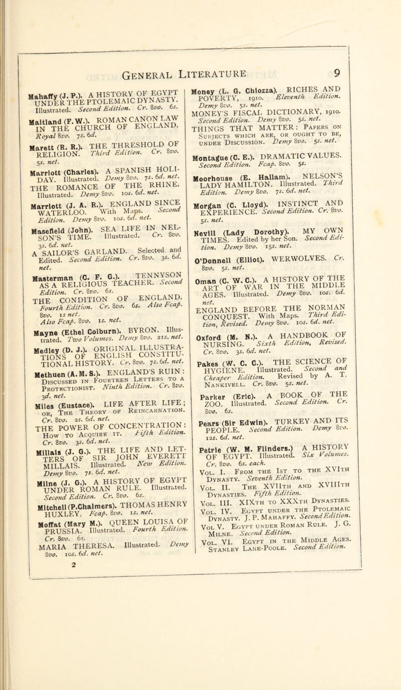 I General Literature unSeRTHIE PTOLEMAIC SyNAST^ Illustrated. Second Edition. Cr. 8vo. 6s. Maitland (F.W.). ROMAN CANON RAW IN THE CHURCH OF ENGLAND. Royal 8vo. 7s. 6d. Marett (R. R.). THE THRESHOLD OF RELIGION. Third Edition. Cr. 8vo. 5^. net. Marriott (Charles). A SPANISH HOLI¬ DAY. Illustrated. Demy 8vo. 7s. 6d. net. THE ROMANCE OF THE RHINE. Illustrated. Demy 8vo. 10s. bd. net. Marriott (J. A. R.). ENGLAND SINCH WATERLOO. With Maps. Second Edition. Demy 8vo. 10s. 6d. net. Masefield (John). SEA LIFE IN NEL¬ SON’S TIME. Illustrated. Ci. 8 vo. 3^. 6d. net. A SAILOR'S GARLAND. Selected and Edited. Second Edition. Cr. 8vo. 3s. bd. net. Masterman (C. F. G.). TENNYSON AS A RELIGIOUS TEACHER. Second Edition. Cr. 8vo. 6s. THE CONDITION OF ENGLAND. Fourth Edition. Cr. 8vo. 6s. A Iso Fcap. 8vo. is net. Also Fcap. 8vo. is. net. Mayne (Ethel Colburn). BYRON. Illus¬ trated. Two Volumes. Demy 8vo. 21s. net. Medley (D. J.). ORIGINAL ILLUSTRA¬ TIONS OF ENGLISH CONSTITU¬ TIONAL HISTORY. Cr. 8vo. 7s. 6d. net. Methuen (A.M. S.). ENGLAND’S RUIN : Discussed in Fourteen Letters to a Protectionist. Ninth Edition. Cr. 8vo. 3d. net. Miles (Eustace). LIFE AFTER LIFE; or, The Theory of Reincarnation. Cr. 8vo. 2s. 6d. net. THE POWER OF CONCENTRATION : How to Acquire it. Fifth Edition. Cr. 8vo. 3s. 6d.net. Millais (J. GO- THE LIFE AND LET¬ TERS OF SIR JOHN EVERETI MILLAIS. Illustrated. New Edition. Demy 8vo. 7s. 6d. net. Milne (J. G.). A HISTORY OF EGYPT UNDER ROMAN RULE. Illustrated. Second Edition. Cr. 8vo. 6s. Mitchell(P.Chalmers). THOMAS HENRY HUXLEY. Fcap. 8vo. is. net. Moffat (Mary M.). QUEEN LOUISA OF PRUSSIA. Illustrated. Fourth Edition. Cr. 8vo. 6s. MARIA THERESA. Illustrated. Demy 8vo. 1 os. 6d. net. Money (L. G. Chiozza). RICHES AND POVERTY, 1910. Eleventh Edition. Demy 8z>0. 5s. net. MONEY’S FISCAL DICTIONARY, 19x0. Second Edition. Demy 8vo. 5-r. net. THINGS THAT MATTER: Papers on Subjects which are, or ought to be, under Discussion. Demy 8z>0. $s. net. Montague (C. E.). DRAMATIC VALUES. Second Edition. Fcap. 8vo. $s. Moorhouse (E. Hallam). NELSON S LADY HAMILTON. Illustrated. Third Edition. Demy 8z>0. 7s' net. Morgan (C. Lloyd). ^STINCT AND EXPERIENCE. Second Edition. Cr. 8vo. 5j. net. Nevill (Lady Dorothy). MY OWN TIMES. Edited by her Son. Second Edi¬ tion. Demy 8vo. 155. net. O’Donnell (Elliot). WERWOLVES. Cr. 8z>o. 5s. net. Oman (C. W. C.). A HISTORY OF THE ART OF WAR IN THE MIDDLE AGES. Illustrated. Demy 8vo. io*. 6d. net. ENGLAND BEFORE THE NORMAN CONQUEST. With Maps. Third Edi¬ tion,, Revised. Demy 8vo. 10s. 6d. net. Oxford (M. N.). A HANDBOOK OF NURSING. Sixth Edition, Revised. Cr. 8vo. 3^. 6d. net. Pakes (W. C. C.). THE SCIENCE OF HYGIENE. Illustrated. Second ana Cheaper Edition. Revised by A. I • Nankivei.l. Cr. 8vo. 5^ net. Parker (Eric). A BOOK OF THE ZOO. Illustrated. Second Edition. Lr. 8 vo. 6s. Pears (Sir Edwin). TURKEY AND ITS PEOPLE. Second Edition. Demy 8vo. 12s. 6d. net. Petrie (W. M. Flinders.) A HISTORY OF EGYPT. Illustrated. Six Volumes. Cr. 8vo. 6s. each. Vol. I. From the 1st to the XVIth Dynasty. Seventh Edition. Vol. II. The XVIIth and XVIIIth Dynasties. Fifth Edition. Vol. III. XIXth to XXXth Dynasties. Voi IV. Egypt under the Ptolemaic Dynasty. J. P. Mahaffy. Second Edition. Vol V. Egypt under Roman Rule. J. G. Milne. Second Edition. Vol. VI. Egypt in the Middle Ages. Stanley Lane-Poole. Second Edition. 2