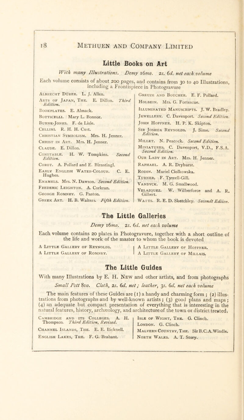 Little Books on Art With many Illustrations. Demy i6mo. 2s. 6d. net each volume Each volume consists of about 200 pages, and contains from 30 to 40 Illustrations, including a Frontispiece in Photogravure Albrecht Durer. L. J. Allen. Arts of Japan, The. E. Dillon. Third Edition. Bookplates. E. Almack. Botticelli. Mary L. Bonnor. Burne-Jones. F. de Lisle. Cellini. R. H. H. Oust. Christian Symbolism. Mrs. H. Jenner. Christ in Art. Mrs. H. Jenner. Claude. E. Dillon. Constable. H. W. Tompkins. Second Edition. Corot. A. Pollard and E. Birnstingl. Early English Water-Colour. C. E. Hughes. Enamels. Mrs. N. Dawson. Second Edition. Frederic Leighton. A. Corkran. George Romney. G. Paston. Greek Art. H. B. Walters. Fifth Edition. Greuze and Boucher. E. F. Pollard. Holbein. Mrs. G. Fortescue. Illuminated Manuscripts. J. W. Bradley. Jewellery. C. Davenport. Second Edition. John Hoppner. H. P. K. Skipton. Sir Joshua Reynolds. J. Sime. Second Edition. Millet. N. Peacock. Second Edition. Miniatures. C. Davenport, V.D., F.S.A. Second Edition. Our Lady in Art. Mrs. H. Jenner. Raphael. A. R. Dryhurst. Rodin. Muriel Ciolkowska. Turner. F. Tyrrell-Gill. Vandyck. M. G. Smallwood. Velazquez. W. Wilberforce and A. R. Gilbert. Watts. R. E. D. Sketchley. Secondt Ediion. The Little Galleries Demy \6mo. 2s. 6d. net each volume Each volume contains 20 plates in Photogravure, together with a short outline of the life and work of the master to whom the book is devoted A Little Gallery of Reynolds. A Little Gallery of Hoppner. A Little Gallery of Romney. A Little Gallery of Millais. The Little Guides With many Illustrations by E. H. New and other artists, and from photographs Stnall Pctt 8vo. Cloth, 2s. 6d. net; leather, 3s. 6d. net each volume The main features of these Guides are (1) a handy and charming form ; (2) illus¬ trations from photographs and by well-known artists; (3) good plans and maps; (4) an adequate but compact presentation of everything that is interesting in the natural features, history, archaeology, and architecture of the town or district treated. Cambridge and its Colleges. A. H. Thompson. Third Edition, Revised. Channel Islands, The. E. E. Bicknell. English Lakes, The. F. G. Brabant. Isle of Wight, The. G. Clinch. London. G. Clinch. Malvern Country, The. Sir B.C.A.Windle. North Wales. A. T. Story.