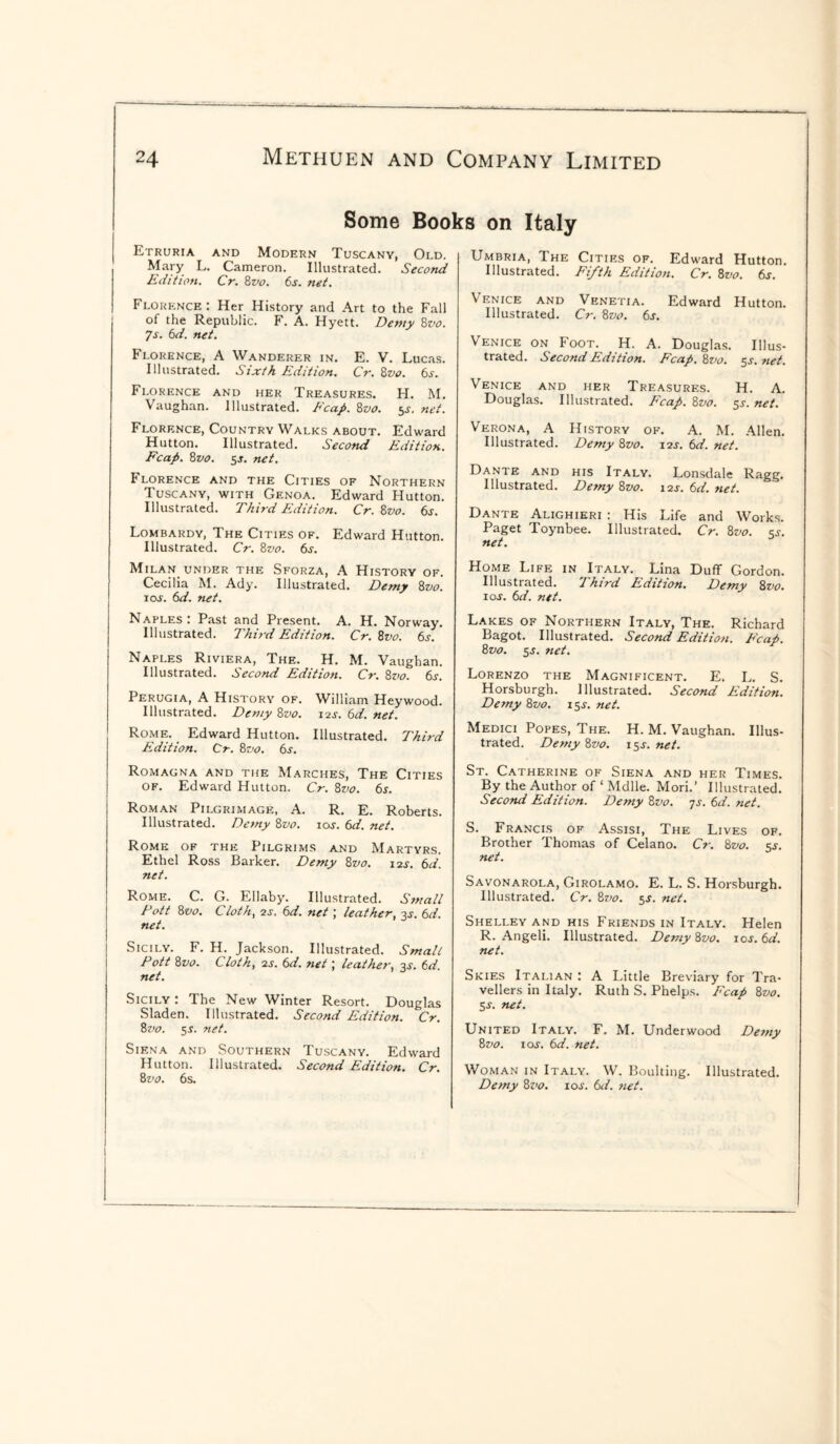 Some Books on Italy Etruria and Modern Tuscany, Old. Mary L. Cameron. Illustrated. Second Edition. Cr. 8vo. 6s. net. Florence : Her History and Art to the Fall of the Republic. F. A. Hyett. Demy 8vo. 7s. 6d. net. Florence, A Wanderer in. E. V. Lucas. Illustrated. Sixth Edition. Cr. 8vo. 6s. Florence and her Treasures. H. M. Vaughan. Illustrated. Fcap. 8z>o. 5^. net. Florence, Country Walks about. Edward Hutton. Illustrated. Second Edition. Fcap. 8vo. 5-T. net. Florence and the Cities of Northern Tuscany, with Genoa. Edward Hutton. Illustrated. Third Edition. Cr. 8vo. 6s. Lombardy, The Cities of. Edward Hutton. Illustrated. Cr. 8vo. 6s. Milan, under the Sforza, A History of. Cecilia M. Ady. Illustrated. Demy 8vo. 1 os. 6d. net. Naples: Past and Present. A. H. Norway. Illustrated. Third Edition. Cr. 8vo. 6s. Naples Riviera, The. H. M. Vaughan. Illustrated. Second Edition. Cr. 8vo. 6s. Perugia, A History of. William Heywood. Illustrated. Demy 82jo. 12s. 6d. net. Rome. Edward Hutton. Illustrated. Third Edition. Cr. 8vo. 6s. Romagna and the Marches, The Cities of. Edward Hutton. Cr. 8z<0. 6s. Roman Pilgrimage, A. R. E. Roberts. Illustrated. Demy 8vo. ioj. 6d. net. Rome of the Pilgrims and Martyrs. Ethel Ross Barker. Demy 8vo. 12s-. 6d. net. Rome. C. G. Ellaby. Illustrated. Small Pott 8vo. Clotty 2s. 6d. net; leather, 3j. 6d. net. Sicily. F. H. Jackson. Illustrated. Small Pott 8vo. Cloth, 2S. 6d. net; leather, 3s. 6d. net. Sicily : The New Winter Resort. Douglas Sladen. Illustrated. Second Edition. Cr. 8vo. 55. net. Siena and Southern Tuscany. Edward Hutton. Illustrated. Second Edition. Cr. 8z ’o. 6s. Umbria, The Cities of. Edward Hutton. Illustrated. Fifth Edition. Cr. 8vo. 6s. Venice and Venetia. Edward Hutton. Illustrated. Cr. 8vo. 6s. Venice on Foot. H. A. Douglas. Illus¬ trated. Second Edition. Fcap. 8vo. 5s. net. Venice and her Treasures. H. A. Douglas. Illustrated. Fcap. 8z>0. 5s. net. Verona, A History of. A. M. Allen. Illustrated. Demy 8vo. 12J. 6d. net. Dante and his Italy. Lonsdale Ragg. Illustrated. Demy 8vo. 12J. 6d. net. Dante Alighieri : His Life and Works. Paget Toynbee. Illustrated. Cr. 8vo. $s. net. Home Life in Italy. Lina Duff Gordon. Illustrated. Third Edition. Demy 8vo. ioj. 6d. net. Lakes of Northern Italy, The. Richard Bagot. Illustrated. Second Edition. Fcap. 8vo. 5s. net. Lorenzo the Magnificent. E. L. S. Horsburgh. Illustrated. Second Edition. Demy 8vo. 15s. net. Medici Popes, The. H. M. Vaughan. Illus¬ trated. Demy 8vo. 15s-. net. St. Catherine of Siena and her Times. By the Author of 1 Mdlle. Mori.’ Illustrated. Second Edition. Demy 8vo. 7s. 6d. net. S. Francis of Assisi, The Lives of. Brother Thomas of Celano. Cr. 8vo. ss. net. Savonarola, Girolamo. E. L. S. Horsburgh. Illustrated. Cr. 8z>0. 5s. net. Shelley and his Friends in Italy. Helen R. Angeli. Illustrated. Demy 8z>0. 10s. 6d. net. Skies Italian .’ A Little Breviary for Tra¬ vellers in Italy. Ruth S. Phelps. Fcap 8vo. Ss. net. United Italy. F. M. Underwood Demy 8vo. 1 oj. 6d. net. Woman in Italy. W. Boulting. Illustrated. Demy 8 vo. 10s. 6d. net.