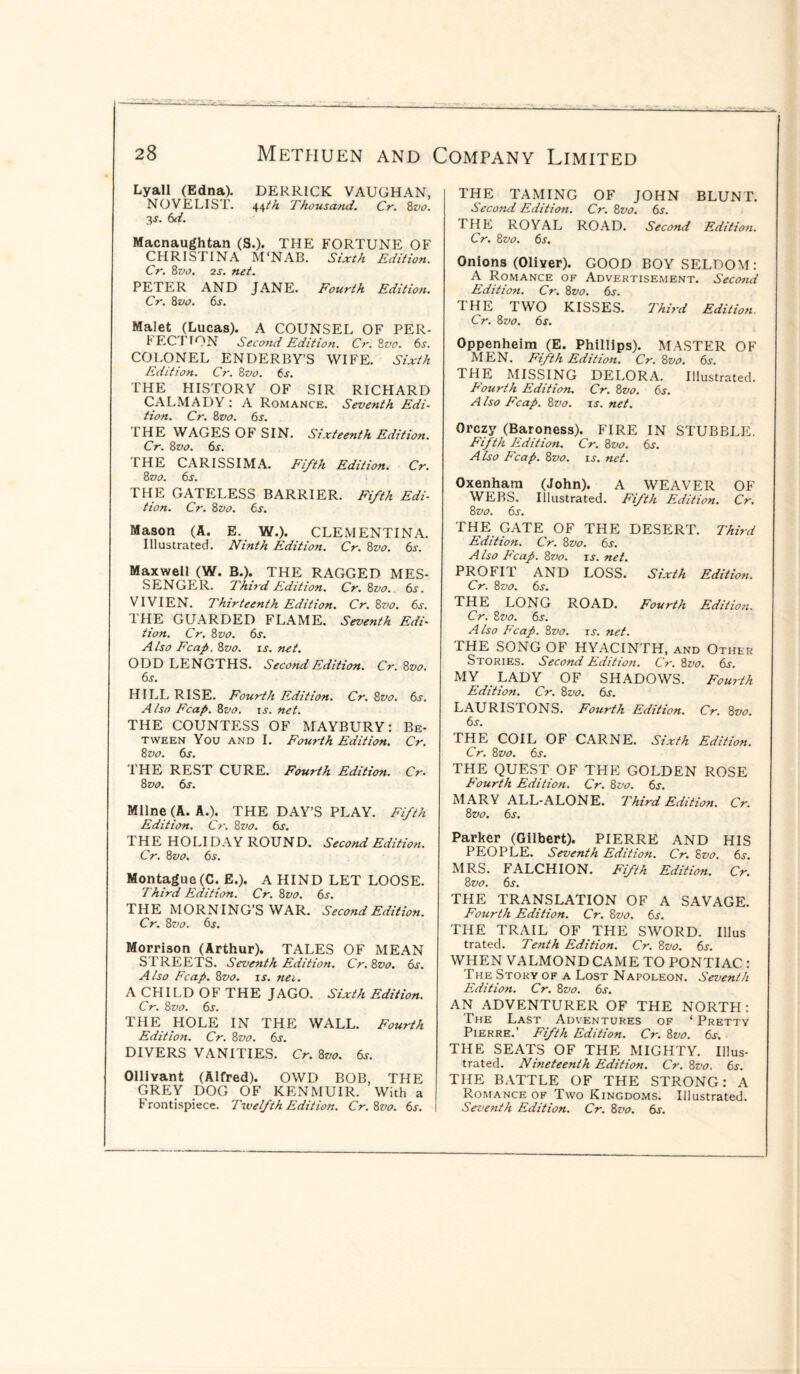 Lyall (Edna). DERRICK VAUGHAN, NOVELIST. 44th Thousand. Cr. 8vo. 3-y. 6d. Macnaughtan (S.). THE FORTUNE OF CHRISTINA M'NAB. Sixth Edition. Cr. 8vo. 2s. net. PETER AND JANE. Fourth Edition. Cr. 8vo. 6s. Malet (Lucas). A COUNSEL OF PER- *ECTTON Second Edition. Cr.8vo. 6s. COLONEL ENDERBY’S WIFE. Sixth Edition. Cr. 8vo. 6s. THE HISTORY OF SIR RICHARD CALMADY: A Romance. Seventh Edi¬ tion. Cr. 8vo. 6s. THE WAGES OF SIN. Sixteenth Edition. Cr. 8vo. 6s. I HE CARISSIMA. Fifth Edition. Cr. 8 vo. 6s. THE GATELESS BARRIER. Fifth Edi¬ tion. Cr. 8 vo. 6s. Mason (A. E. W.). CLEMENTINA. Illustrated. Ninth Edition. Cr. 8vo. 6s. Maxwell (W. B.). THE RAGGED MES¬ SENGER. Third Edition. Cr. 8vo. 6s. VIVIEN. Thirteenth Edition. Cr. 8vo. 6s. I HE GUARDED FLAME. Seventh Edi¬ tion. Cr. 8 vo. 6s. A iso Fcap. 8vo. is. net. ODD LENGTHS. Second Edition. Cr. 8vo. 6s. HILL RISE. Fourth Edition. Cr. 8vo. 6s. A iso Fcap. 8vo. is. net. THE COUNTESS OF MAYBURY: Be¬ tween You and I. Fourth Edition. Cr. 8 vo. 6s. THE REST CURE. Fourth Edition. Cr. 8 vo. 6s. Milne (A. A.). THE DAY’S PLAY. Fifth Edition. Cr. 8vo. 6s. THE HO LI DAY ROUND. Second Edition. Cr. 8vo. 6s. Montague(C. E.). A HIND LET LOOSE. Third Edition. Cr. 8vo. 6s. THE MORNING’S WAR. Second Edition. Cr. 8vo. 6s. Morrison (Arthur). TALES OF MEAN STREETS. Seventh Edition. Cr.8vo. 6s. A iso Fcap. 8vo. is. nee. A CHILD OF THE JAGO. Sixth Edition. Cr. 8vo. 6s. THE HOLE IN THE WALL. Fourth Edition. Cr. 8vo. 6s. DIVERS VANITIES. Cr. 8vo. 6s. Ollivant (Alfred). OWD BOB, THE GREY DOG OF KENMUIR. With a Frontispiece. Twelfth Edition. Cr.8vo. 6s. THE TAMING OF JOHN BLUNT. Second Edition. Cr. 8vo. 6s. THE ROYAL ROAD. Second Edition. Cr. 8vo. 6s. Onions (Oliver). GOOD BOY SELDOM: A Romance of Advertisement. Second Edition. Cr. 8vo. 6s. THE TWO KISSES. Third Edition. Cr. 8vo. 6s. Oppenheim (E. Phillips). MASTER OF MEN. Fifth Edition. Cr. 8vo. 6s. THE MISSING DELORA. Illustrated. Fourth Edition. Cr. 8vo. 6s. A iso Fcap. 8vo. is. net. Orczy (Baroness). FIRE IN STUBBLE. Fifth Edition. Cr. 8vo. 6s. A lso Fcap. 8vo. is. net. Oxenham (John). A WEAVER OF WEBS. Illustrated. Fifth Edition. Cr. 8 vo. 6s. THE GATE OF THE DESERT. Third Edition. Cr. 8vo. 6s. Also Fcap. 8vo. is. net. PROFIT AND LOSS. Sixth Edition. Cr. 8vo. 6s. THE LONG ROAD. Fourth Edition. Cr. 8vo. 6s. Also Fcap. 8vo. is. net. THE SONG OF HYACINTH, and Other Stories. Second Edition. Cr. 8vo. 6s. MY LADY OF SHADOWS. Fourth Edition. Cr. 8vo. 6s. LAURISTONS. Fourth Edition. Cr. 8vo. 6s. THE COIL OF CARNE. Sixth Edition. Cr. 8vo. 6s. THE QUEST OF THE GOLDEN ROSE Fourth Edition. Cr. 8vo. 6s. MARY ALL-ALONE. Third Edition. Cr. 8vo. 6s. Parker (Gilbert). PIERRE AND HIS PEOPLE. Seventh Edition. Cr. 8vo. 6s. MRS. FALCHION. Fifth Edition. Cr. 8 vo. 6s. THE TRANSLATION OF A SAVAGE. Fourth Edition. Cr. 8vo. 6s. THE TRAIL OF THE SWORD. Illus trated. Tenth Edition. Cr. 8vo. 6s. WHEN VALMOND CAME TO PONTIAC : The Story of a Lost Napoleon. Seventh Edition. Cr. 8vo. 6s. AN ADVENTURER OF THE NORTH: The Last Adventures of * Pretty Pierre.’ Fifth Edition. Cr. 8vo. 6s. THE SEATS OF THE MIGHTY. Illus¬ trated. Nineteenth Edition. Cr. 8vo. 6s. THE BATTLE OF THE STRONG: A Romance of Two Kingdoms. Illustrated. Seventh Edition. Cr. 8vo. 6s.