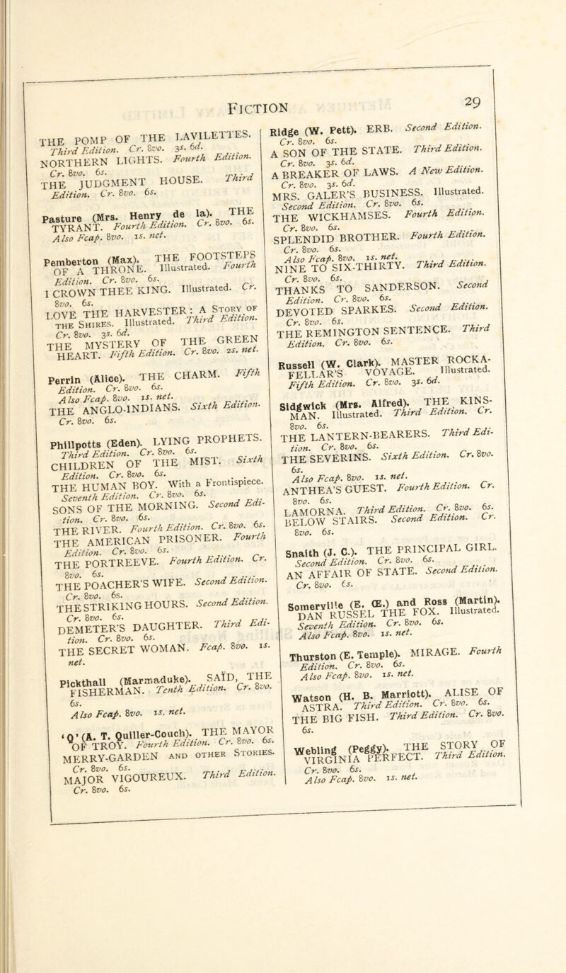 rHE POMP OF THE LAVILE11ES. Third Edition. Cr.8vo. 3s. 6d. NORTHERN LIGHTS. Fourth Edition. THE ^JUDGMENT HOUSE. Third Edition. Cr. 8vo. 6j. Pasture (Mrs. Henry de la). T^E TYRANT. Fourth Edition. Cr. 8vo. 6s. Also Fcap. 8vo. is. net. Pemberton (Max). THE FOOTSTEPS OF A THRONE. Illustrated. Fourth Edition. Cr. 8vo. 6s. I CROWN THEE KING. Illustrated. Cr. r mra thf HARVESTER: A Story of L^eES™ReS.’ HSfated. TUri Edition. the^mystery of the green HEART. Fifth Edition. Cr. 8vo. 2s. ne . Perrin (Alice). THE CHARM. Fifth Edition. Cr. 8vo. 6s. Also Fcap. 8vo. is. net. THE ANGLO-INDIANS. Sixth Edition. Cr. 8vo. 6s. Phillpotts (Eden). LYING PROPHETS. Third Edition. Cr. 8vo 6s. CHILDREN OF THE MIST. Sixth Edition. Cr. 8vo. 6s. . THE HUMAN ROY. With a frontispiece. Seventh Edition. Cr. 8vo. 6s. SONS OF THE MORNING. Second Edi¬ tion. Cr. 8 vo. 6s. _ „ , THE RIVER. Fourth Edition. Cr. 8vo. os. THE AMERICAN PRISONER. Fourth Edition. Cr.8vo. 6s. THE PORTREEVE. Fourth Edition. U. THE POACHER’S WIFE. Second Edition. Cr. 8vo. 6s. . THE STRIKING HOURS. Second Edition. Cr. 8vo. 6s. , „ DEMETER’S DAUGHTER. Third Edi¬ tion. Cr. 8vo. 6s. THE SECRET WOMAN. Fcap. 8vo. is. net. Pirkthall (Marmaduke). SAID, THE FISHERMAN. Tenth Edition. Cr. 800. 6s. Also Fcap. 8vo. is. net. ‘Q’(A. T. Quiller-Couch). THE MAYOR OF TROY. Fourth Edition. Cr. 8vo. 6s. MERRY-GARDEN and other Stories. MAJOR* VIGOUREUX. Third Edition. Cr. 8vo. 6s. Ridge (Vi. Pett). ERR. Second Edition. Cr. 8vo. 6s. . A SON OF THE STATE. Third Edition. Cr. 8vo. 3s. 6d. A ERE AKER OF LAWS. A New Edition. Cr. 8vo. 3s. 6d. MRS GALER’S RUSINESS. Illustrated. Second Edition. Cr. 8vo. 6s. THE WICKHAMSES. Fourth Edition. Cr. 8vo. 6,r. SPLENDID RROTHER. Fourth Edition. Cr. 8vo. 6s. NINE«:t£Sv. Third Edition. Cr. 8vo. 6s. , THANKS TO SANDERSON. Second Edition. Cr. 8vo. 6s. DEVOTED SPARKES. Second Edition. Cr. 8vo. 6s. . THE REMINGTON SENTENCE. Third Edition. Cr. 8vo. 6s. Russell (W. Clark). MASTER ROCK A* FFLI -\R’S VOYAGE. Illustrated. Wh Edition. Cr. 8vo. 3s. 6d. Sidtlwick (Mrs. Alfred). THE KINS¬ MAN. Illustrated. Third Edition. Cr. THE LANTERN-REARERS. Third Edi¬ tion. Cr. 8vo. 6s. „ 0 THE SEVERINS. Sixth Edition. Cr. 8vo. 6s. , Also Fcap. 8vo. is. net. _ ANTHEA’S GUEST. Fourth Edition. Cr. 8 vo. 6s. I A MORN A. Third Edition. Cr. 8vo. 6s. RELOW STAIRS. Second Edition. Cr. 8 vo. 6s. Snaith (J. C.). THE PRINCIPAL GIRL. Second Edition. Cr. 8vo. 6s. AN AFFAIR OF STATE. Second Edition. Cr. 8vo. 6s. Somerville (E. (E.) and Ross (Martin). dan RUSSEL THE FOX. Illustrated. Seventh Edition. Cr. 8vo. 6s. A Iso Fcap. 8vo. is. net. Thurston (E. Temple). MIRAGE. Fourth Edition. Cr. 8vo. 6s. Also Fcap. 8vo. is- net. Watson (H. B. Marriott). ALISE OF ASTRA. Third Edition. Cr.8vo. 6s. THE BIG FISH. Third Edition. Cr. 8vo. 'am™ Cr. 8vo. 6s. Also Fcap. 8vo. is. net.