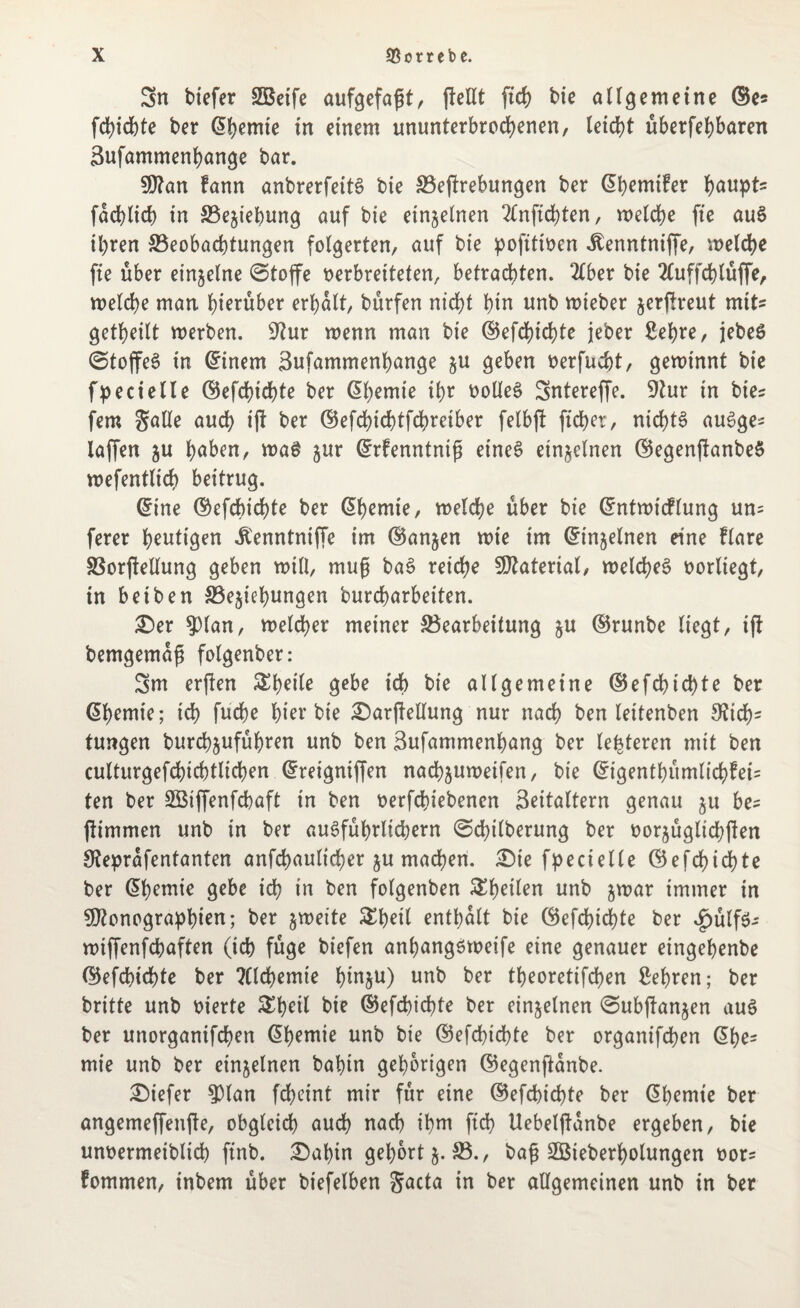 Sn tiefer SBetfe aufgefagt, gellt fid) bie allgemeine ©es fdgchte ber lernte in einem ununterbrochenen, (eicht uberfehbaren Sufammenhange bar. Man fann anbrerfeitS bie 33egrebungen ber (^hemifer haupt* fachlich in ^Beziehung auf bie einzelnen 2fnftd)ten, welche fte auS ihren ^Beobachtungen folgerten, auf bie pofttioen itenntniffe, welche fte über einzelne @toffe verbreiteten, betrachten. 2£ber bie 2luffchlüffe, welche man hinüber erhalt, bürfen nicht hin unb wieber zergreut mit* getheilt werben. 9?ur wenn man bie ©efchichte jeber Sehre, jebeS ©toffeS in ©inem Sufammenhange zu geben oerfucht, gewinnt bie fpecielle ©efchichte ber ©hemie ihr üolleS Sntereffe. Dur in bie* fern gatte auch ig ber ©efchichtfchretber felbg ficher, nichts auSge* taffen zu höben, wa$ zur ©rfenntnig etneS einzelnen ©egenganbeS wefentlich beitrug. ©ine ©efchichte ber (5hemie, welche über bie ©ntwtcflung un= ferer hantigen Äenntniffe im ©anjen wie im ©injelnen eine flare SSorfteltung geben will, mug baS reiche Material, welches vorliegt, in beiben ^Beziehungen burcharbeiten. £)er 93lan, weiter meiner ^Bearbeitung zu ©runbe liegt, ig bemgemag folgenber: Sm ergen &peile gebe ich bie allgemeine ©efchtcgte ber ©hemie; ich fuche hier bie £)argellung nur nach ben leitenben Dich¬ tungen burebzuführen unb ben Sufammenhang ber (enteren mit ben culturgefchichtlichen ©reigniffen nachzuweifen, bie ©igenthümlichfeis ten ber SBiffenfchaft in ben oerfchiebenen Seitaltern genau zu be= gimmen unb in ber ausführlichem ©dglberung ber oorzüglichgen Deprafentanten anfchaulicher zu machen. ^Die f^>ecielle ©efchichte ber ©hemie gebe ich in ben folgenben ^heilen unb zn>ar immer in Monographien; ber zweite &heil enthalt bie ©efchichte ber <£>ülf$- wtgenfehaften (ich füge biefen anhangsweife eine genauer eingehenbe ©efchichte ber ?Clchemie hinz^) unb ber theoretifchen Sehren; ber britte unb vierte &heil bie ©efchichte ber einzelnen ©ubganzen aus ber unorganifchen ©hemie unb bie ©efchichte ber organifchen ©he= mie unb ber einzelnen babin gehörigen ©egenftanbe. tiefer 93lan feheint mir für eine ©efchichte ber ©hemie ber angemeffenge, obgleich auch nach ihm geh Uebelganbe ergeben, bie unoermeiblich finb. £5abin gehört z-23-> bag SBteberholungen oor? fommen, inbem über biefelben Sacta in ber allgemeinen unb in ber