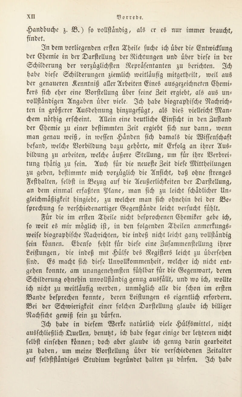 $anbbud)e z- 33.) fo vollßanbig, aB er e3 nur immer braucht, ftnbet. Sn bem vorliegenben erßen &bcde fud>e id) über bie ©ntwiedung ber @heniie in ber Qarßellung ber Dichtungen unb über biefe in ber @d)tlberung ber t>or§üglict)ften Deprdfentanten 5U berichten. Sd) habe biefe @d)ilberungen ziemlich weitlaußg mitgetheilt, weil au3 ber genaueren itenntniß aller Arbeiten ©ine3 ausgezeichneten <5hemt= fere ftd) eher eine 33orßellung über feine Seit ergiebt, aB aus un= vollßanbigen Angaben über viele. Sd) habe biographifche Dachrich5 ten in größerer 2CuSbehnung hinjugefügt, aB biev vielleicht SDan^ ehern nothig erfcheint. Allein eine beutliche ©inficht in ben Sußanb ber Chemie ju einer beßimmten Seit ergiebt ftd) nur bann, wenn man genau weiß, in weßen £dnben ftd) bamaB bie SBiffenfchaft befanb, welche SBorbilbung baju gehörte, mit Erfolg an ihrer 2lu3* bilbung §u arbeiten, welche äußere Stellung, um für ihre S3erbrei- tung thatig zu fein. 2fuch für bie neueße Seit biefe SDitthetlungen ZU geben, beßimmte mich vorzüglich bie 2Cnftd)t, baß ohne ßrengeS Seßhalten, felbß in 33ezug auf bie 2leußerlid)feiten ber Qarßellung, an bem einmal erfaßten $)lane, man ftd) zu leicht fcbdbltcher Un= gleichmaßigfeit htngiebt, zu welcher man ftcb ohnehin bei ber 33e= fprechung fo verfdnebenarttger ©egenßdnbe leicht verfucht fühlt. Sür bie im erßen ^h^de nicht befprochenen @hemifer gebe tch, fo weit eS mir möglich iß/ in ben folgenben S^h^den anmerfungSs weife biographifche Dachrichten, bie inbeß nicht leicht ganz vollßanbig fein fonnen. @benfo fehlt für biefe eine Sufammenßellung ihrer Weißungen, bie inbeß mit $ülfe beS DegißerS leicht zn überfehen finb. (£3 macht ftd) biefe Unvollfommenhett, welcher ich nicht ent= gehen fonnte, am unangenehmßen fühlbar für bie ©egenwart, beren ©chilberung ohnehin unvollßdnbtg genug auSfdllt, unb wo id), wollte id) nicht zu weitläufig werben, unmöglich alle bie fd)on im erßen 33anbe befprechen fonnte, beren Betßungen e3 eigentlich erforbern. 33et ber @cbwiertgfeit einer folchen £)arßellung glaube ich billiger Dachficht gewiß fein zu bürfen. Sch habe in biefem 3Berfe natürlich viele $ülf3mittet, nicht auSfchließlid) «Quellen, benu^t, ich habe fogar einige ber lederen nicht felbß einfeben fonnen; hoch aber glaube ich genug barin gearbeitet ZU haben, um meine SSorßellung über bie verfdßebenen Seitalter auf felbßßdnbigeS 0tubium begrünbet halten zn bürfen. Sch habe