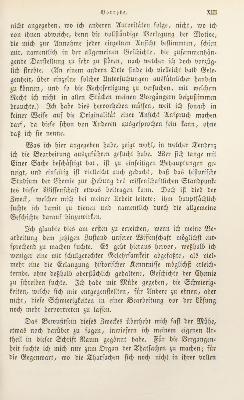 nicht angegeben, wo ich anberen Autoritäten folge, nid)t, wo ich oon ihnen abweiche, benn bie bollftanbige Vorlegung ber SRotibe, bie mich jur Annahme jebet einzelnen Anftcht bejlimmten, febien mir, namentlich in ber allgemeinen ©efchtchte, bie jufammenhan* genbe DarfteUung &u febr *u ftoren, nach meldet ich hoch bor^üg* lief) ftrebte. (An einem anbern Orte ftnbe ich bietleicht balb ©elc* genbeit, über einzelne folcber Unterfucbungen ausführlicher h<wbeln $u fonnen, unb fo bie Rechtfertigung $u berfuchen, mit welchem Recht ich nicht in allen Stücfen meinen Vorgängern bei^uftimmen brauchte.) Sch habe bieS herborheben müffen, weil ich fonach in feiner 2Beife auf bie Originalität einer Anficht Anfpruch machen barf, ba biefe fdjon bon Anberen auSgefprochen fein fann, ohne baß ich fte nenne. 2Ba3 ich hier angegeben habe, jeigt wohl/ in welcher £enben§ ich hie ^Bearbeitung auSjuführen gefügt h^be. 2Ber ftch lange mit ©tner Sache befchaftigt hat/ tft §u einfeitigen ^Behauptungen ge* neigt, unb einfeitig iß bielleicht auch gebucht, baß baS hift^rifebe Stubium ber dhemie $ur £ebung beS wiffenfchaftlichen Stanbpunf* teS biefer S^iffenfchaft etwas beitragen fann. Doch iß bieS ber 3wecf, welcher mich bei meiner Arbeit leitete; ihm hauptfachlich fuchte ich bamit ^u bienen unb namentlich burch bie allgemeine ©efchtchte barauf hin^uwirfen. Sch glaubte bieS am erßen ju erreichen, wenn ich meine Ve* arbeitung bem je^igen Bußanb unferer Söiffenfchaft mögliche ent* fprechenb §u machen fuchte. @3 geht hieraus herbor, weßhalb ich weniger eine mit fchulgerechter ©elehrfamfeit abgefaßte, als biel* mehr eine bie (Erlangung fnßbnßher ^enntniffe moglichß erleid)^ ternbe, ohne beßhalb oberflächlich gehaltene, ©efchtchte ber @hemie ju fchreiben fuchte. Sd) habe mir 5Rühe gegeben, bie Schwierig* feiten, welche fich mir entgegenfieUtcn, für Anbere ju ebnen, aber nicht, biefe Schwierigfeiten in einer ^Bearbeitung bor ber £ofung noch mehr herbortreten ju taffen. Das Vewußtfein biefeS SwecfeS überhebt mich faß her SRühe, etwas noch barüber ju fagen, inwiefern ich meinem eigenen Urs theil in biefer Schrift Raum gegönnt habe. Sür bie Vergangen* heit fuchte ich mich nur jum Organ ber &hatfad)en ju machen; für bie ©egenwart, wo bie S^hertfadben ftch noch nicht in ihrer bollen