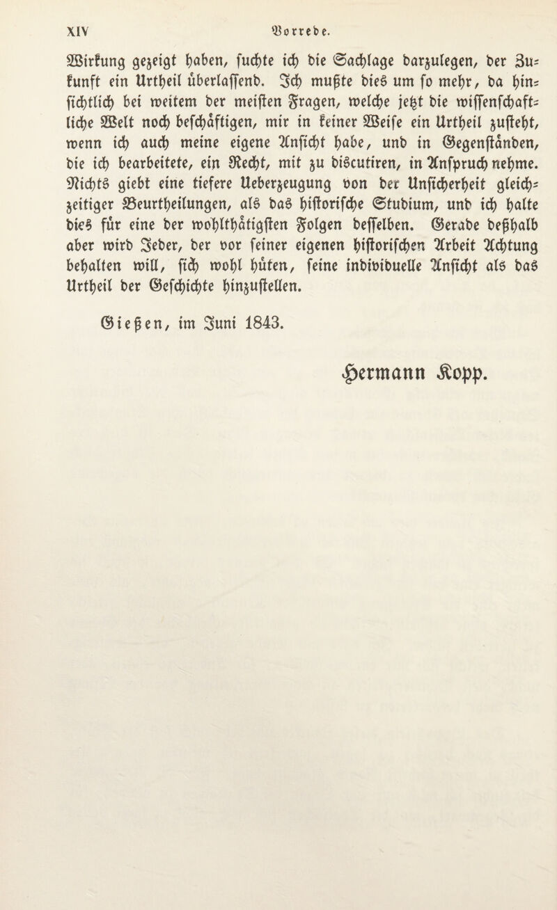 2Birfung gezeigt t)aben, fud)te id) bie Sachlage barjulegen, ber 3u^ funft ein Urtheil überlaffenb. Sch mußte bie£ um fo mehr, ba tyiru bet weitem ber meijten fragen, welche je£t bie wtffenfchaffc liehe 2Belt noch befd?dftigen, mir in feiner SBeife ein Urtheil juffefjt, wenn id) auch meine eigene 2£nftd)t habe, unb in (Begenftanben, bie id) bearbeitete, ein 9£ed)t, mit ju biScutiren, in 2(nfprud) nehme. 9fid)t§ giebt eine tiefere Ueberjeugung oon ber Unftdjerheit gleich- zeitiger ^Beurteilungen, als baS htftortfdbe @tubium, unb ich halte bte$ für eine ber wohlthatigften folgen beffelben. (Berabe bepalb aber nrirb Seber, ber oor feiner eigenen htffortfchen Arbeit Achtung behalfen will, ftd) wohl hüten, feine tnbitnbuelle 2lnftd)t als ba$ Urtheil ber (Befd)id)te h^ujMen. (Biegen, im Suni 1843. Hermann Äopp.