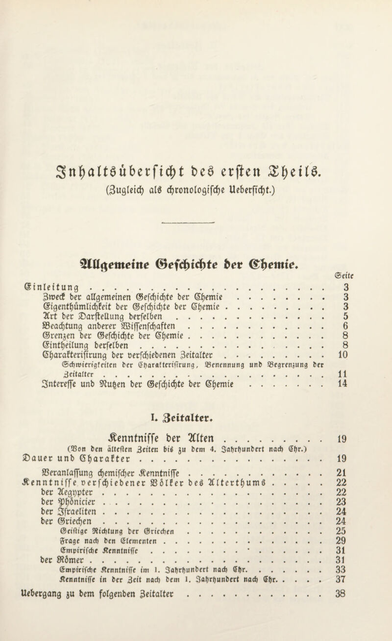 3nf)alt3übetficf)t be6 erfien £f)eti§. (3ugletcb at$ djronologjfrfje Ueberftcf>t.) SlUflemetite @efd)id)te bet i&betnie. (Seit ©tnlettung ..,. 3 3roec£ ber allgemeinen @efcbtd)te ber ©bemte. 3 @igenrt)ümltd)feit ber ©efdjtc^te ber Cremte. 3 2Crt ber £>arfteUung berfelben. 5 83earf)tung anberer SQBtffenfcfjaften. 6 ©rennen ber ©efd)id)te ber Chemie. 8 ©intbeilung berfelben. 8 ©fjarafteriftrung ber nerfebiebenen 3eitalter ..10 ©cfiroierigfeiten ber (5ljaraftertfTrung, ^Benennung unb 93egrenjung ber 3eüa(ter.11 Sntereffe unb 97u£en ber ©efcf)td)te ber 14 I* 3eitalter» ^enntntffe ber 2üten. 19 (Q3on ben älteflen 3eiten bi$ gu bem 4. Safjrfjunbert nacj) (Sf^.) £>auer unb (Sfjarafter. 19 SSeranlaffung ebemifeber Äenntniffe.21 Äenntniffe rerfdjiebener SBölfer be6 tfltertbumö.22 ber 2£egppter.22 ber spbönicter.23 ber Sfraeliten.24 ber ©riedben.24 ©eiftt'ge 9licf)tung ber ©riccben.25 ftrage naef) beit Slementen.29 Smpirifcfje flenntniffe.*.31 ber SRömer.31 Smpirifdie ÄenntnifTe im 1. 3al)rf)unbert ttadt ßljr.33 flenntnifTe in ber 3eit rtact) bem 1. 3«f)rJ)unbert nad) (Sf)r.37 Uebergang gu bem folgenben 3eitaltec.38