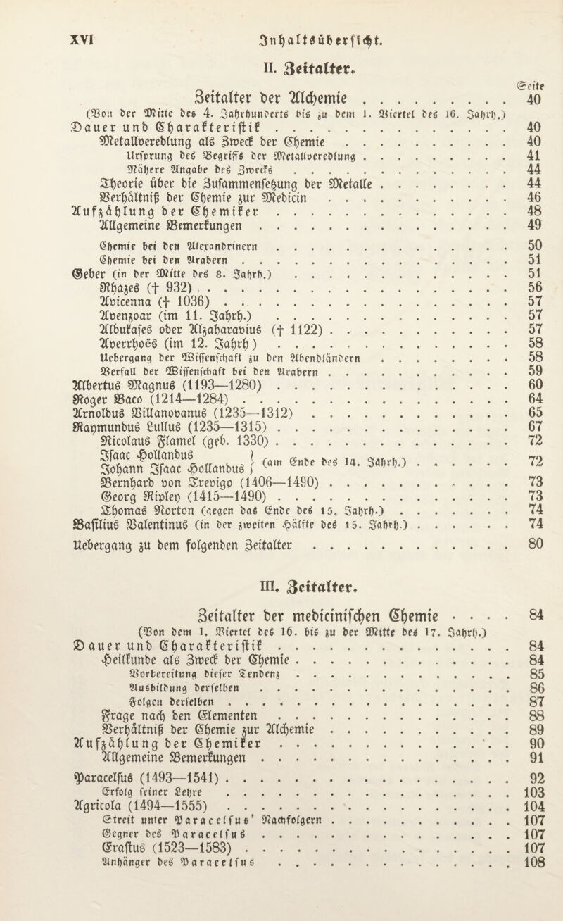 II. 3eitalter* 3eitölter ber 2ttcf)emie. (Von ber Diitte bes 4. Satyrtyunbcrtß biß ju bcm l. Viertel beß 16. Satyrty.) .Dauer unbCSbaratteriftif. SNetalloereblung ale> Smecü ber @bentte. Urforung beß QScgn'ffö ber 9NetaUoerebIung. 0f?äf>cre Eingabe beß SroccFß. Sporte über bie Sufammenfe^ung ber SOZetaUe. 83erbaltnifj ber (Sfyemte jur Siebtem. Xuf^üblung ber Gbemtfer. 2ttlgemeine SBemerfungen. Qtyemte bei ben Weranbrinern. @tyemie bei bcn Arabern. ©eher (in ber SNttte beß 8. Satyrb.) .... 9?bä3«> (t 932). 2ftucenna (f 1036) . .. 2Coenjoar (tm 11. Subrb-) . 2nbu£afe6 ober TOjabaraotus (f 1122) . . 2Coerrboeö (im 12. Stobrb) ..... Uebergang ber IBiffenfctyaft ju ben 2lbenbIanDcrn Verfall ber OBiffenfcbaft bei ben Arabern . Albertus SftagnuS (1193—1280). 9?oger Sßaco (1214—1284). 2Crnolbuö 23ttfanot>anu6 (1235—1312). SKapmunbuS SuUuS (1235—1315). üfticoiauö glamel (geb. 1330). iTann “loHanbuä } ®tc fcj 14' >•« SSernbarb oon Sremgo (1406—1490). ©eorg 9?iplet) (1415—1490). SbomaS Norton (gegen baß (Snbe beß 15. Satyrty.) • SSaftltUö 33a(entinu§ (in ber jroeiten Jpälfte beß 15. Satyrty.) Uebergang §u bem folgerten skttalter Seite 40 40 40 41 44 44 46 48 49 50 51 51 56 57 57 57 58 58 59 60 64 65 67 72 72 73 73 74 74 80 III* 3eitflltet% Settatter ber mebkinifcfyen Cremte .... 84 (Von bem 1. Viertel beß 16. biß ju ber SNitte beß 17. Satyr!).) £> auer unb (Styaratterifttf.84 $eilfunbe al6 SwecH ber Cremte.84 Vorbereitung biefer £enben$.85 Ulusbilbung berfelben.86 folgen berfelben ..87 $rage nach ben (Zementen.88 S5erbü(tntf ber <5b)emte jur 2Cld)emte.89 2fujsdf)lung ber (SJjemtfer.'. . 90 Mgemetne ^Bemerkungen.91 ^aracetfue (1493—1541). 92 ©rfolg feiner Setyre .103 Tfgricota (1494—1555). 104 Streit unter «Paracelfuß’ Nachfolgern.107 ©egner beß ‘Daracelfuß.107 (Sraftug (1523—1583). 107 Sintycinger beßfParacelfuß .108