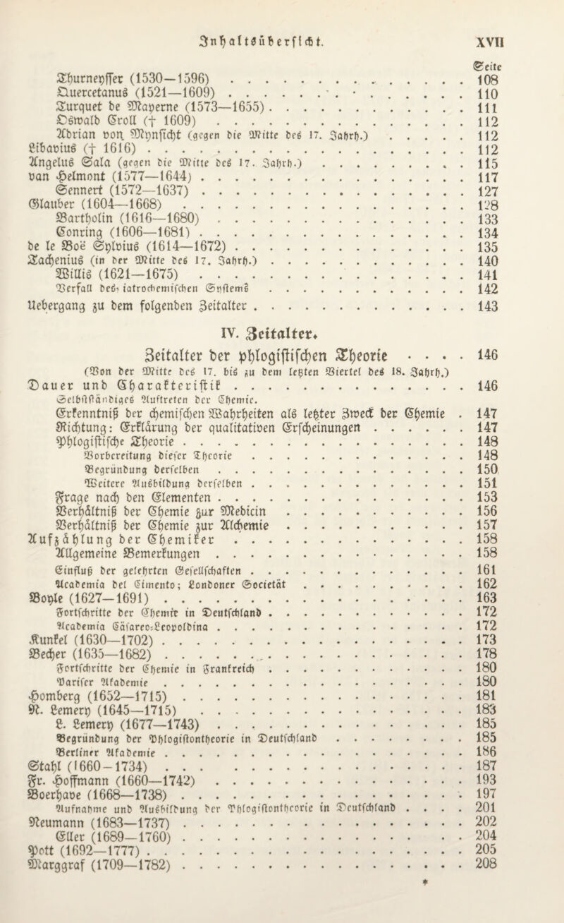 ®eitc Sburnepffer (1530—1596). 108 £luercetanu§ (1521—1609).- . •.110 Surquet be SOtaperne (1573—1655). 111 CSmalb Groll (t 1609). 112 Abrian von ?Ü7pnftd)t (gegen tue Witte beö 17. Softrfj.).112 ßibaviuö (t 1616).112 Angelus (Sala (gegen bie Witte bcs n. Safjrb.).. . 115 van $elmont (1577—1644). 117 @ennert (1572—1637). 127 ©tauber (1604—1668). 128 S3artf)otin (1616—1680). 133 Gonring (1606—1681). 134 be te 33oe ©plviuö (1614—1672). 135 S£ad)entU$ (in ber SDritte beö 17. Sofort).).140 2BtHiS (1621—1675). 141 Q3erfaU be<5-> iatroebemifeben @t)flem§.142 Uebergang ju bem folgenben Zeitalter ..143 IV. 3ettalter» 3eitatter ber pl)logtf!tfd)en 3>f)eorte .... 146 (93on ber Witte beg 17. big *n bem lebten Giertet be$ 18. Sofort).) Dauer unbGfyarafterifti!.146 ©elbflflänbtgeg Auftreten ber Sfoemie. GrFenntnif? ber d)emifd)en 2ßabrf)eiten als lefcter 3wedt ber Gl)emie . 147 3rid)tung: GrFtdrung ber qualitativen Grfcfyeinungen.147 spi)togiftifd)e 2!l)eorie.148 SBorbcreitung biefer sEfoeorie.148 SScgrunbung berfelben.150 IBeitcre ittuSbitbung berfelben.151 $rage nad) ben (Elementen.153 Sßerl)dltni& ber Gbctnie flur 507ebictn.156 S3erf)dltnijj ber Gljemie jur Alcbentie.157 Aufjdfjlung ber Gbemifer.158 Allgemeine SSemerhmgen.158 ßinflufj ber gelehrten ©efeUfcbaften.161 Ulcabemta bei @irnento; Uonboner ©ocietät. 162 33ot>le (1627-1691). 163 ftortfebritte ber Gfoemft in SDeutfcblanb.172 91cab«mia §äf«reo;8eopo(binQ.172 tfunFel (1630—1702). 173 S3ed)er (1635—1682).,. 178 ftertfebritte ber (Sfoemie in Jranfreicb. 180 'Darifcr ..180 Homberg (1652—1715). 181 9t. Semert) (1645—1715) 183 e. Semen) (1677—1743). 185 93egrunbung ber ‘Dfotogiflontfoeorie in S)eutfcbtanb.185 berliner Wfabemie.186 <3tal)t (1660-1734). 187 §u. $offmann (1660—1742). 193 SBoerfjaoe (1668—1738)..197 Wufnafome unb Wugbifbung ber Tf)fogiflonthcorie in Sriutfcbfanb .... 201 Reumann (1683—1737). 202 GUer (1689—1760). 204 «jpott (1692—1777) .. 205 SDtarggraf (1709—1782). 208 ♦