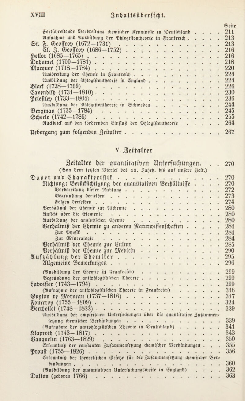 ©eite ftortfcbreitenDe Verbreitung ebemifeber Äenntniffe in tDcutfcbtanb .... 211 ‘Aufnahme unD iluebilDung Der ^Pfjtogtflontfjeovie in ftranfreicb.213 et. g. ©coffrop (1672-1731). 213 ©I. 3. ©eoffrop (1686-1752) . . ,. 216 £eflot (1685-1765) .. 216 ©ubamel (1700-1781). 218 2»acquer (1718-1784) . .. 220 ‘.Hu&brettuug Der ß'bemic in ^ranfreicb.224 tÜnebiiDung Der ^Pf>fogtflontfjeorie in GingtanD.224 $Iacf (1728-1709) 226 ©abenbtfb (1731-1810). 230 ftiefUep (1733-1804). 236 llusbiiDung Der 'übtogifiontbeorie in ©ebrocDen.244 SBergman (1735-1784) 245 ©djeete (1742-1786). 255 SRücfbticf auf Den förDernDen <$tnflug Der ^Pfjtogiflontfjeorie.264 Uebergang jum folgenden 3atafter.267 V. Rcitaltez Seitatter ber cjuantttatiren Unterfliegungen. . . 270 (Von Dem testen Viertel De£ 18. Satyrt). bi£ auf unfere 3eit.) £)auet unb ©betraftectfHf.270 Richtung; 23erücfft$ttgung ber quantitativen 35er$ältmffe .... 270 Vorbereitung Diefer SRicbtung.272 Vegrünbung Derfetben ..273 folgen Derfetben.274 Verbaltnifj Der ßbemie aur ültcbemie.280 •Rnftibt über Die (Stemmte.280 2tu£bitDung Der anatotifeben Chemie.280 SSerbältntp ber d|>emie ju anberen ^aturtbtffenfcbaflen.281 3ur «bbttftf.281 3nr 5D»incratogie .284 SBerbältni^t ber CE^emte ^ur ©ultur .285 SBerbältntß ber ©bemie jur 2J?ebictn.290 Sluf^äblung ber ©benttfer..295 2tttgemetne $3emerfungen.296 CatufibitDung Der @bemie in Sranfrcicb).299 VegrünDung Der antiobtogiftifeben ^fjeorte.299 Sabotfter (1743-1794).. . . ... . 299 (Slufnabme Der antipfjtogifiifchen £fjeorie in ftranfreicb) .316 ©ubton be $?orbeau (1737-1816). 317 gourcrob (1755-1809). 324 23ertbollet (1748-1822)..329 WuöbüDung Der empirifeben Unterfucbungrn über Die puantitatioe 3ufammen* fc£ung ebemifeber VerbtnDungcn.339 (Xiufnabmc Der antipf)fogtflifcben Stfjcorte in ©eutfebtanb).341 Ätaprotb (1743-1817). 343 SBauqueltn (1763-1829). 350 ßrfenntnig Der conitanten 3ufammenfebung ebemifeber Vcrbinbungen . . . 355 sproufl (1755-1826). 356 (Srfcnntnifj Der tljeoretifcben @efe|3c für Die 3ufammenfe£ung ebemifeber Ver* binDungen.360 (2lu3bilbung Der puantitatioen Unterfucbung6n>cife in (SnglanD) .... 362 £>atton (geboren 1766). 363