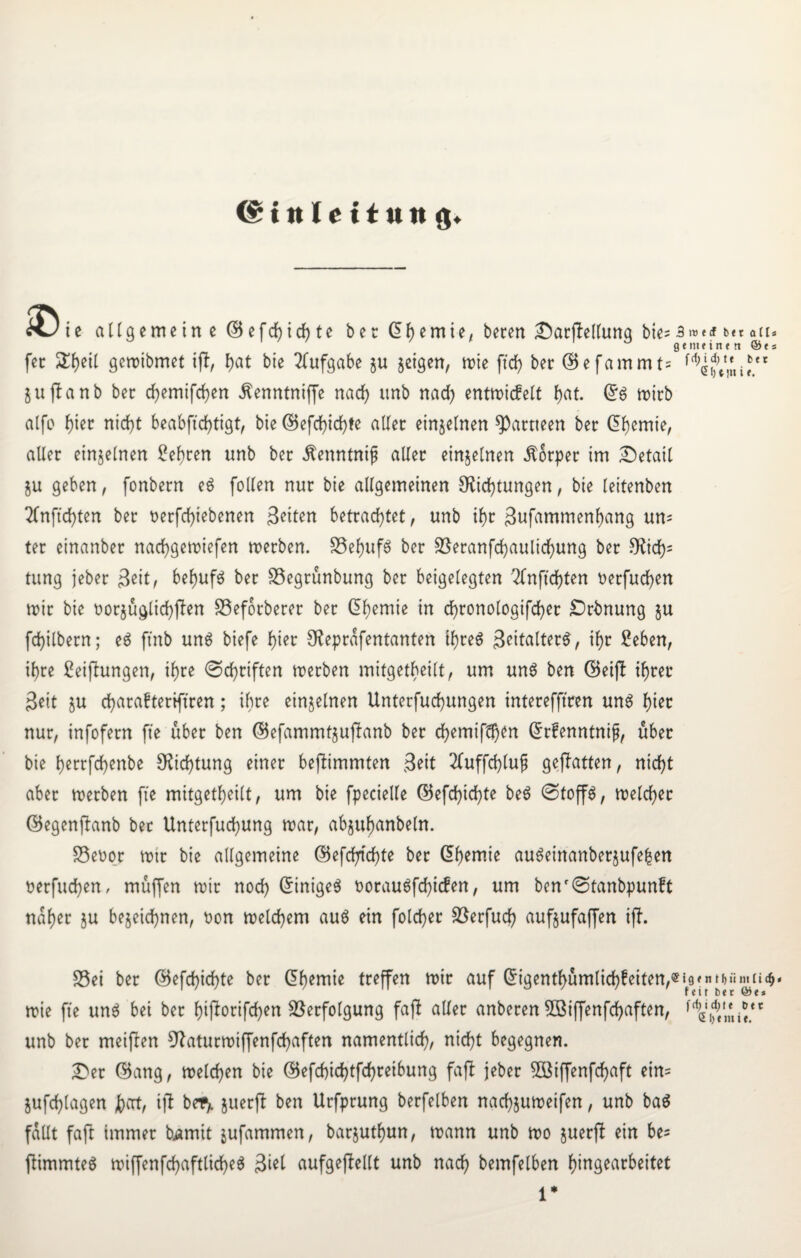 (Einleitung» ie allgemein e (Befchichte bet Chemie, beten £)arjitellung bie= 3»*«f bet gemeinen fet 2tyetl gemibmet tft f>at bie Aufgabe ju feigen, n>te ftd> bet (Befammt= t jujtanb bet chemifchen ^enntniffe nach itnb nad) entmicfelt f>at. mitb alfo f)tet nid)t beabftdijtigt, bie (Befchichte aller einzelnen ^attteen bet ($hemie, aller einzelnen Seiten unb bet ^enntnif aller einzelnen Äotper im Detail Zu geben, fonbern eö follen nur bie allgemeinen Dichtungen, bie leitenben 2Cnftd)ten bet t>erfcf>iebenen Beiten betrachtet, unb ihr ßufammenfjang um ter einanbet nadhgemiefen metben. S5ef>ufö bet Veranfchaulichung bet Dich5 tung jebet Beit, behufs bet Segrünbung bet beigelegten 2lnftd)ten oetfuchen mit bie üotjüglichflen SSeforbercr bet Chemie in d)tonologifd)et £)rbnung $u fd)ilbetn; e$ ftnb uns biefe f>iec Deprafentanten tyreS Settaltet^, if)t Seben, il)te Stiftungen, if)te (Schriften metben mifgetbeilt, um un6 ben ©eijl ihrer Seit zu charafteriftren; ihre einzelnen Unterjochungen interefftcen uns hier nur, infofetn fte übet ben (Befammtzuftanb bet chemi[d)en Grrfenntnif?, über bie hetrfchenbe Dichtung einet beftimmten Seit 2fuffchlufi geflattert, nicht aber metben [ie mitgetheilt, um bie fpecielle (Befchichte be3 Stoffe, meldet (Begenftanb bec Unterfuchung mar, abjuhanbeln. Seoot mit bie allgemeine (Befeuchte bet (Chemie auSeinanbetzufe^en netfuchen, müj[en mit noch Einiges botau6fchicfen, um benf(Stanbpun?t naf)et $u bezeichnen, oon melchem au$ ein folcher Verfuch aufjufaffen ift. alt* ©es bet r. Sei bet (Befchichte bet Chemie treffen mit auf (5igentF>ümtichfeiten,«19»n m>üm ii- feit bet ©e* mie fte un$ bei bet hifanfehen Verfolgung fafi aller anbeten 3Biffenfchaften, unb bet meinen Daturmiffenfchaften namentlich, nicht begegnen. 2>et (Bang, melchen bie (Befd)id)tfchteibung faft jeber 5Biffenfchaft ein= jufchlagen hat, ijt befy zuerft ben Urfprung berfelben nachjumeifen, unb ba$ fallt faft immer bjamit jufammen, barjuthun, mann unb mo zuerft ein be= ftimmteS miffenfchaftlicheä 3iel aufgeftellt unb nach bemfelben fjtngearbeitet 1*