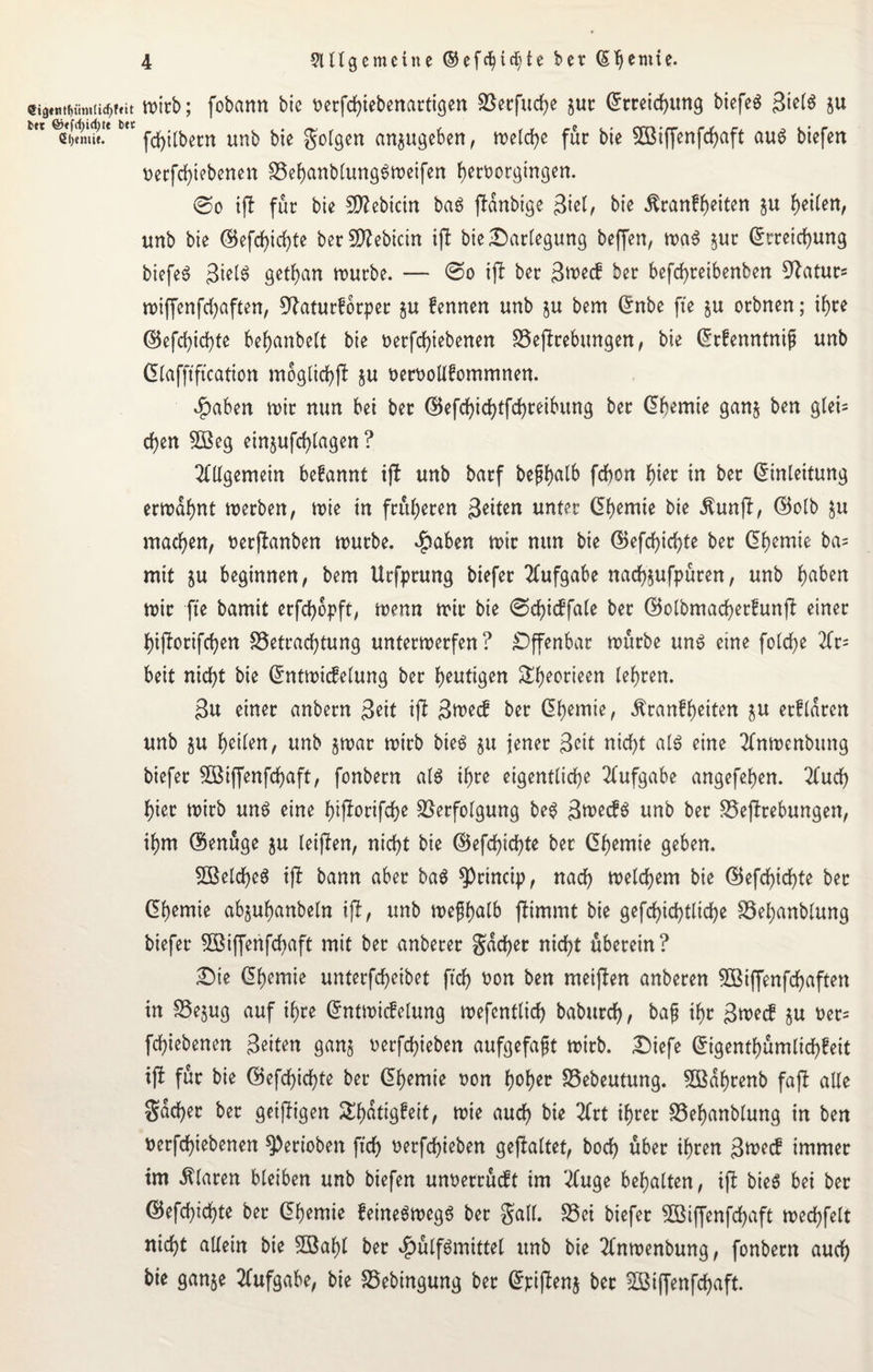 wirb; fobann bic t>erfd>iebenarttc$en S5erfucf>e §ur Erreichung biefeS 3tel$ ju fdjilbern unb bie folgen an$ugeben, melcbe für bie SBiffenfcbaft au6 biefen nerfcbiebenen Bebanblung$meifen f>ert>orgtrrgert. ©o tfl für bie 9ftebicin baö jldnbtge Biel, bie ßranfbeiten §u Rettert, unb bie ©efebiebte ber fDZebicirt ijl bie ^Darlegung beffen, ma$ jut Erreichung biefeS Biel$ getfyan mürbe. — @o iji ber 3n>e<f ber befd)reibenfcen Maturs miffenfcbaften, ^aturforper §u fennen unb ju bem Enbe fte $u orbnen; ihre ©efebiebte be^anbeCt bie nerfcfyiebenen Begebungen, bie Erfenntnip unb Elafftftcation moglicbft ju oerooUfommnen. $aben mir nun bei ber ©efcfyicfytfcfyreibung ber Ebemie gan§ ben gleis d)en SBeg ein§ufd>lagen ? Allgemein befannt ijt unb barf bepb^tb febon hier in ber Einleitung ermahnt merben, mie in früheren Beiten unter Ebemie bie Äunft, ©olb ju machen, t>erflanben mürbe. $aben mir nun bie ©efebiebte ber Ebemie ba= mit ju beginnen, bem Urfprung biefer Aufgabe nacbjufpüren, unb b^ben mir fte bamit erfebopft, menn mir bie ©cbicffale ber ©olbmacberfunfi einer bijlorifcben Betrachtung untermerfen? Offenbar mürbe un$ eine fotebe 2Cr= beit nicht bie EntmicMung ber blutigen Sbeorieen lehren. 3u einer anbern 3eit ijt B^ecf ber Ehemie, ^ranfheiten $u etfldren unb $u heilen, unb §mar mirb bie6 $u jener 3eit nicht al$ eine 2fnmenbitng biefer SBiffenfcbaft, fonbern als ihre eigentliche Aufgabe angefehen. 2lucb hier mirb uns eine bifforifebe Verfolgung beS BmecfS unb ber Begebungen, ihm ©enuge ju leiden, nicht bie ©efebiebte ber Ebemie geben. SBelcbeS ift bann aber ba$ 9)rtncip, nach melcbem bie ©efebiebte ber Ebemie abjuhanbeln ijf, unb mefhnlb jftmmt bie gefcbicbtlicbe Bel)anblung biefer 5Biffenfcbaft mit ber anberer gacber nicht uberein? £)ie Ebemie unterfebeibet ftcb non ben meinen anberen BSiffenfcbaften in Bejug auf ihre Entmicfelung mefcntlicb babureb, baf ihr Bme<f ju oer= febiebenen Beiten ganj oerfebieben aufgefaft mirb. Diefe Eigentum liebfeit tfi für bie ©efebiebte ber Ebemie non hohen Bebeutung. BSdbrenb fa(l alle Sacher ber geizigen £f)Gtigfeit, mie auch bie 2frt ihrer Bebanblung in ben nerfebiebenen ^)erioben ftcb oerfebieben gefaltet, boeb über ihren Btuecf immer tm klaren bleiben unb biefen unoerrüeft im 2fuge behalten, ijl bieS bei ber ©efebiebte ber Ebemie feineSmegS ber Sali. Bei biefer SBiffenfcbaft mecbfelt nicht allein bie SBabl ber $ülfSmittel unb bie 2(nmenbung, fonbern auch bie gan$e Aufgabe, bie Bebingung ber Epiflen^ ber Sßiffenfcbaft.