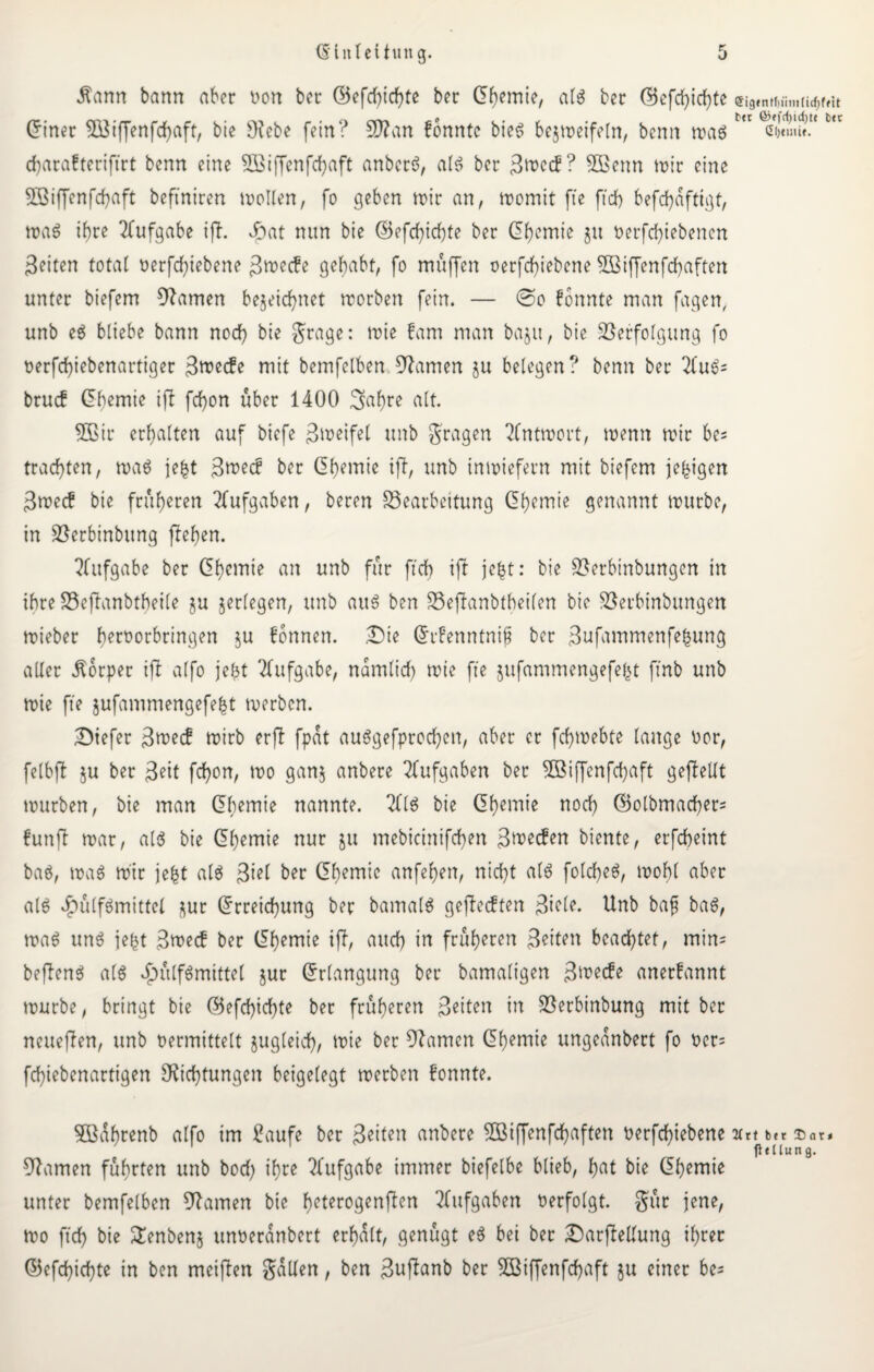 Äann bann aber von ber ©efchichte ber Chemie, als ber ©efcfyicfyte ei9,nrt»fm.iic^f»u (girier 533iffenfcf>aft, bie Debe fein? 9)?an konnte bieg bejmeifetn, benn mag Ä<Ä. L,t charafteriftrt benn eine VSiffenfchaft anberg, alg ber ? 5ßenn mir eine 5öiffenfd)aft beftniren wollen, fo geben mir an, momit fte ff cf) befchafttgt, maö ihre Aufgabe ift. Jpat nun bie ©efcfyicfjte ber Chemie ju verfchiebenen Seiten total verriebene Smecfe gehabt, fo muffen verfdjiebene SOßiffenfchaften unter biefem tarnen bezeichnet morben fein. — <Do fonnte man fagen, unb eg bliebe bann nod) bie grage: wie fcwi man baju, bie Verfolgung fo oerfcfyiebenartiger Swecfe mit bemfelben tarnen ju belegen? benn ber 2fug= bruef Chemie ift fcf)on über 1400 3>af)re alt. 3Bir erhalten auf biefe 3weifet unb gragen 2Cntmout, menn mir be= trachten, mag jefct ßmec! ber Chemie ift, unb tnmiefern mit biefem je^tgen Smec? bie früheren Aufgaben, beren Bearbeitung Chemie genannt mürbe, in Verbinbitng flehen. Aufgabe ber Chemie an unb für ft cf) ift jefct: bie Verbinbungen in ihre Beftanbtheile zu zerlegen, unb aug ben Beftanbtheilen bie Verbinbungen mieber f>ert>orbringen zu Tonnen. .Die CrFenntnif ber Sufammenfefcung aller Körper ift alfo jefct Aufgabe, nämlich wie fte jufammengefefet firtb unb mie fte jufantmengefebt merben. Diefer Swecf mirb erfl fpat auggefprochen, aber er fchmebte lange vor, felbjt zu bet 3eit fchon, mo ganz unbere Aufgaben ber VSiffenfchaft geftellt mürben, bie man Chemie nannte. 2(1$ bie Chemie noch C5otbmacher= fünft mar, atg bie Chemie nur ju mebicinifchen Swecfen biente, erfcheint bag, mag mir jefet atg ßtel ber Chemie anfehen, nicht alt folcheg, mohl aber alg dbülfgmittel zur Crreichung ber barnatg gefteeften Siele. Unb bafj bag, mag ung jebt 3mecf ber Chemie ift, auch in früheren Seiten beachtet, mim befteng atg ^ülfgmittel zur Crlangung ber bamaligen Swecfe anerkannt mürbe, bringt bie C5efd)ichte ber früheren Seiten in Verbinbung mit ber neueren, unb vermittelt zugleich, mie ber tarnen Chemie ungeanbert fo ver= fchiebenartigen Dichtungen beigelegt merben fonnte. 5Büf)renb alfo im £aufe ber Seiten anbere VUffenfchaften verfchiebene aett bDar. fttllung. Damen führten unb bod) ihre Aufgabe immer biefelbe blieb, hat bie Chemie unter bemfelben Damen bie heterogenften Aufgaben verfolgt, gür jene, mo ftch bie £enbenz unveranbert erhalt, genügt eg bei bet DarfMung ihrer C5efd)ichte in ben meiften galten, ben Suftanb ber SBiffenfcfjaft ju einer be=