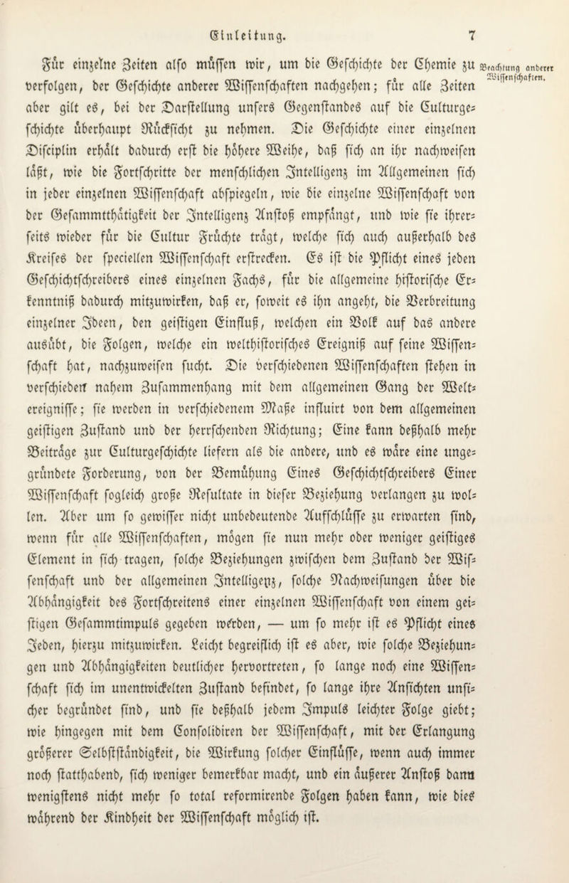 Sur einjetne geiten alfo muffen mir, um bie ©efd)id)te ber Chemie §u verfolgen, ber @5efd)id)te anberer SSBiffenfcbaften narf)gef)en; für ade feiten aber gilt e$, bei ber Darfledung unfern ElegenflanbeS auf bie dulturge- fd)id)te überhaupt $Rüc?ftd)t ju nehmen. Die E5efd)id)te einer einzelnen Dtfciplin erhalt baburd) er fl bie i)6l)ere 3öeif)e, bag ftcf> an ihr nadjweifen lägt, wie bie Sortfcf)ritte ber menfd)lid)en ^ntelligenj im 2fdgemeinen ftd) in jebeu einzelnen 3Biffenfd)aft abfpiegeln, wie bie einzelne 2ßiffenfd)aft oon ber ©efammttf)atigfeit ber Sntedigenj 2lnjlog empfangt, unb wie fte ihrer* feit$ mieber für bie Eultur grücfte tragt, welche ftdf> aud) außerhalb be$ Greifes ber fpecieden SBiffcnfchaft etflrecfen. ES ifl bie Pflicht eines jeben CBefchid)tfd)reiberS eines einzelnen gad)S, für bie allgemeine tyrflorifcfye Er= fenntnig baburd) mitjumirfen, bag er, foroett eS ihn angelt, bie Verbreitung einzelner 3>been, ben geifligen Einflug, melden ein Volk auf baS anbere ausübt, bie folgen, welche ein welthijlorifd)eS Eretgnig auf feine üßiffen- fd)aft f)at, nad)$umeifen fud)t. Die berfd)iebenen 3Biffenfd)aften flehen in t>erfd)iebetr nahem Sufammenhang mit bem allgemeinen GBang ber SBelt* ereigniffe; fte werben in oerfd)iebenem SJlage influirt Don bem allgemeinen geifligen 3uflanb unb ber f)errfcf>enben Dichtung; Eine fann beghalb mehr Veitrage jur Eulturgefd)id)te liefern als bie anbere, unb es wäre eine unge= grünbete Sorberung, Don ber Vemühitng Eines GBefd)id)tfchreiberS Einer 5ßiffenfd)aft fogleid) groge Olefultate in biefer Vejiehung verlangen ju wol= len. 2fber um fo gewiffer nicht unbebeutenbe 2(uffd)lüffe ju erwarten ft'nb, wenn für ade Sßiffenfcfyaften, mögen fte nun mehr ober weniger geifiigeS Element in ftd) tragen, folcfe Vejiefungen §mifd)en bem 3uflanb ber 5Bifs fenfd)aft unb ber allgemeinen 3ntedige(t§, folcfe 97achweifungen über bie Abhängigkeit beS gortfcfreitenS einer einzelnen SÖBiffenfcfjaft Don einem gei= fligen ©efammtimpulS gegeben mürben, — um fo mehr ifl es Pflicht eines 3eben, f)ier^u mitjuwirfen. Seicht begreiflich) ifl eS aber, wie foldje Ve§ief)un= gen unb Abhängigkeiten betulicher f>ert?ortreten, fo lange nod) eine Ziffern fefaft ftd) im unentwickelten 3uflanb beftnbet, fo lange if)re 2Cnftdf)ten unft= d)er begrünbet ftnb, unb fte begf)alb jebem 3mpttlS leidster golge giebt; wie hingegen mit bem Eonfolibiren ber SBiffenfdjaft, mit ber Erlangung grogerer ©elbflflanbigfeit, bie 5öirfung folcfer Einflüffe, wenn aud) immer nod) flattjabenb, ftd) weniger bemerkbar mad)t, unb ein augerer Anflog bann wenigflenS nid)t mehr fo total reformirenbe golgen h^en fann, wie bieS wahrenb ber Äinb^eit ber SBiffenfchaft möglich ifl. 23«nd)tung anbei« Sii(fenfcf)ofifn.