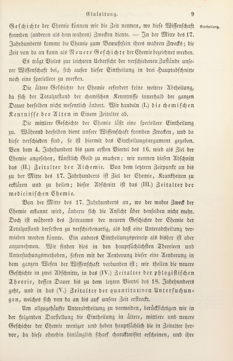 G3efd)id}te bec Chemie formen mir bie Seit nennen, tt>o biefe 5Biffenfd)aft fremben (anberen alg bem mähren) ßmeefen biente. — Sn her 5D?itte beg 17. 3af)rf)unber{$ fommt bie Chemie jum SSemuftfein ihreg mähren Specks; bie Seit non ba an kann alg teuere (55 e f ch i ch t e ber Chemie bezeichnet merben. Cg tragt SSieleg jur leichtern Ueberftd^t ber verfchiebenen Suftdnbe unfe= rer 5£ßtffenfrf>aft bei, ftcf> auf er biefer Cintheilung in brei ^auptabfehnitte noch eine fpeciellere ju merken. Die altere (Befeuchte ber Chemie erforbert feine meitere Tfbtheilung, ba ftch ber SEotaljuftanb ber d>emtfcf?en Kenntniffe innerhalb ber ganzen Dauer berfelben nicht mefentlich anbert. 2ßir hanbeln (L) bie ehernifchen Kentniffe ber 2(1 ten in Cinem Zeitalter ab. Die mittlere GBefchichte ber Chemie laßt eine fpeciellere Cintheilung ZU. Söahrenb berfelben bient unfere SBiffenfc^aft fremben 3n>ec£en, unb ba biefe nerfchieben ft'nb, fo ift hiermit bag Cintheilunggargument gegeben. $8on bem 4. Sahrhunbert big §um erften Viertel beg 16. mirb alg Siel ber Chemie angefehen, fünftlich C5olb zu machen; mir nennen biefen 2(bfchnitt bag (II.) Seitalter ber Alchemie. £5on bem (extern Seitpunft an big §u ber Sftitte beg 17. 3ahtf>unbcrtö ift Stet ber Chemie, Krankheiten zu erklären unb zu heilen; biefer 2(bfd)nitt ift bag (III.) Seitalter bet mebicinifchen Chemie. 33on bet Sftittc beg 17. 3af)thunbertg an, mo ber mähre S^ec! ber Chemie erkannt mirb, dnberte ftch bie SCnftcht über benfelben nicht mehr. Doch ift mdhrenb beg Seitraumg ber neuern (Befeuchte ber Chemie ber £otal$uftanb berfelben ju verfchiebenartig, alg baf eine Unterabtheilung t>er= mieben merben konnte. Cin anbereg Cintheilunggprincip alg bigher ift aber anjunehmen. 2Sir ftnben bieg in ben l>auptfacf)tichften ^heorieert unb Unterfuchunggmethoben, fofern mit ber Tfenberung biefer eine Tfenberung in bem ganjen SBefen ber 5Biffenfchaft verbunbett ift; mir theilen bie neuere (55efchichte in ztoei Tlbfchnitte, in bag (IV.) Seitalter ber phtogiftifchen ^heorie/ beffen Dauer big zu bem lebten Viertel beg 18. Salmhur<bertg geht, unb in bag (V.) Seitattcr ber quantitativen Unterfudfjun* gen, melcheg ftch üon ba an big auf unfere Seit erftrcckt. Um allzugehaufte Unterabtheilung ju vermeiben, berücfftchtigen mir in ber folgenben Darftellung bie Cintheilung in altere, mittlere unb neuere C5efchicf)te ber Chemie meniger unb heben h^nptfdchlich bie in Seitalter her= vor, ba biefe ohnehin hinlänglich fcharf charafteriftrt erfcheinen, unb ihre €intl)(ilung.