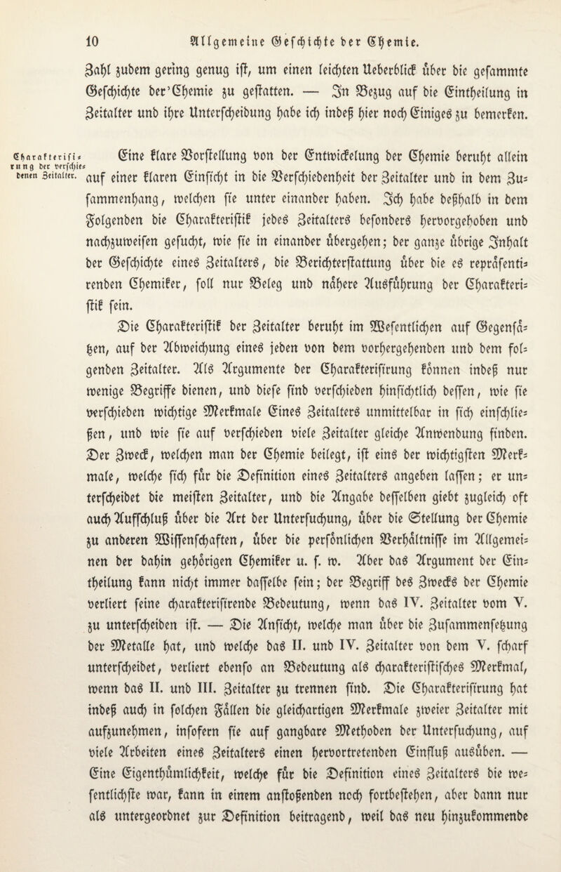 gaf)( jubem gering genug ijf, um einen feilten Ueberbltcf übet bie gefammte ©efd)id^te ber’Chemie $u gejlatten. — Sn S5ejug auf bie Grintheilung in 3eitalter unb ihre Unterfcheibung hübe ich inbef f>iec noch GrinigeS §u bemerfen. «sftfirnftecift« Grine ftare 95orfIeltung oon ber Grntwicfelung ber (Sfiemie beruht allein timg bet t'pcfc^ies btnen Beitaitec. auf e(nec ftaten Gnnficht in bie üBerfcfyiebenbeit ber 3eitalter unb in bem 3n= fammenhang, welchen fte unter einanber haben. Sch ba^e befjljalb tn bem Solgenben bie GbarafterifHf jebeS 3eitaltetS befonberö herrorgehoben unb nad)jumeifen gefud)t, wie fte in einanber übergeben; ber ganje übrige Snhalt ber ©efd)id)te eines 3?italter3, bie S5erichtetjkttung über bie es reprafenti- renben Ghemifet, foU nur 33eleg unb nähere Ausführung ber d^arafteri= jlif fein. Die (Ebarafterijli! ber 3eitalter beruht im 2Befentlicben auf ©egenfd- |en, auf ber Abweichung eine6 jeben uon bem oorhetgehenben unb bem fo(= genben 3eitalter. AIS Argumente ber G>f)arafteriftrung fbnnen inbef nur wenige begriffe bienen, unb biefe ftnb t>erfd)ieben hinfichtlid) beffen, wie fte nerfd)ieben wichtige Sftetfmale GrineS 3eitalterS unmittelbar in ftdf> einfchlie- fen, unb wie fte auf t>etfd)ieben uiele 3^talter gleiche Anwendung ftnben. Der 3wecf, welchen man ber @hemie beilegt, ift einö ber wichtigen Stterf* male, welche ftd) für bie Definition eine6 3eitalterS angeben taffen; er um terfcheibet bie meinen 3^talter, unb bie Angabe beffetben giebt jugteid) oft auch Auffd)luji über bie Art ber Unterfuchung, über bie Stellung ber Chemie ju anberen 5ßi(fenfchaften, über bie perfonlichen SBerhaltniffe im AllgemeU nen ber baf)in gehörigen Ghemifet u. f. w. Aber baS Argument bet Grim Teilung fann nicht immer baffetbe fein; ber begriff beS 3wecfS ber Chemie vertiert feine charaftetiftrenbe SSebeutung, wenn baS IV. Seitalter nom V. ju unterfcheiben ifl. — Die Anficht, welche man übet bie 3nfammenfebung ber Metalle hat, unb welche baS II. unb IV. Setter oon bem V. fcharf unterfcheibet, verliert ebenfo an SSebeutung als d>arafterifbifche^ fütterfmal, wenn baS II. unb III. Seitalter $u trennen ftnb. Die Gihatafterifirung hat tnbejj auch tn folchen Süllen bie gleichartigen Sfterfmale jweier Seitalter mit aufjunehmen, tnfofern fte auf gangbare Sttethoben ber Unterfuchung, auf niete Arbeiten eineö Seitalters einen f)ert>ortretenben Grinfluf ausüben. — Grine Grigenthümlichfeit, welche für bie Definition eines SeitatterS bie we= fentlichfte war, fann in einem anjlofenben noch fortbefbehen, aber bann nur als untergeorbnet $ut Definition beitragenb, weil baS neu hin§ufommenbe