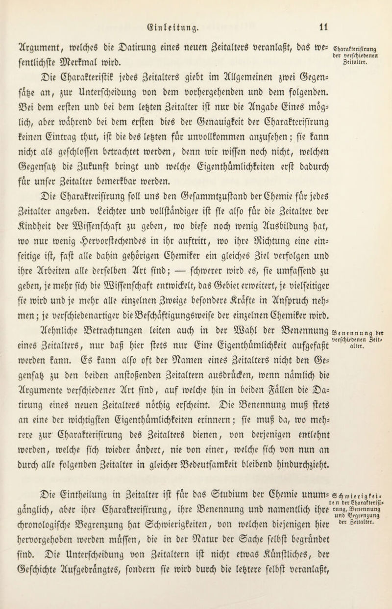 Argument, welches bie Datirung eines neuen 3eitalter6 teranlaft, baS me= fentlichfte Stterfmal mirb. Die ©harafteriffif jebeS Jeitalterö giebt im Allgemeinen jmei ©egen= füfce an, gut Unterfcheibung ton bcm tothetgehenben unb bem folgenben. Bei bem erften unb bei bem festen 3eitalter ift nur bie Angabe ©tneS mog= lief;, aber mahtenb bei bem erften bieS ber ©enauigfeit ber ©harafteriftrung feinen ©intrag tf)ut, ift bie beS lebten für untollfommen anjufef)en; fte fann nicht als gefchloffen betrachtet merben, benn mir miffen noch nicht, melden ©egenfafc bie ßufunft bringt unb melcf)e ©igenthümltchfeiten erft babutef) für unfer Beitalter bemerfbar merben. Die (5f>acafterifirung foll uns ben ©efammtzuftanb ber<5h>^rnte für febc6 Beitalter angeben. Seichter unb tollßanbiger ift ffe alfo für bie B^itafter ber Äinbheit ber 3Bijfenfchaft §u geben, mo biefe noch menig AuSbilbung hut, mo nur menig JpertorftechenbeS in ihr auftritt, mo ihre Dichtung eine ein= feitige ift, faft alle baf)in gehörigen ©hemifer ein gleiches Biel terfolgen unb ihre Arbeiten alle berfelben Art ftnb; — fchmerer mirb eS, fte umfaffenb ju geben, je mehr ftd> bie BSiffenfchaft entmicfelt, baS ©ebiet ermeitert, je tielfeitiget fte mirb unb je mehr alle einzelnen Bmeige befonbere Ärafte in Anfprud) nef); men; je terfchtebenartiger bieBefchaftigungSmeife ber einzelnenC5f>emtfer n?irb. Sehnliche Betrachtungen leiten auch in ber 2öaf)l ber Benennung eines BeitatterS, nur bafj hier ftetS nur ©ine ©igenthümlichfeit aufgefaßt merben fann. ©S fann alfo oft ber tarnen eines BettalterS nicht ben ©e= genfafc §u ben beiben anftojjenben Beitaltetn auSbrücfen, menn nämlich bie Argumente terfchiebenet 2frt ftnb, auf melche hin in beiben Süllen bie Da= tirung eines neuen BeitalterS nothig erfcheint. Die Benennung mufj ftetS an eine ber midhtigften ©igenthümlichfeiten erinnern; fte mujj ba, mo mef)= rere jur ©harafteriftrung beS BeitalterS bienen, ton berjenigen entlehnt merben, melche ftch mieber anbert, nie ton einer, melche ftch non nun an burch alle folgenben Beitalter in gleicher Bebeutfamfeit bleibenb hinbutdhjieht. Die ©intheilung in Beitatter ift für baS ©tubium bet ©hemie unum= ganglicf), aber ihre ©harafteriftrung, ihre Benennung unb namentlich ihre chronologifche Begrenzung f)ut (Schmierigfeiten, ton melden biejenigen hier hertorgeboben merben müffen, bie in ber Statur bet @ad)e felbft begrünbet ftnb. Die Unterfcheibung ton Beitaltern ift nicht etmaS ÄünftlicheS, ber ©efchichte AufgebrangteS, fonbern fte mirb burch bie festere felbft veranlaßt, Sfjarafterifirmig bet mfctyifbenen 3titalter. 95e tt e n n u n g bet berfd;iebeneit 3«it< alter. © dfj m i e r t g f e i» en ber (Jljarafteriji* rutig, Benennung unb 93egtenjung ber 3ettalter.