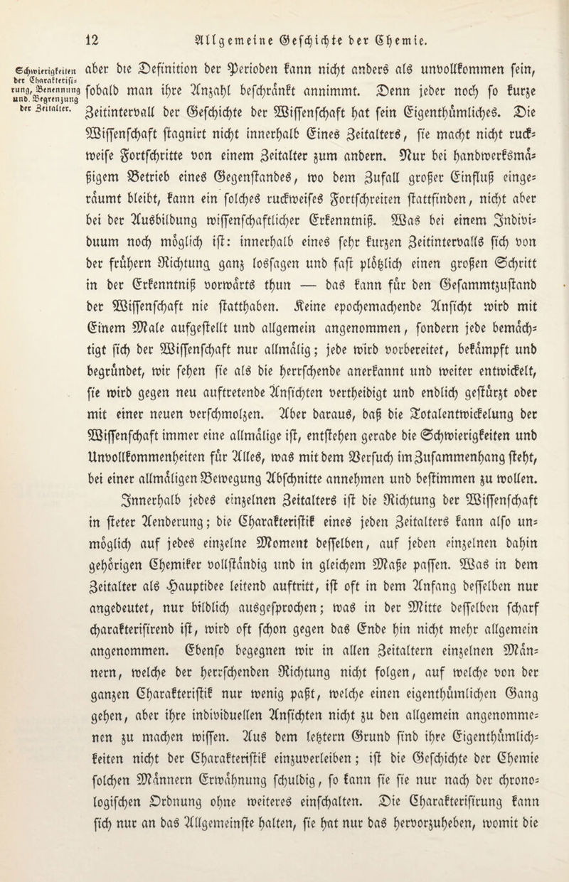 6cr,mmgffitm aber bte Definition ber 9)erioben fann rttdf>t anberS al$ unoollfommen fein, bft (Jhntrtftetifis e »nb'äSawniuna9 f0^ man ^re 2tn$aht befchranft annimmt. Denn jeber noch fo furje m sritaiuc. geitinteroall ber ©efcfyicfyte ber 5Biffenfch«ft h<*t fein GrigentbumlicheS. Die 5Biffenfchaft ftagnirt nicht innerhalb Grinee geitalterö, fte macht nidE>t rucf= weife gortfchritte bon einem geitalter gum anbern, 92ur bet hnnbwerfömd3 fiigem betrieb eineö GBegenjfanbeS, wo bem 3nfall großer Grinflufj einge= räumt bleibt, fann ein folche3 rucfweifeS gortfdbr eiten fhttftnben, nicf;t aber bei ber 2fu$bilbung tx>iffenfcf>aftticf>ec Grrfenntnifj. Sßa3 bei einem Snbioi- buum noch möglich ijf: innerhalb eines fef}r furjen 3eitinteroall$ ftd) bon ber frühem Dichtung gan§ loSfagen unb -fafl plohlich einen großen ©chritt in ber Grrfenntnijj vorwärts thun — baS fann für ben (Sefarnrntjufbanb bet 5öiffenfdE)aft nie flatthaben. Äeine epochemad)enbe 2fnfid}t wirb mit Grinem 50?a(e aufgeffellt unb allgemein angenommen, fonbern jebe bemach3 tigt ftch ber 2ßiffenfd)aft nur allmalig; jebe wirb borbereitet, befdmpft unb begrunbet, wir fehen fte als bie h^rrfchenbe anerfannt unb weiter entwickelt, fte wirb gegen neu aufttetenbe 2bnftd}ten bertheibigt unb enblich gejfürjt ober mit einer neuen berfd)mol$en. 2lber barauS, bafj bie Sotalentwiefelung ber 5öiffenfchaft immer eine allmdlige ift, entffehen gerabe bie ©d)Wierigfeiten unb Unbollfommenheiten für 2llle6, was mit bem löerfttcf) im 3ufammenhang fleht, bei einer allmdligen Bewegung 2fbfd)nitte annehmen unb befHmmen &u wollen. innerhalb jebeS einzelnen ßeitalterS ift bie Dichtung ber 5Bi(fenfd)aft in jteter 2lenberung; bie (5h«vafterij!if eine^ jeben Spalters fctnn alfo un= möglich auf jebeS einzelne Moment beffelben, auf jeben einzelnen bahin gehörigen Ghwifer bollffdnbig unb in gleichem Sflajje paffen. 3öaS in bem 3eitalter als .fpauptibee leitenb auftritt, ift oft in bem Anfang beffelben nur angebeutet, nur bilblich auSgefprochen; was in ber $D?itte beffelben fd>arf charafterifirenb iff, wirb oft fchon gegen baS Grnbe hin nicht mehr allgemein angenommen. Grbenfo begegnen wir in allen Seltern einzelnen 9ttdn3 nern, welche ber h^rrfchenben Dichtung nicht folgen, auf welche t>on ber ganzen Gharafteriffrf nur wenig pafjt, welche einen eigentümlichen (Sang gehen, aber ihre inbwibuellen 2lnftd)ten nicht ju ben allgemein angenommen nen $u machen wiffen. 2fu6 bem (extern (Srunb ftnb ihre Grigenthumlich3 feiten nicht ber Gharaftertflif einjuoerleiben; ift bie ©efchid)fe ber Chemie folgen Bannern (Erwähnung fchulbig, fo fann fte fte nur nach ber chrono= logifchen £)rbnung ohne weiteret einfchalten. Die (üharafteriftrung fann ftch nur an baS 2lllgemetnfle halten, fte hat nur baS beroorjuheben, womit bie