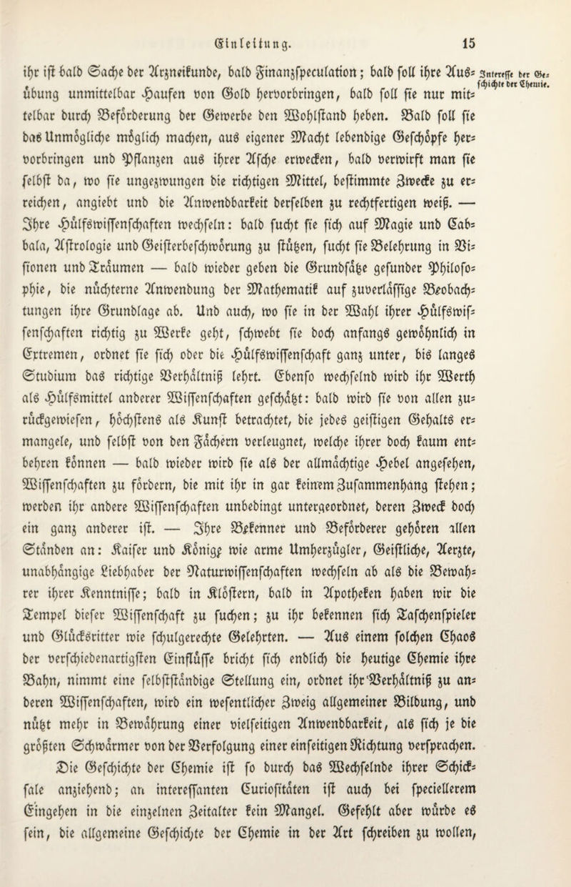 ihr iji halb 0ad)e ber 2trzneifunbe, halb ginanzfpeculation; halb folt if>ce 2(uS= sntmflc t« ©«. ubung unmittelbar Raufen oon ©olb heroorbringen, halb folt fte nur mit* tetbar burd) SSeforberung bec ©ewerbe ben 2ßot)l(Ianb heben. S3alb folt fte baS Unmögliche mbgtid) machen, auS eigener Sftacfyt lebenbige ©efdjopfe her- ootbringen unb spflanjen aus ihrer 2lfd)e erwecfen, halb oerwirft man fte felbft ba, wo fte ungezwungen bie richtigen Mittel, beftimmte 3^ecfe zu er* reichen, angiebt unb bie ^Cnwenbbarfeit berfelben ju rechtfertigen weif. — Sh^e £ülfSwiffenfd)aften wechfeln: halb fucfyt fte ftdE> auf 5D?agte unb ©ab= bala, 2tflrologie unb ©eif!erbefd)Worung ju fluten, fud)t fte ^Belehrung in ftonen unb Traumen — halb wiebec geben bie ©runbfdfce gefunber ^)t)ilofo= phie ^ bie nüchterne 2fnwenbung ber 5D?atl>emattf auf zuoerldfftge S3£obad)= tungen ihre ©runblage ab. Unb aucf), wo fte in bec 5Bat)l ihrer vg>ulf^wif= fenfd)aften richtig zu 2Berfe geht, fdjwebt fte bod) anfangs gewöhnlich in ©rtremen, ocbnet fte fich ober bie $ulfswiffenfd)aft ganz unter, bis langes ©tubium baS richtige S3erl)dltnif lehrt. Grbenfo wechfelnb wirb ihr 5öertf) als vg>ütf^mittel anberer ^ßiffenfcfaften gefehlt: halb wirb fte oon allen zu= rücfgewiefen, Ij^ftenS als $un(f betrachtet, bie jebeS geizigen ©ehaltS er= mangele, unb felbfi oon ben gadjern oerleugnet, welche ihrer bod) faurn ent= behren fonnen — halb wiebec wirb fte als ber allmächtige $ebet angefefyen, 5ßiffenfd)aften zu forbern, bie mit it)t in gar feinem3ufammenhang flehen; werben ihr anbere 2ßiffenfd)aften unbebingt untergeorbnet, beren 3wecf bod) ein ganj anberer ift. — 3brß S3efehner unb Seforberer gehören allen @tdnben an: Äaifer unb Äonigp wie arme Umherzügler, ©eiff liehe, Merzte, unabhängige Siebhaber ber 9Jaturwiffenfd)aften wechfeln ab als bie S3ewaf)= rer ihrer ^enntniffe; balb in Äloftern, balb in 2tpothefen haben wir bie Tempel biefer SBiffenfchaft zu fuchen; zu befennen ftd) ^afchenfpieler unb ©lucfSritter wie folgerechte ©eiehrten. — 2TuS einem fold)en ©haoS ber oerfd)iebenattigffen ©inftuffe bricht ftch üblich bie heutige ©hemie ihre 35ahn, nimmt eine felbflfldnbige (Stellung ein, orbnet ihrlöerhdltnif ju am beren 5ßi(fenfchaften, wirb ein wefentlicher 3u>eig altgemeiner Salbung, unb nufct mehr in Bewahrung einer oielfeitigen 2tnwenbbarfeit, alS ftch ie bie größten (Schwärmer oon ber Verfolgung einer einfeitigen Dichtung oerfprad)en. £)ie ©efd)ichte ber ©hemie ift fo burd) baS 5Bechfelnbe ihrer Schief- fate anjiehenb; an intereffanten ©uriofttdten ift aud) bei fpecielterem ©ingehen in bie einzelnen Spalter fein Mangel, ©efehlt aber würbe eS fein, bie altgemeine ©efd)id;te ber ©hemie tu ber 2frt fchreiben zu wollen,