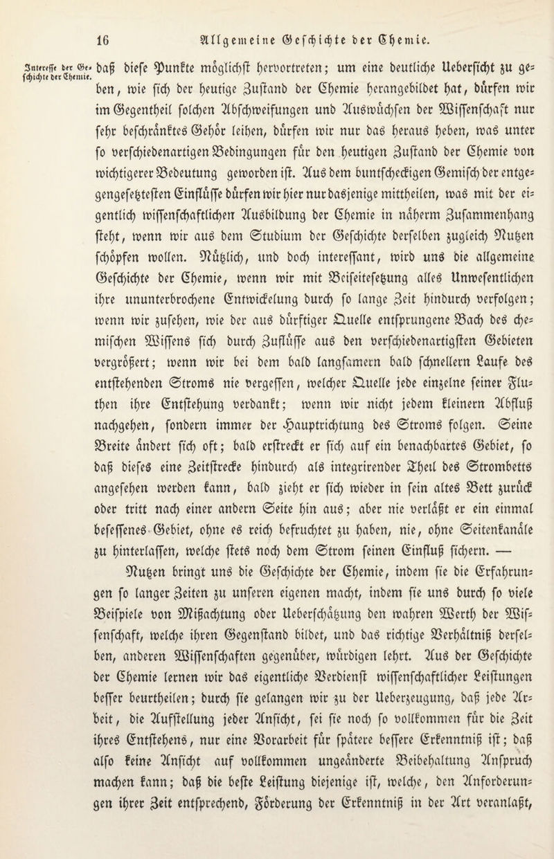 StthMibap btefe fünfte mbgticbjl hetoortreten; um eine beutlicfye Ueberftd)t ju gel¬ ben, mie ftcf> ber heutige Bujlanb ber Chemie he^flgebitbet f>at, bürfen mir tm@egentheil folgen 2CbfdE>n?eifungen unb 2luSmüd)fen ber 5Biffenfd)aft nur fcf>r befd)rdnfteS ©ef)br leiben, büefen n>ir nur baS beraub heben, weis unter fo oerfchiebenartigenBebingungen für ben heutigen Bujlanb ber <51)emie non n>id>tigerer föebeutung gemorbenifl. 2CuSbem bimtfd>ec^igen (5$emifc() ber entge- gengefebtejlenEinflüffebürfenmirhtetnurbaSjenigemittheilen, maS mit ber ei- gentlid) miffenfchaftlicheu 2CuSbtlbung ber Ehemie in naherm Bufammenbang fleht, menn mir aus bem ©tubiurn ber ©efd)id)te berfelben jugteiefy 9?uhen fchopfen mollen. , unb bod) intereffant, mirb uns bie allgemeine. ©efchid)te ber (Chemie, menn mir mit SScifeitefe^ung alles Unmefentlichen ihre ununterbrochene Entmicfelung burd) fo lange Beit btnburd) verfolgen; wenn mir jufehen, mie ber aus bürftiger Quelle entfprungene Bad) beS d)e= mifd)en 3ßiffenS ftd) burch Buflüffe aus ben oerfd)iebenartigflen ©ebteten nergrofert; menn mir bei bem halb langfamern halb fd>nellern Saufe beS entjlehenben ©tromS nie nergeffen, melcher Quelle jebe einzelne feiner $lu* then ihre Entfiehung oerbanft; menn mir nicht jebem fleinern Abfluß nachgehen, fonbern immer ber $auptrid)tung beS ©tromS folgen, ©eine Breite anbert ftd> oft; halb erjlrecft er ftd) auf ein benachbartes ©ebiet, fo bajj biefes eine B^itflrecfe hinburd) als integrirenber &hetl beS ©trombetts angefehen merben fann, halb $ieht er ftd) mieber in fein altes Bett fcutücf ober tritt nach einer anbern ©eite hin aus; aber nie oerldft er ein einmal befeffeneS' ©ebiet, ohne es reich befruchtet $u -haben, nie, ohne ©eitenfandle $u hinter (affen, melche jletS noch bem ©trom feinen Einfluf fiebern. — 9htben bringt uns bie ©efcbichte ber Chemie, inbem fte bie Erfahrun¬ gen fo langer Beiten $u unferen eigenen macht, inbem fte uns burch fo oiele Beifpiete non 9ftifad)tung ober Ueberfchdbung ben mähren 5öerth ber 2öif- fenfehaft, melche ihren ©egenfbanb bitbet, unb baS richtige Berbdltnif berfel= ben, anberen SBiffenfchaften gegenüber, mürbigen lehrt. 2(uS ber ©efd)id)te ber Ehemie lernen mir baS eigentliche Berbienfl miffenfd)afttid>er Seiflungen beffer beurtheilen; burd) fte gelangen mir p ber Ueberjeugung, baf jebe %r= beit, bie 2fufjMung jeber 2Cnftd)t, fei fte noch fo oollfommen für bie Beit ihres EntflehenS, nur eine Vorarbeit für fpdtere beffere Erfenntnif ijl; bajj atfo feine 2fnftd)t auf ttollfommen ungednberte Beibehaltung Tfnfprud) machen fann; baf bie befle Seiflung biejenige ijl, melche, ben 2fnforberun* gen ihrer Beit entfprechenb, gorberung ber Erfenntnip in ber 2frt oeranlapt,