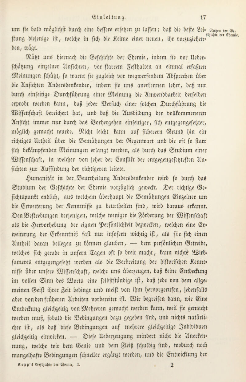 um fte halb möglich burd) eine befferc erfe|en 511 (affen; baß bie bejle £eü SR.t$m t>« ©t, n. . . . . Ä . . ,, . föifyt b«t frung btejentge i|t, mcld>e m ficf> bte .ftetme einer neuen, tf)r borzuztefjen= ben, tragt. 9?ü|t un? hiernach bic ©efd)icf)te ber dl)emie, inbem fte 00t Ueber= fd)d|ung einzelner 2fnftd)ten, bot ftarrem gehalten an einmal erfaßten Meinungen fd)ü|f, fo warnt fte zugleid) oor wegwetfenbem 2(bfpted)en über bie 2fnftd)ten 2knber?benkenber, inbem fte uns anerkennen lehrt, baß nur burd) einfeitige Durchführung einer Meinung bie ?Cnwenbbatkeit berfelben erprobt werben kann, baß jeber Berfud) einer folgen Durchführung bie SBiffenfcfyaft bereichert fyat, unb baß bie 2lu?btlbung ber boKfommeneren 2knftd)t immer nur burd) ba? Borhcrgehen einfeitiger, ftd) entgegengefeiter, möglich gemacht würbe. 9?id)t leicht kann auf ftd)erern ©runb hiu ein richtiges? Urtheil über bie Bemühungen ber ©egenwart unb bie oft fo ftarr ftd) bekdmpfenben Meinungen erlangt werben, al? burch ba? ©tubium einer 2Biffenfd)aft, in welcher bon fek>er ber (Jonfltft ber entgegengefe|tefken 2fn= ftd)ten jut 2kufftnbung ber richtigeren leitete. Humanität in ber Beurteilung 2(nbet?benkenbet wirb fo burch ba? ©tubium ber ©efd)id)te ber Gb)emie borjüglid) geweckt. Der richtige ©e= ftd)t?punkt enblich, au? welchem überhaupt bie Bemühungen Einzelner um bie Erweiterung ber ^enntniffe ju beurthcilen ft'nb, wirb barau? erkannt. Den Begebungen berjenigen, welche weniger bie gorberung ber 2ßiffenfd)aft al? bie J^erborhebung ber eignen sPerfonlid)keit bezwecken, welchen eine Et= Weiterung ber Erkenntniß faßt nur infofern wichtig ifl, al? fte ftd) einen 2kntheil baran beilegen $u können glauben, — bem perfonlid)en ©etteibe, weld)eö ftch gerabe in unfern Klagen oft fo breit macht, kann nicht? $Birk= farnere? entgegengefe|t werben al? bie Verbreitung bet h^Üorifchen $ennt= niffe über unfere B3iffenfd)aft, welche uns? überzeugen, baß keine Entbeckung im bollen ©inn be? SBort? eine felbfkjlanbige ifl, baß jebe bon bem allge= meinen ©eifk ihrer $eit bebingt unb meifl bon ihm herborgerufen, jebenfall? aber bon ben früheren Arbeiten borbereitet ifh 5ßir begreifen bann, wie ©ine Entbeckung gleichzeitig bon Mehreren gemacht werben kann, weil fte gemad)t werben muß, fobalb bie Bebingungen bazu gegeben ft'nb, unb nicht? natürlü eher ifk, al? baß biefe Bebingungen auf mehrere gleichzeitige 3nbwibuen gleichzeitig einwirken. — Diefe Ueberjeugung minbert nicht bie 2(nerken= nung, welche wir bem ©enie unb bem gleiß fd)ulbig ft'nb, woburch nod) mangelhafte Bebingungen fd;neUer ergänzt werben, unb bie Entwicklung bet Stopp'! btr I. 2