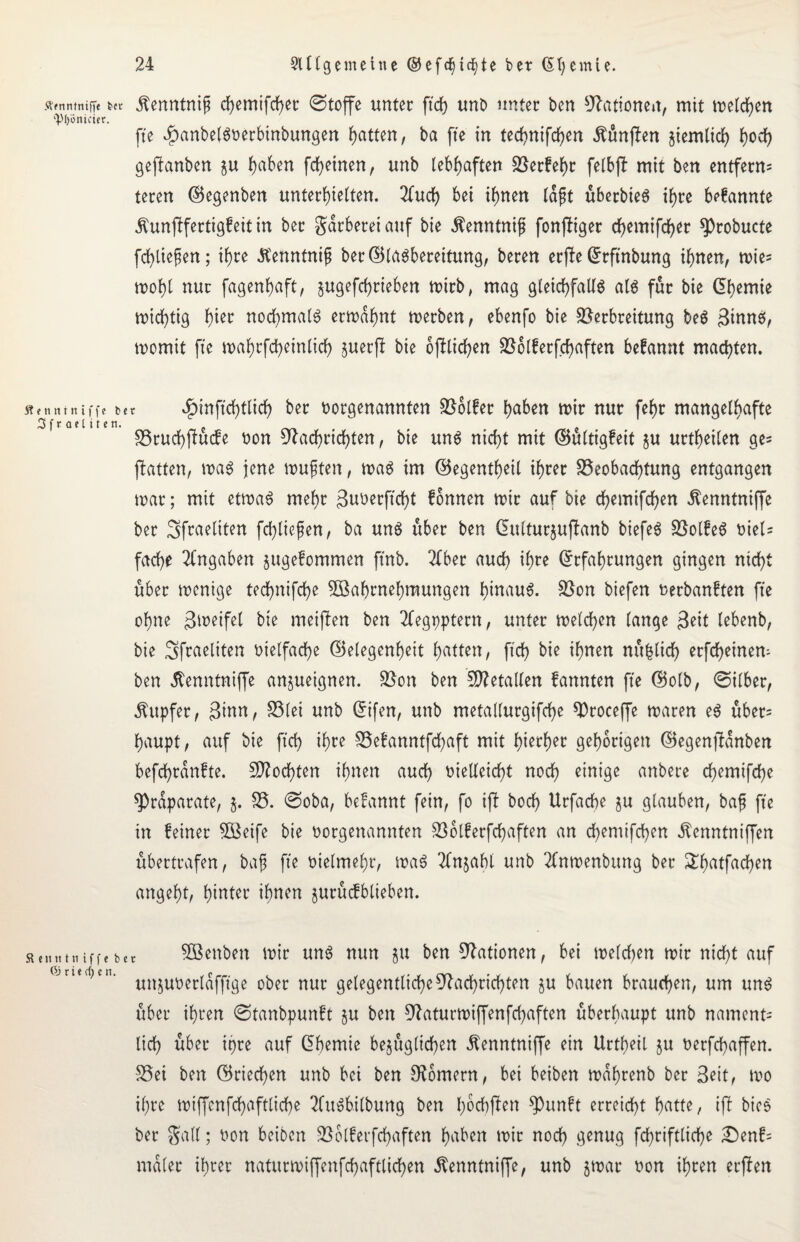 Ärnntniffe in Äenntniß chemifcher ©toffe unter ftch unt) unter ben Nationen, mit meldben ipl)6nicicr. fte ^anbelSoerbinbungen Ratten, ba fte in technifcfen fünften ziemlich hoch gejtanbert $u Reiben [feinen, unb lebhaften Vetfehr felbjl mit ben entferm teren ©egenben unterhielten. 2fud) bei ihnen laßt übetbteS ihre brannte Äunjlfertigfeit in ber Färberei auf bie $enntniß fonffiger chemifcher ^)robucte fdßließen; ihre .ftenntniß ber©lasbereitung, bereu etjfe Gtftnbung ihnen, mie^ mohl nur fagenhaft, jugefeßtieben mitb, mag gleichfalls als für bie Chemie mießtig tyw nochmals ermahnt metben, ebenfo bie Verbreitung beS 3innS, momit fte mahrfcßeinlicß juerft bie oftlicßen Volferfcßaften befannt machten. ft t n tt i n i f f c b 3 f r ael i t en. : $inftchtlich &er vorgenannten Vblfet haben mir nur fehr mangelhafte Btucßflücfe non Nachrichten, bie uns nicht mit ©ültigfeit $u urtheilen ge= ftatten, maS jene mußten, maS im ©egentheil ihrer Beobachtung entgangen mar; mit etmaS mehr Buoerftcßt fonnen mir auf bie chemifchen ^enntniffe ber Sfraeliten fcßließen, ba uns über ben (Sulturjufianb biefeS VolfeS niel= fache Angaben jugefommen ftnb. 2fber auch Erfahrungen gingen nicht über menige technifche Vernehmungen hinaus. Von biefen nerbanften fte ohne Bmeifel bie meiften ben Tfegpptern, unter melchen lange Beit lebenb, bie Sfraeliten nielfache Gelegenheit hatten, ftch bie ihnen nüfclicß erfcheinen- ben ßenntmffe anjueignen. Von ben SNetallen fannten fte ©olb, ©ilber, Tupfer, Binn, Blei unb Eifen, unb metallurgifche Vtoceffe maren eS übers ßaupt, auf bie ftch ihre Befanntfcßaft mit hierher gehörigen ©egenjlanben befcßrdnfte. Mochten ihnen auch nielleicht noch einige anbere chemifche ^rdparate, $. B. ©oba, befannt fein, fo ijt hoch Urfache ju glauben, baß fte in feiner V3eife bie norgenannten Volferfcßaften an chemifchen .ftenntniffen übertrafen, baß fte nielmehr, maS Sfnjabl unb 2fnmenbung ber £ßatfachen angeht, hinter ihnen jurücfblieben. SBenben mir uns nun §u ben Nationen, bei melchen mir nicht auf unjunerldfftge ober nur gelegentliche Nachrichten ju bauen brauchen, um uns über ihren ©tanbpunft §u ben Naturmiffenfcßaften überhaupt unb namcnt= lieh über ißre auf Eßemie begüglid^en Äenntniffe ein Urtbeil ju nerfchaffen. Bei ben ©riechen unb bei ben Ndmern, bei beiben mdhrenb ber Beit, mo ihre miffenfchaftliche 2CuSbilbung ben hoeßffen ^)unft erreicht h^tte, iff bieS ber Sali; non beiben Volferfchaften hüben mit noch genug fchriftliche £enf= malet ihrer naturmiffenfchaftlichen Äenntniffe, unb jmat* non ihren etffen