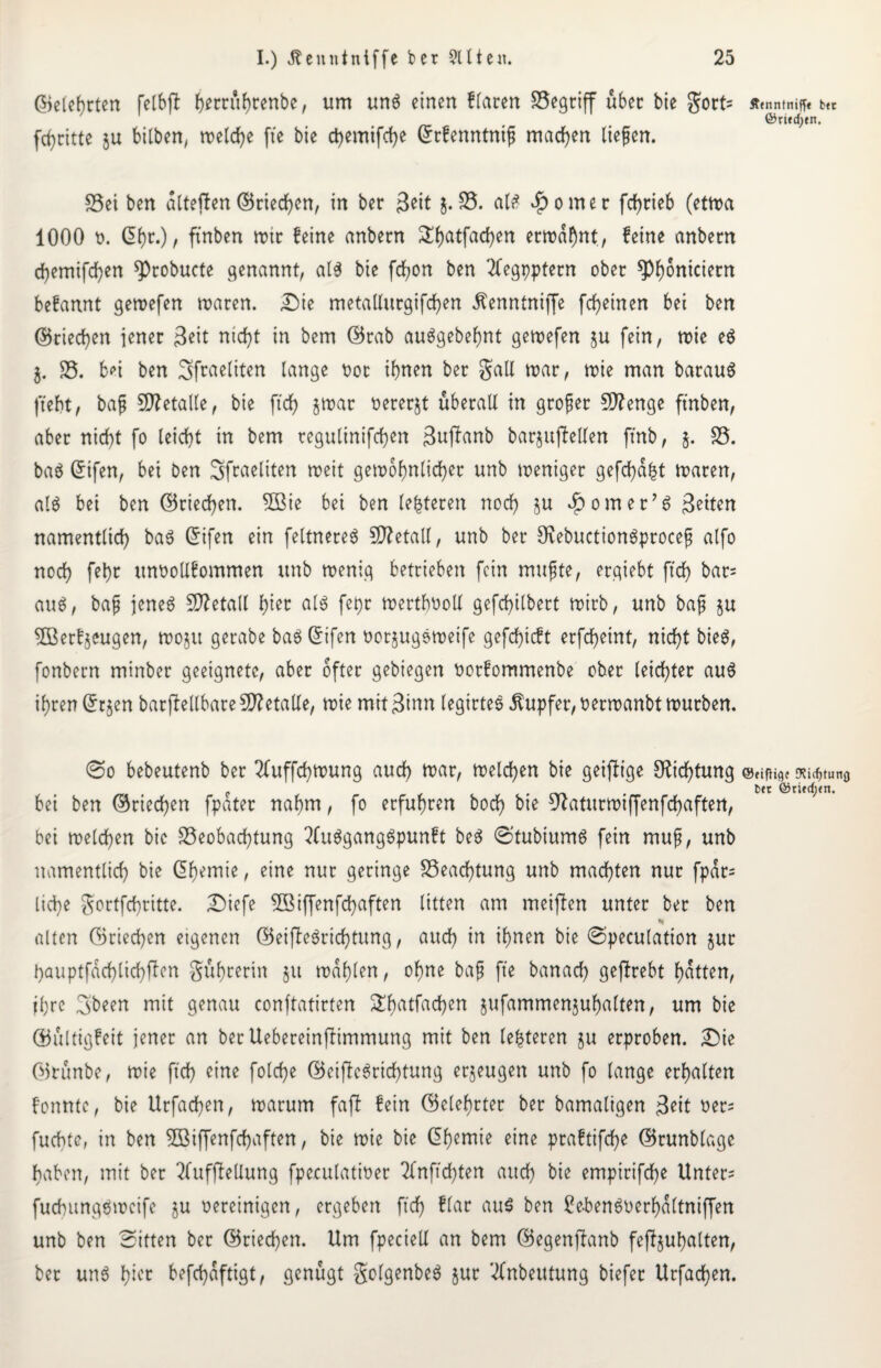 ©elehtten felbjt ^m^renbc, um unö einen Haren begriff über bie gort= Äfnntniff« fc(t ©rtfdjen. fcfjcttte 5U bitben/ welche ffe bie ctyemifcfye Grrfenntniß machen liefen. S3ei ben dlteften ©riechen, in ber 3eit j. 85. al£ ^omec fchtieb (etwa 1000 t>. (5f>r.), finben mir feine anbern S()atfad)en erwähnt, feine anbern d)emifd}en ^cobucte genannt, al$ bie fchon ben 21egpptern ober ^onicietn befannt gewefen waren. Die metallurgifcfyen .ftenntniffe fcheinen bei ben (Briefen jener 3ett nicht in bem ©rab auägebehnt gewefen fein, wie e$ j. 85. b^i ben Sfraeliten lange bot ihnen ber galt mar, wie man barauö ftebt, baß Metalle, bie ftd> gwat bererjt überall in großer Stenge ftnben, aber nicht fo leicht in bem regulinifchen Suffanb barjujMen ftnb, j. 85. baö ©tfen, bei ben Sfraeliten weit gewöhnlicher unb weniger gefehlt waren, al$ bei ben ©riechen. 2Bie bei ben leiteten noch ju ^omer^ 3etten namentlich ba$ Grifen ein feltnereä Sfletall, unb ber Öfebuctionäproceß alfo noch fehc unbollfommen unb wenig betrieben fein mußte, ergiebt ftd) bat= au$, baß jenes Metall fytt als fept werthboll gefchilbert wirb, unb baß $u 8Betf$eugen, wojit gerabe baSCifen borjugSweife gefchicft erfcheint, nicht bieS, fonbern minber geeignete, aber öfter gebiegen botfommenbe ober leichter aus ihren ©rjen barflellbare €D?etaUe, wie mit Sinn legtrteS Tupfer, berwanbt würben. 0o bebeutenb ber 2fuffchwung auch war, welchen bie geizige Dichtung @eifii0{ o?i^tun0 p bet ©tied;en. bei ben ©riechen fpater nahm, fo erfuhren hoch bie ucaturwtffenfchaften, bei welchen bie S5eobachtung 2(uSgangSpunft beS 0tubiumS fein muß, unb namentlich bie ßhemie, eine nur geringe 85eacf)tung unb machten nur fpdr= liehe gortfehritte. Diefe Sßiffenfchaften litten am meiflen unter ber ben «< alten ©riechen etgenen ©eijleSridhtung, auch in ihnen bie 0peculation jur hauptfdchlichffen gübrerin 51t wählen, ohne baß fte banach gefbrebt hatten, ihre Sbeen mit genau conftatirten ^bntfachen jufammenjuhalten, um bie ©ültigfeit jener an berUebereinfHmmung mit ben leiteten ju erproben. Die ©runbe, wie jtch eine folche ©eiftcSrichtung erzeugen unb fo lange erhalten fonntc, bie Urfachen, warum faft fein ©elehrter ber bamaligen Seit bet= fuebte, in ben Sßiffenfchaften, bie wie bie Chemie eine praftifche ©runblage haben, mit bet SfuffleUung fpeculatiber Sfnffchten auch bie empirifche Untere fudntngSweife ju bereinigen, ergeben ftdf) ffcw aus ben £e-benSberhd(tniffen unb ben Sitten ber ©riechen. Um fpectell an bem ©egenjbanb fejbjuhalten, bet uns hier befchäftigt, genügt golgenbeS jur 2fnbeutung biefer Urfachen.