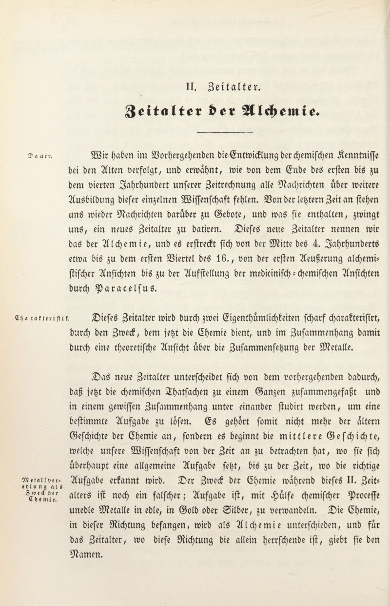 ■freitaltet bet 5ttcremte. rauer. Gf) a r a f t c t i 9)i e t a l [ t' e i 161 u n g <i | 3 i» < <f bei 6 1) e m i t. 5Btr hüben im 23orhergef)enben bieCnttoicflungberchemifchen Äenntniffe bet ben 2Clten verfolgt, unb ernannt, tote non bem Cnbe beg erjten big ju bent vierten Sahrhunbert unferer Zeitrechnung alle Nachrichten über toeitere Qlugbilbung btefer einzelnen 3£iffenfchaft fehlen. $ßon ber le|tern ßeit an ftehen ung toteber Nachrichten barüber $u ©ebote, nnb toag fte enthalten, jtoingt ung, ein neueg ßeitalter ju batiren. Diefeg neue Zeitalter nennen toir bag ber Alchemie, unb eg erjlrecft ftd> non ber fNitte beg 4. Sahrhunbertg ettoa big §u bem erften Viertel beg 16., non ber erften 2leuferung alchemU flifcher 2fnftchten big §u ber 2fuf|Mung ber mebtetnifd) = df>emtfd>en 2Cnftchten burch *Parac eifug. ßif. Diefeg Seitalter toirb burdh §toei Cigenthümltchfeiten fcharf charafteriftrt, burch ben Zwecf, bem jefct bie Chemie bient, unb im gufammenhang bamit burch eine theoretifche UCnftcht über bie Zufammenfehung ber SNetalle. Dag neue Zeitalter unterfcheibet ftd> non bem norhergehenben baburch, baß je|t bie chemifchen £f)ütfachen §u einem ©an$en jufammengefaft unb in einem getoiffen 3ttfammenhang unter einanber jlubirt tnerben, um eine befHmmte Aufgabe $u lofen. @g gehört fomit nicht mehr ber altern ©efchichte ber Chemie an, fonbern eg beginnt bie mittlere ©e fehlte, toelche unfere Sßiffenfchaft non ber Zeit an ju betrachten hat, too fte fleh überhaupt eine allgemeine Aufgabe fefct, big ju ber Seit, too bie richtige n Aufgabe erfannt toirb. Der Zwecf ber Chemie todhrenb biefeg II. Zeit3 f alterg ifl noch ein falfcher; Aufgabe iffc, mit *£>ülfe chemifcher ^)roceffe uneble SNetalle in eble, in ©olb ober ©ilber, ju nertnanbeln. Die Chemie, in biefer Nietung befangen, toirb a(g Alchemie untergeben, unb für bag Seitalter, too biefe Nichtung bie allein herrfchenbe ifl, giebt fte ben Namen.