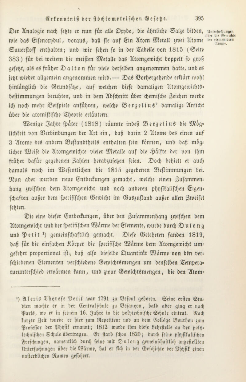 Der Analogie nad) fefete er nun für alle Drpbe, bie ahnlid)e ©alje bilben, urmtfuAunam iibft bi* CWnvidjte wie ba$ ©ifenoppbul, oorau$, baß fte auf ©in Atom SD?etall $wei Atome 6,1 tSZ,ana ©auerftoff enthalten; unb rote feiert fo in ber Tabelle oon 1815 (©eite 383) für bei weitem bie meijlen 5D?etaUe ba$ Atomgewicht hoppelt fo groß gefegt, al$ eö früher Dalton für oiele berfelben angenommen batte, unbeö je|t wieber allgemein angenommen wirb.— Daö 33orf>ergef)enbe erflart wobl hinlänglich bie ©runbfdfce, auf welchen biefe bamaligen Atomgewichte beflimmungen beruhten, unb in bem Abfchnitt über dpemifche Reichen werbe ich nod) mehr 23eifpiele anfübren, welche SSerjeliuä’ bamalige Anftcpt über bie atomiftifepe ^beorie erläutern. 5Bentge Sabre fpater (1818) räumte inbeß S3er$eliu$ bie SD?6g= liebfeit Don S3erbinbungen ber Art ein, baß barin 2 Atome beä einen auf 3 Atome be$ anbern SeflanbtpeilS enthalten fein fonnen, unb baß mog; lieber 5öeife bie Atomgewichte Dieter 5D?etalle auf bie $alfte ber Don ihm früher bafür gegebenen 3aplen perabsufetsen feien. Dod) behielt er auch bamalö noch im SBefentlicpen bie 1815 gegebenen 33eftimmungen bei. 5Run aber würben neue ©ntbeefungen gemacht, welche einen 3ufammem hang $wifcben bem Atomgewicht unb nod) anberen pppftfalifcpen Origen* fchaften außer bem fpeciftfchen ©ewiept tm ©aäjuftanb außer allen Bwetfel festen. Die eine biefer ©ntbeefungen, über ben 3ufammenhang jwifepen bem Atomgewicht unb ber fpeciftfchen 5ßarme ber Elemente, würbe burch D u l o n g unb spetit 1) gemeinfchaftlid) gemacht. Diefe ©eiehrten fanben 1819, baß für bie einfachen Körper bie fpeciftfcpe 5ßarme bem Atomgewicht um= gefeprt proportional ifl; baß alfo biefelbe Quantität 2ßarme Don bfcn Der* fchiebenen Elementen oerfepiebene @ep>icht$mengen um benfelben Tempera* turunterfepieb erwärmen bann, unb jwar ©ewicptSmengen, bie ben Atom* l) Stiert 6 ^ßerefe $etif trat 1791 $u 93efoul geboren. ©eine erfien ©tu? bien machte er in ber ©entralfcpule ju Sefamjon, halb aber ging er nach ?)ßarl$, Wo er in feinem 16. 3apre in bic polptecpnifcpe ©cpule eintrat. 9lacp furjer 3eit tonrbe et pier jum ütepetiteur unb an bem (Sollege 53ourbon junt ^rofeffor ber Sßppftf ernannt; 1812 Würbe ipm biefe ^eprfielle an ber polp* teepnifepen ©cpute übertragen. (Sr fiarb fepon 1820; burep feine pppftfalifcpen ftorfepungen, namentlicp burep feine mit IDulong gemeinftpaftlicp angeßellteit Unterfucpungen über bie Alarme, hat er fiep in ber ©efepiepte ber Appftf einen unßerbliepen 97amen geftepert.