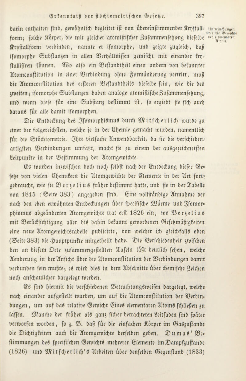 barin enthalten ft'nb, ^ert>ot>nlicb begleitet ift oon überetnftimmenber Ärpflall= unt»rfu*«n?m iibfr cif ©midit* form; folcbe Körper, bie mit gleicher atomiffifd)er 3ufammenfehung biefelbe l‘rt fiVömIa,en ftrpflallform oerbinben, nannte er ifomorphe, unb jeigte jugleid), baß ifomorpl)e ©ubffanjen in allen S3erf)dltniffcn gemifcht mit einanber frp* ffalliftren können. 5öo alfo ein S3eflanbtheil einen anbern oon bekannter Tftomconflitution in einer Sßerbtnbung ohne gormdnberung oertritt, muß bie 2Ttomconflitution beS erfferen S3eflanbtheilS biefelbe fein, mie bie beS jmeiten; ifomorpbe ©ubflanjen haben analoge atomijttfche3ufammenfefcung, unb trenn biefe für eine ©ubffanj befiimmt ift, fo ergiebt fte fteh auch barauö für alle bamit ifomorphen. Die ©ntbecfung beS SfomorphiSmuS burch 5D? 11 f d> e r 1 i ch> tourbe ju einer ber folgereichften, trelche je in ber (5f>emie gemacht mürben, namentlich für bie ©tochiometrie. 3hre oielfache TInmenbbarkeit, ba fte bie oerfchieben- artigflen 23erbinbungen umfaßt, macht fte ju einem ber ausgezeichneten Zeitpunkte in ber 23efiimmung ber 2(tomgemichte. ©S mürben tnjmifchen hoch noch felbft nach ber ©ntbecfung biefer (Be* fefce oon oielen ©hemikern bie Tftomgemichte ber Elemente in ber 2frt fort= gebraucht, wie fte 33 e r \ e l i u $ frufjer bejlimmt hatte, unb fte in ber Tabelle oon 1815 (©eite 383) angegeben ftnb. ©ine oolljfdnbige Annahme ber nach ben eben ermahnten ©ntbecfungen über fpeciftfche 5Bdrme unb^fomors phiSmuS abgednberten Tftomgemichte trat ertf 1826 ein, mo 33er§eliuS mit 33erücfftchtigung aller big baf)in befannt gemorbenen ©efefcmdßigfeiten eine neue Tltomgemichtetabelle publicirte, oon melcher ich gleichfalls oben (©eite 383) bie Hauptpunkte mitgetheilt habe. Die 33erfchiebenheit jmifchen ben an biefem Drte jufammerrgeflellten tafeln laßt beutlich fefen, melche Tfenberung in ber2fnftcht über bie TftomconfHtution ber SBerbinbungen bamit oerbunben fein mußte; eS rntrb bieg in bem 2fbfd>nitte über chemifche 3eichen noch anfchaulicher bargelegt merben. ©S ftnb hiermit bie oerfchiebenen 33etrachtung$meifen bargelegt, melche nach einanber aufgeffellt mürben, um auf bie 2ltomcon|litution ber 33erbin= bungen, um auf baS relatioe (Vernicht ©ineS elementaren 2ftomS fließen ju taffen. Manche ber früher als gaitj ftcher betrachteten Zeitfaben ftnb fpdter oermorfen morben, fo j. 33. baß für bie einfachen Körper im ©aSjuffanbe bie Dichtigkeiten auch bie Tftomgemichte berfelben geben. Dumas’ 33e* flimmungen beS fpeciftfchen ©emichtS mehrerer ©lemente im Dampfjufianbe (1826) unb SO^itfcherlich’g Arbeiten über benfelben ©egenftanb (1833)