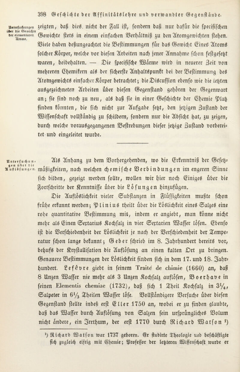 ttntftfinfiuncKn über bie föfit>id)t« brr elementarer. 2ttOllte. Unterfucfjuns gen tibct Cie Jtuflöfungen. 398 ©efdjicbte ber 9lffinitäUtebre unb öerWanbter ©egenjtanbe. geigten, bafj bieg, nidbt bec gaU ifl, fonbern ba§ nur bafür bie fpeciftfd)en d5cn>irf)tc tfefS in einem einfachen Sßerhdltnif? zu ben Atomgewichten flehen. 93iele haben bejmngeachtet bie 33eftimmungen für baS ©ewicht ©ineö Atoms fotcher Ädrper, welche t>or biefen Arbeiten nach jener Annahme fdf>on feffgefefet Waren, beibehalten. — Die fpeciftfche Södrme wirb in neuerer Seit oon mehreren ©hemifern als ber ft durfte AnhaltSpunft bei ber üßefümmung beS Atomgewichts einfacher Körper betrachtet; bieDiScuffton ebenfo wie bie lebten ausgezeichneten Arbeiten über biefen ©egenflanb gehören ber ©egenwart an; fte ftnb noch Zu neu, als baf fte in einer ©efd)id)te ber Chemie 9>lafc ftnben fönnten, bie fich nicht zur Aufgabe fefct, ben je£igen 3uftanb ber Söiffenfchaft twlljfdnbig zu fchilbern, fonbern nur bie Abftcht hat, zu zeigen, burch welche oorauSgegangenen S3effrebungen biefer jefcige Sujlanb oorbereU tet unb eingeleitet würbe. AIS Anhang zu bem SBorhergehenben, wo bie ©rfenntniji ber ©efefcs mdfjigfeiten, nach welchen chemifche Söerbtnbungen im engeren ©inne ftch bilben, gezeigt werben füllte, wollen wir hier noch ©inigeS über bie gortfchritte ber ^enntniffe über bie 2ofungen hinzufügen. Die AufloSlichfeit oieler ©ubftanzen in glüfftgfeiten mußte fchon frühe erfannt werben; 9)liniuS theilt über bie £oSlid)feit eines ©alzeS eine rohe quantitative 33ejtimmung mit, inbem er angiebt, man fonne nicht mehr als ©inen ©ertatiuS Äochfalz in vier ©eptatien 3Baffer lofen. ©benfo ijt bie S3erfd)iebenheit ber 2oSlid)feit je nach ber 23erfd)iebenheit ber £empes ratur fd;on lange begannt; ©eber fchrieb im 8. Safwhunbert bereits nor, behufs ber $rpftallifation hie Auflofung an einen falten Drt zu bringen, ©enauere SSejtimmungen bet 2oSlid)£eit ftnben ftd) in bem 17. unb 18. Saht* hunbert. ßefeore giebt in feinem Traite de chimie (1660) an, baß 8 Unjen SBaffer nie mehr als 3 Unzen Äodjfalz auflofen, ©oechane in feinen Elementes chemiae (1732), baß ftch 1 &heil -^od)fal§ in 3%, ©alpeter in 6y3 ^heilen 3Baffet lofe. Söolljlanbigere 23erfuche über biefen ©egenjlanb (teilte inbeß erjl ©Iler 1750 an, wobei er zu ftnben glaubte, baß baS 5ßaffer burch Auflofung oon ©aljen fein utfprünglicheS 93olum nicht dnbere, ein Srrthum, ber erjt 1770 burch Oticharb 5ßatfon *) 1> 911charb Sßatfon War 1737 geboren, ©r ftubirie ^'heologie unb befcbäftigte ftch zugleich eifrig mit ©hemte; ^rofeffor ber legieren SBiffenfctjaft würbe er