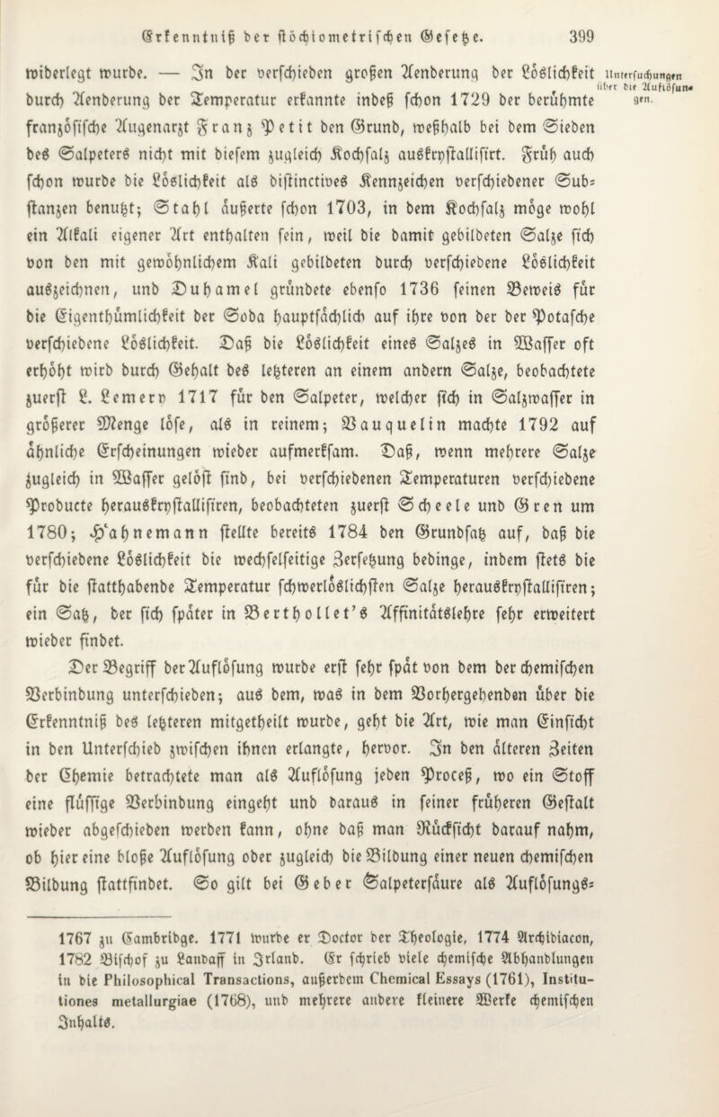 miberlegt mürbe. — Sn bec oerfchieben großen Tlenberung ber ßoglidjfeit um»rfu$unflttt iil'ft bte 2tufiöfutt« burd) 2lenberung bet Temperatur erfannte inbe§ fchon 1729 ber berühmte 9*n- franjoftfche Tlugenarjt gran5 s])etit ben (Brunb, n>e§f)alb bet bem Sieben beS Salpeters nicht mit biefem jugleid) Äodpalj auSfrppalliftrt. grub auch fchon mürbe bie 2o6lid)feit als bipinctmeö Kennzeichen oerfdpebener Subs panjen benufct; Stabt äußerte fcbon 1703, in bem ^ochfalj möge mohl ein Tllfali eigener Tfrt enthalten fein, meil bie bamit gebilbeten Salge ftd) oon ben mit gemohnlichem Kali gebilbeten burcb oerfdpebene 26elid)!ett auSjeichnen, unb Duhamel grünbete ebenfo 1736 feinen 23emei$ für bie Gngentf)ümlid)feit ber Soba hauptfdchlich auf ihre non ber ber spotafche üerfchiebene Soölichfeit. Dafi bie Möglichkeit eineg SalgeS tn 5Baf[er oft erhöht mirb burcb (Behalt be$ Unteren an einem anbern Salge, beobachtete guerP 2. Bernern 1717 für ben Salpeter, meldber ftch in SalgmaPer in größerer Sftenge lofe, als in reinem; 33auquelin machte 1792 auf ähnliche Grrfd)einungen mieber aufmerlfam. Da§, menn mehrere Salje Zugleich in SBaffer gelop ftnb, bei oerfdpebenen Temperaturen t>erfd)iebene sprobucte hetauSfrppalliftren, beobachteten guerp Scheele unb (Bren um 1780; Rahnem an n pellte bereits 1784 ben (Brunbfafc auf, ba§ bie nerfchiebene Möglichkeit bie mechfelfeitige ßerfe^ung bebinge, inbem Petg bie für bie pattbabenbe Temperatur fchmerloSlichpen Salje h^raugfrppalXiftren; ein Sab, ber ftd) fpater in SSerthollet’S TlffmitatSlehte fehr erweitert mieber pnbet. Der 33egriff berTluftofung mürbe erp fehr fpat oon bem ber d)emifd)en 23erbinbung unterfchieben; aus bem, maS in bem Sßorhergehenben über bie Grrfenntnij? beS lefcteren mitgetheilt mürbe, geht bie 2lrt, mie man Grinftcht in ben Unterfdpeb jmifchen ihnen erlangte, h^wor. Sn ben alteren feiten ber Chemie betrachtete man als Tluflofung jeben ^>rocep, mo ein Stop eine flüfftge Söerbinbung eingeht unb barauS in feiner früheren (BePalt mieber abgefchieben merben fann, ohne ba§ man SKücfftdjt barauf nahm, ob ht^r eine blope Tluflofung ober zugleich bieSilbung einer neuen chemifchen SSilbung pattfinbet. So gilt bei (Bebet <Salpeterfaure als 2Cuflofungg= 1767 gn (Sambribge. 1771 mürbe er Doctor ber Theologie, 1774 Slrchibiacon, 1782 53tfd)of gu üanraff tn 3^lattb. (Sr fr^rieb viele chemifche Slbhanblungen iti bie Philosophical Transactions, aufjerbcm Chemical Essays (1761), Institu- tiones metallurgiae (1768), unb mehrere atibere Heinere 5ßerfe chemifchen Inhalt«.