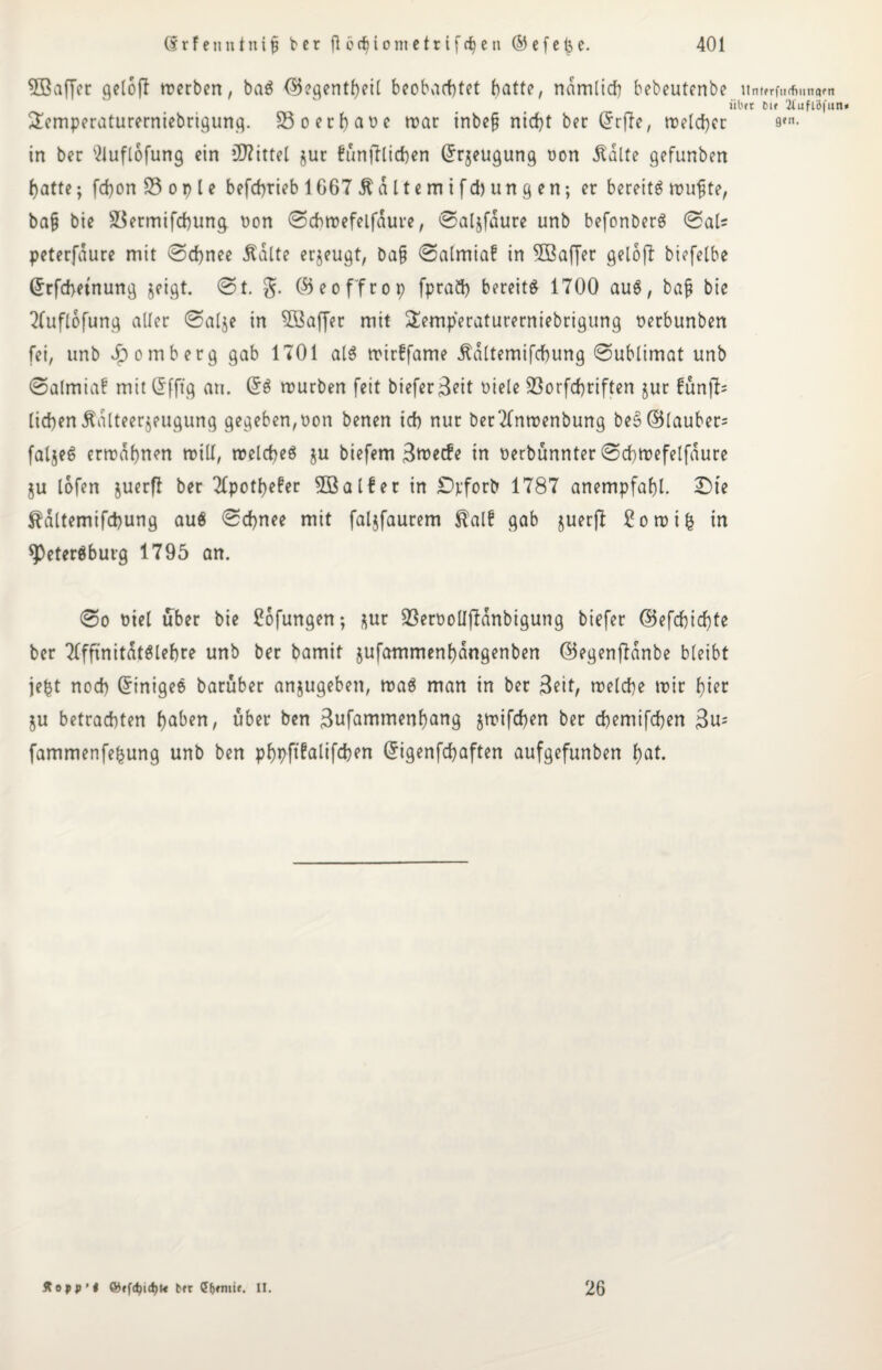 3Baffer gelofl werben, baS (Begentheil beobachtet batte, nämlich bebeutenbe untfrftirfiunam iibft Dif 2luflöfun* 2emperaturerniebrigung. 33 o erbaue war inbefj nicht ber Qrrfle, welcher s«n. in ber 2iuflofung ein Mittel jur funjfticben Grrjeugung non Äälte gefunben batte; fcbon 33 o p l e befcbtieb 1667 Äaltemifd) ungen; er bereits wufte, ba§ bie 3$ermifcbung non 0chwefelfdure, 0al$fdure unb befonberS 0al* peterfdure mit 0d)nee .Kalte erzeugt, ba§ 0almia£ in 3Baffer gelofl biefelbe ©rfcbetnung jeigt. 0t. g. (Beoffrop fprad) bereits 1700 auS, bajj bie Tfuflofung aller 0alje in 3Baffer mit Semperaturerniebrigung nerbunben fei, unb Remberg gab 1701 als wirffame .Kdltemifcbung 0ublimat unb 0almia? mit Grfjtg au. GrS würben feit biefer^eit niele 23orfcbriften jur fünfte lieben Kälteerzeugung gegeben,non benen ich nur berTfnwenbung beS(Blauber= faljeS erwähnen will, welches $u biefem 3n>ecfe in nerbünnter 0cf>wefelfdure ju lofen juerfl ber Tlpotbefer 3öalfer in Dpforb 1787 anempfabl. £>te Kaltemifcbung aus 0cbnee mit faljfaurem Kalf gab juerft £owi£ in Petersburg 1795 an. 0o niel über bie £ofungen; zur 93ernolI|7dnbigung biefer (Befcbicbte ber TlfftnitdtSlebre unb ber bamif jufammenbdngenben (55egenflanbe bleibt jept noch GrtnigeS baruber anjugeben, waS man in ber 3eit, welche wir hier $u betrachten haben, über ben 3ufammenf)ang jwifeben ber chemifcben 3u= fammenfepung unb ben pbpftfalifeben Grigenfcbaften aufgefunben hat. Äopp’i bft II. 26