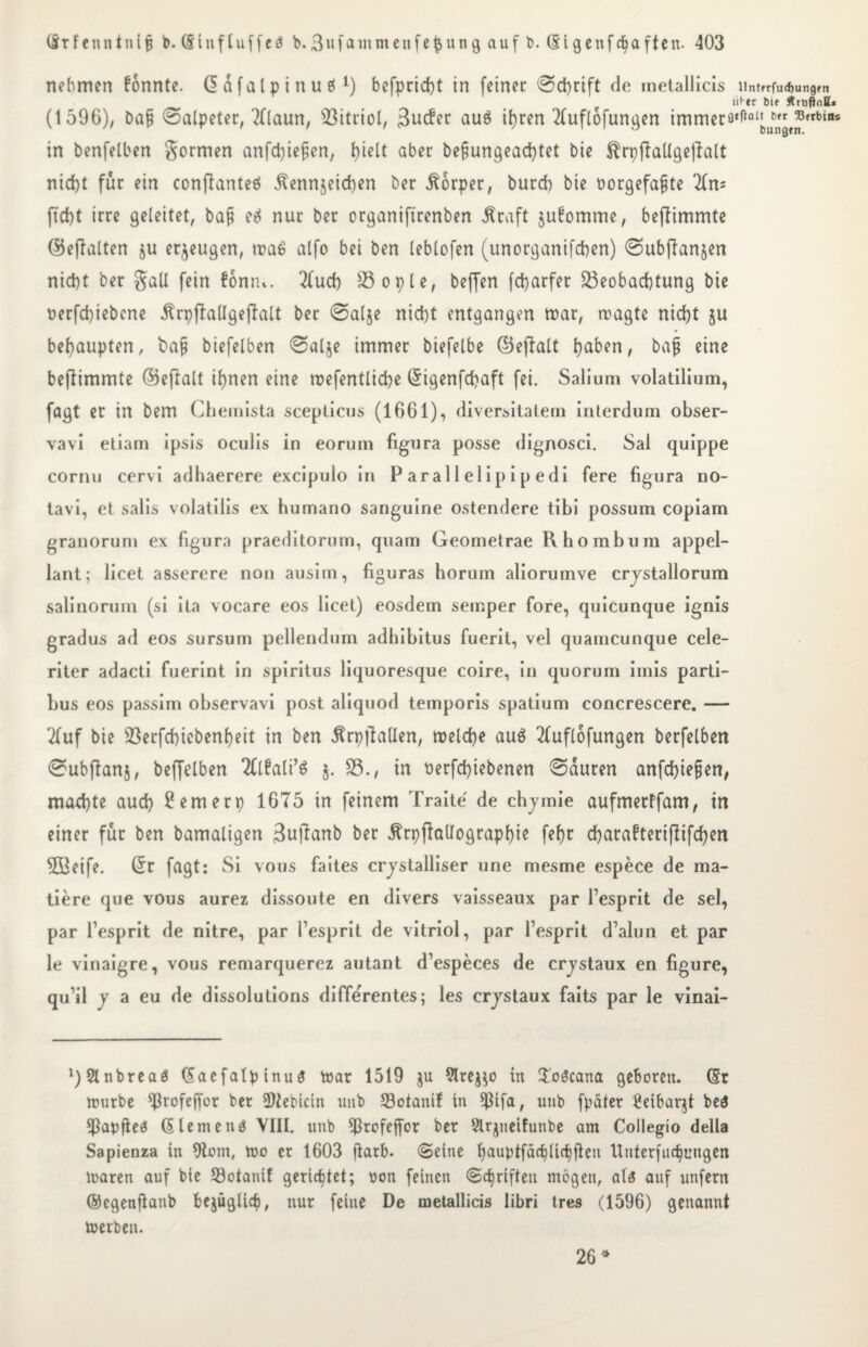 nehmen konnte, dafatptnuö befpricfjt in [einer Schrift de metallicis iintrrfud>ungrn lii er 6ie Ätufhitt* (1596), ba§ Salpeter, '2flaun, Vitriol, 3ucfer au$ ihren Tluflofungen immerfl‘fial[)utn,^rbins in benfelben formen anfdjiejjen, l)ielt aber befjungead)tet bie $rpftallgeftalt nid)t für ein conftanteö Äennjeichen ber Körper, burd) bie oorgefafjte 2lm ficht irre geleitet, baf e£ nur ber organiftrenben Ära ft ju^omme, beftimmte ©eftalten ju erzeugen, wa6 alfo bei ben leblofen (unorganifchen) Subflanjen nid)t ber galt fein föniu. 2fud) 83ople, beffen fcharfer Beobachtung bie oerfd)iebcne Ärpftallgeftalt ber Salje nicht entgangen mar, wagte nicht ju behaupten, bajj biefelben Salje immer biefelbe ©eftalt baj eine beftimmte ©eftalt ihnen eine wefentliche (Sigenfchaft fei. Salium volatilium, fagt er in bem Chemista scepticus (1661), diversitatem inlerdum obser- vavi etiam ipsis oculis in eoruni figura posse dignosci. Sal quippe cornu cervi adhaerere excipulo in Parallelipipedi fere figura no- tavi, et salis volatilis ex humano sanguine ostendere tibi possum copiam granorum ex figura praeditorum, quam Geometrae Rhombum appel- lant; licet asserere non ausim, figuras horum aliorumve crjstallorum salinorum (si ita vocare eos licet) eosdem semper fore, quicunque ignis gradus ad eos sursum pellendum adbibitus fuerit, vel quarncunque cele- riter adacti fuerint in spiritus liquoresque coire, in quorum irnis parti- bus eos passim observavi post aliquod temporis spatium concrescere. — 2fuf bie Berfchicbenheit in ben Ärpftallen, welche au$ 2luflofungen berfelben Subftanj, beffelben TOali’S j. 85., in t)erfd)iebenen Sauren anfchiejjen, machte auch ?emerp 1675 in feinem Traite de chjmie aufmerffam, in einer für ben bamaligen Buftanb ber Ärpftallographie fefw charabteriflifchen 9Beife. (Sr fagt: Si vous faites crjstalliser une mesme espece de ma- tiere que vous aurez dissoute en divers vaisseaux par l’esprit de sei, par fesprit de nitre, par fesprit de vitriol, par fesprit d’alun et par le vinaigre, vous remarquerez autant d’especes de crjstaux en figure, qu’il y a eu de dissolutions differentes; les crjstaux faits par le vinai- ^Slnbreaö (SaefalpinuS War 1519 $u 91rej$o in Hoöcana geboren. (Sr würbe ^rofeffor ber 2)tebicin uub Botanif in $ifa, unb fpäter Reibarjt be$ ^ßapfieö (Siemens VIII. unb ^ßrofeffor ber Slrjnetfunbe am Collegio della Sapienza in 9tom, wo er 1603 ftarb. «Seine fjauptfächlichflett Unterfliegungen waren auf bie Botanif gerichtet; oon feinen Schriften mögen, aU auf unfern ©egenftanb bejüglicf), nur feine De metallicis libri tres (1596) genannt werben. 26 *